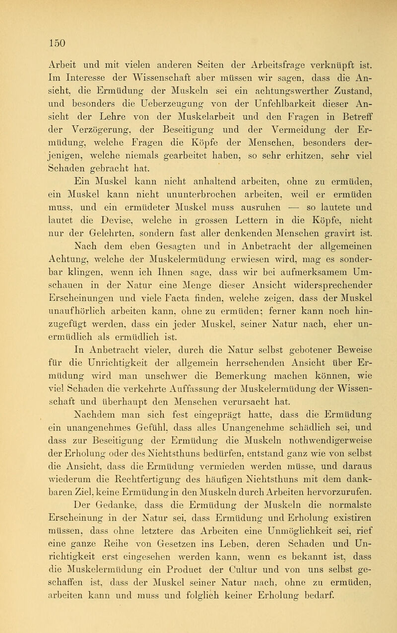 Arbeit und mit vielen anderen Seiten der Arbeitsfrage verknüpft ist. Im Interesse der Wissenschaft aber müssen wir sagen, dass die An- sicht, die Ermüdung der Muskeln sei ein achtungswerther Zustand, und besonders die Ueberzeugung von der Unfehlbarkeit dieser An- sicht der Lehre von der Muskelarbeit und den Fragen in Betreff der Verzögerung, der Beseitigung und der Vermeidung der Er- müdung, welche Fragen die Köpfe der Menschen, besonders der- jenigen, welche niemals gearbeitet haben, so sehr erhitzen, sehr viel Schaden gebracht hat. Ein Muskel kann nicht anhaltend arbeiten, ohne zu ermüden, ein Muskel kann nicht ununterbrochen arbeiten, weil er ermüden muss, und ein ermüdeter Muskel muss ausruhen — so lautete und lautet die Devise, welche in grossen Lettern in die Köpfe, nicht nur der Gelehrten, sondern fast aller denkenden Menschen gravirt ist. Nach dem eben Gesagten und in Anbetracht der allgemeinen Achtung, welche der Muskelermüdung erwiesen wird, mag es sonder- bar klingen, wenn ich Ihnen sage, dass wir bei aufmerksamem Um- schauen in der Natur eine Menge dieser Ansicht widersprechender Erscheinungen und viele Facta finden, welche zeigen, dass der Muskel unaufhörlich arbeiten kann, ohne zu ermüden- ferner kann noch hin- zugefügt werden, dass ein jeder Muskel, seiner Natur nach, eher un- ermüdlich als ermüdlich ist. In Anbetracht vieler, durch die Natur selbst gebotener Beweise für die Unrichtigkeit der allgemein herrschenden Ansicht über Er- müdung wird man unschwer die Bemerkung machen können, wie viel Schaden die verkehrte Auffassung der Muskelermüdung der Wissen- schaft und überhaupt den Menschen verursacht hat. Nachdem man sich fest eingeprägt hatte, dass die Ermüdung ein unangenehmes Gefühl, dass alles Unangenehme schädlich sei, und dass zur Beseitigung der Ermüdung die Muskeln notwendigerweise der Erholung oder des Nichtsthuns bedürfen, entstand ganz wie von selbst die Ansicht, dass die Ermüdung vermieden werden müsse, und daraus wiederum die Rechtfertigung; des häufigen Nichtsthuns mit dem dank- baren Ziel, keine Ermüdung in den Muskeln durch Arbeiten hervorzurufen. Der Gedanke, dass die Ermüdung der Muskeln die normalste Erscheinung in der Natur sei, dass Ermüdung und Erholung existiren müssen, dass ohne letztere das Arbeiten eine Unmöglichkeit sei, rief eine ganze Reihe von Gesetzen ins Leben, deren Schaden und Un- richtigkeit erst eingesehen werden kann, wenn es bekannt ist, dass die Muskelermüdung ein Product der Cultur und von uns selbst ge- schaffen ist, dass der Muskel seiner Natur nach, ohne zu ermüden, arbeiten kann und muss und folglich keiner Erholung bedarf.