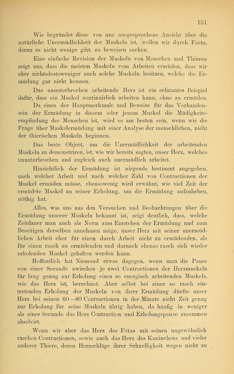 Wie begründet diese von uns ausgesprochene Ansicht über die natürliche Unermüdlichkeit der Muskeln ist, wollen wir durch Facta, deren es nicht wenige gibt, zu beAveisen suchen. Eine einfache Revision der Muskeln von Menschen und Thieren zeigt uns, dass die meisten Muskeln vom Arbeiten ermüden, dass wir aber nichtsdestoweniger auch solche Muskeln besitzen, welche die Er- müdung gar nicht kennen. Das ununterbrochen arbeitende Herz ist ein eclatantes Beispiel dafür, dass ein Muskel continuirlich arbeiten kann, ohne zu ermüden. Da eines der Hauptmerkmale und Beweise für das Vorhanden- sein der Ermüdung in diesem oder jenem Muskel die Müdigkeits- empündung des Menschen ist, wird es am besten sein, wenn wir die Frage über Muskelermüdung mit einer Analyse der menschlichen, nicht der thierischen Muskeln beginnen. Das beste Object, um die Unermüdlichkeit der arbeitenden Muskeln zu demonstriren, ist, wie wir bereits sagten, unser Herz, welches ununterbrochen und zugleich auch unermüdlich arbeitet. Hinsichtlich der Ermüdung ist nirgends bestimmt angegeben, nach welcher Arbeit und nach welcher Zahl von Contractionen der Muskel ermüden müsse, ebensowenig wird erwähnt, wie viel Zeit der ermüdete Muskel zu seiner Erholung, um die Ermüdung aufzuheben, nöthig hat. Alles, was uns aus den Versuchen und Beobachtungen über die Ermüdung unserer Muskeln bekannt ist, zeigt deutlich, dass, welche Zeitdauer man auch als Norm zum Entstehen der Ermüdung und zum Beseitigen derselben annehmen möge, unser Herz mit seiner unermüd- lichen Arbeit eher für einen durch Arbeit nicht zu ermüdenden, als für einen rasch zu ermüdenden und darnach ebenso rasch sich wieder erholenden Muskel gehalten werden kann. Hoffentlich hat Niemand etwas dagegen, wenn man die Pause von einer Secunde zwischen je zwei Contractionen der Herzmuskeln für lang genug zur Erholung eines so energisch arbeitenden Muskels, wie das Herz ist, berechnet. Aber selbst bei einer so rasch ein- tretenden Erholung der Muskeln von ihrer Ermüdung dürfte unser Herz bei seinen 60—80 Contractionen in der Minute nicht Zeit genug zur Erholung für seine Muskeln übrig haben, da häufig in weniger als einer Secunde das Herz Contraction und Erholungspause zusammen absolvirt. Wenn wir aber das Herz des Fötus mit seinen ungewöhnlich raschen Contractionen, sowie auch das Herz des Kaninchens und vieler anderer Thiere, deren Herzschläge ihrer Schnelligkeit wegen nicht zu