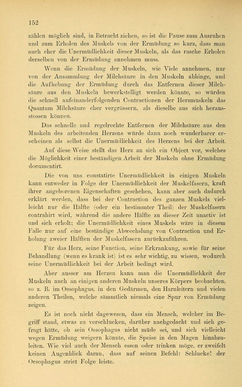 zählen möglich sind, in Betracht ziehen, so ist die Pause zum Ausruhen und zum Erholen des Muskels von der Ermüdung so kurz, dass man auch eher die Unermüdlichkeit dieser Muskeln, als das rasche Erholen derselben von der Ermüdung annehmen muss. Wenn die Ermüdung der Muskeln, wie Viele annehmen, nur von der Ansammlung der Milchsäure in den Muskeln abhinge, und die Aufhebung der Ermüdung durch das Entfernen dieser Milch- säure aus den Muskeln bewerkstelligt werden könnte, so würden die schnell aufeinanderfolgenden Contractionen der Herzmuskeln das Quantum Milchsäure eher vergrössern, als dieselbe aus sich keraus- stossen können. Das schnelle und regelrechte Entfernen der Milchsäure aus den Muskeln des arbeitenden Herzens würde dann noch wunderbarer er- scheinen als selbst die Unermüdlichkeit des Herzens bei der Arbeit. Auf diese Weise stellt das Herz an sich ein Object vor, welches die Möglichkeit einer beständigen Arbeit der Muskeln ohne Ermüdung documentirt. Die von uus constatirte Unermüdlichkeit in einigen Muskeln kann entweder in Folge der Unermüdlichkeit der Muskelfasern, kraft ihrer angeborenen Eigenschaften geschehen, kann aber auch dadurch erklärt werden, dass bei der Contraction des ganzen Muskels viel- leicht nur die Hälfte (oder ein bestimmter Theil) der Muskelfasern contrahirt wird, während die andere Hälfte zu dieser Zeit unactiv ist und sich erholt; die Unermüdlichkeit eines Muskels wäre in diesem Falle nur auf eine beständige Abwechslung von Contraction und Er- holung zweier Hälften der Muskelfasern zurückzuführen. Für das Herz, seine Function, seine Erkrankung, sowie für seine Behandlung (wenn es krank ist) ist es sehr wichtig, zu wissen, wodurch seine Unermüdlichkeit bei der Arbeit bedingt wird. Aber ausser am Herzen kann man die Unermüdlichkeit der Muskeln auch an einigen anderen Muskeln unseres Körpers beobachten, so z. B. im Oesophagus, in den Gedärmen, den Harnleitern und vielen anderen Theilen, welche sämmtlich niemals eine Spur von Ermüdung zeigen. Es ist noch nicht dagewesen, dass ein Mensch, welcher im Be- griff stand, etwas zu verschlucken, darüber nachgedacht und sich ge- fragt hätte, ob sein Oesophagus nicht müde sei, und sich vielleicht wegen Ermüdung weigern könnte, die Speise in den Magen hinabzu- leiten. Wie viel auch der Mensch essen oder trinken möge, er zweifelt keinen Augenblick daran, dass auf seinen Befehl: Schlucke! der Oesophagus strict Folge leiste.