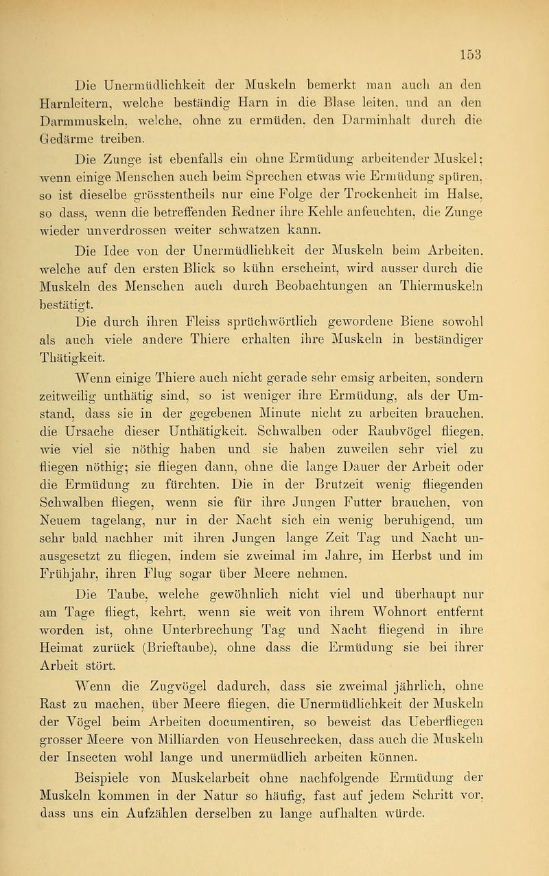 Die Unermüdlichkeit der Muskeln bemerkt man auch an den Harnleitern, welche beständig Harn in die Blase leiten, und an den Darmmuskeln, welche, ohne zu ermüden, den Darminhalt durch die Gedärme treiben. Die Zunge ist ebenfalls ein ohne Ermüdung arbeitender Muskel: wenn einige Menschen auch beim Sprechen etwas wie Ermüdung spüren, so ist dieselbe grösstenteils nur eine Folge der Trockenheit im Halse, so class, wenn die betreffenden Redner ihre Kehle anfeuchten, die Zunge wieder unverdrossen weiter schwatzen kann. Die Idee von der Unermüdlichkeit der Muskeln beim Arbeiten, welche auf den ersten Blick so kühn erscheint, wird ausser durch die Muskeln des Menschen auch durch Beobachtungen an Thiermuskeln bestätigt. Die durch ihren Fleiss sprüchwörtlich gewordene Biene sowohl als auch viele andere Thiere erhalten ihre Muskeln in beständiger Thätigkeit. Wenn einige Thiere auch nicht gerade sehr emsig arbeiten, sondern zeitweilig unthätig sind, so ist weniger ihre Ermüdung, als der Um- stand, dass sie in der gegebenen Minute nicht zu arbeiten brauchen, die Ursache dieser Unthätigkeit. Schwalben oder Raubvögel fliegen, wie viel sie nöthig haben und sie haben zuweilen sehr viel zu fliegen nöthig; sie fliegen dann, ohne die lange Dauer der Arbeit oder die Ermüdung zu fürchten. Die in der Brutzeit wenig fliegenden Schwalben fliegen, wenn sie für ihre Jungen Futter brauchen, von Neuem tagelang, nur in der Nacht sich ein wenig beruhigend, um sehr bald nachher mit ihren Jungen lange Zeit Tag und Nacht un- ausgesetzt zu fliegen, indem sie zweimal im Jahre, im Herbst und im Frühjahr, ihren Flug sogar über Meere nehmen. Die Taube, welche gewöhnlich nicht viel und überhaupt nur am Tage fliegt, kehrt, wenn sie weit von ihrem Wohnort entfernt worden ist, ohne Unterbrechung Tag und Nacht fliegend in ihre Heimat zurück (Brieftaube), ohne dass die Ermüdung sie bei ihrer Arbeit stört. Wenn die Zugvögel dadurch, dass sie zweimal jährlich, ohne Rast zu machen, über Meere fliegen, die Unermtidlichkeit der Muskeln der Vögel beim Arbeiten documentiren, so beweist das Ueberfliegen grosser Meere von Milliarden von Heuschrecken, dass auch die Muskeln der Insecten wohl lange und unermüdlich arbeiten können. Beispiele von Muskelarbeit ohne nachfolgende Ermüdung der Muskeln kommen in der Natur so häufig, fast auf jedem Schritt vor, dass uns ein Aufzählen derselben zu lange aufhalten würde.