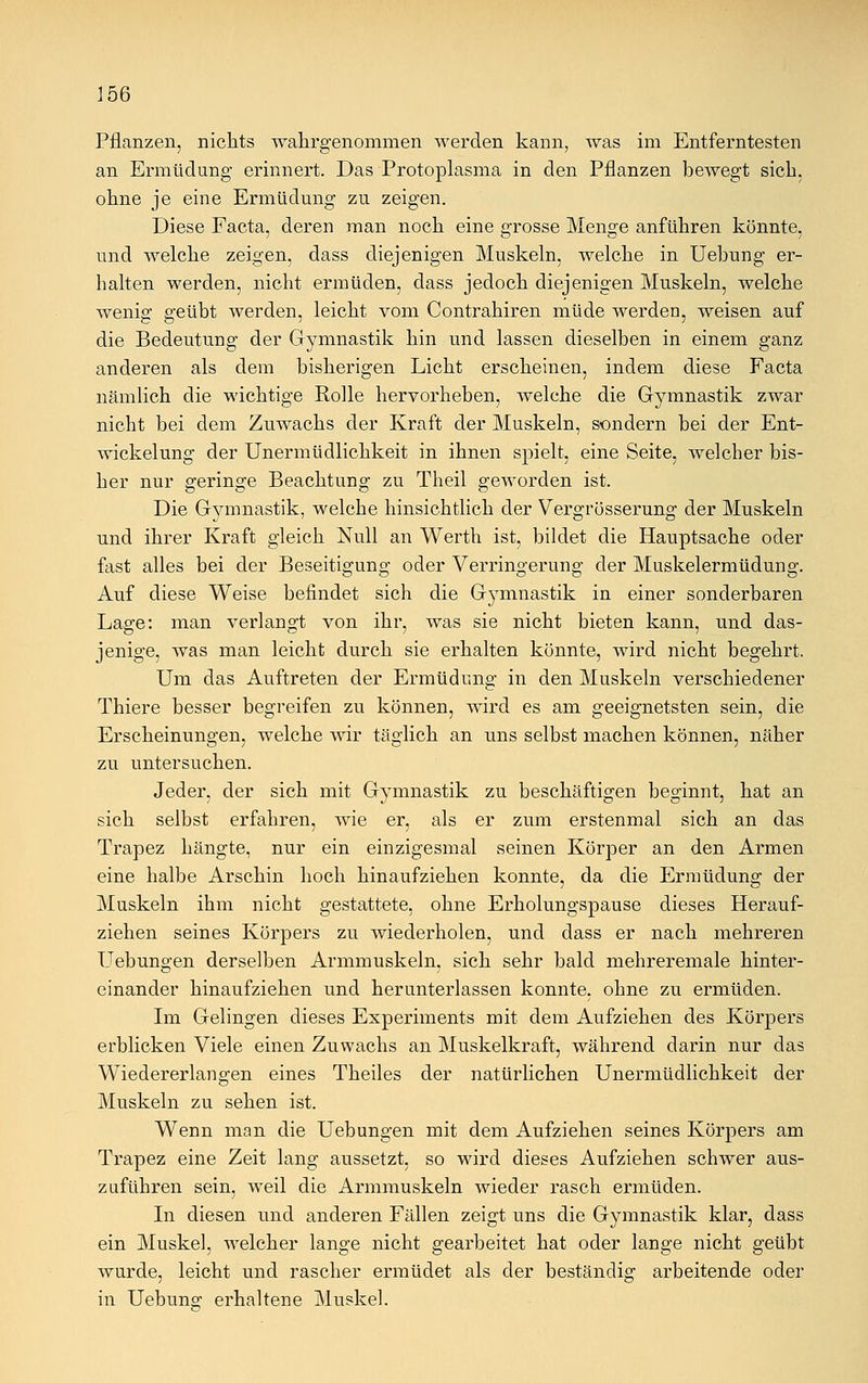Pflanzen, nichts wahrgenommen werden kann, was im Entferntesten an Ermüdung erinnert. Das Protoplasma in den Pflanzen bewegt sich, ohne je eine Ermüdung zu zeigen. Diese Facta, deren man noch eine grosse Menge anführen könnte, und welche zeigen, dass diejenigen Muskeln, welche in Uebung er- halten werden, nicht ermüden, dass jedoch diejenigen Muskeln, welche wenig geübt werden, leicht vom Contrahiren müde werden, weisen auf die Bedeutung der Gymnastik hin und lassen dieselben in einem ganz anderen als dem bisherigen Licht erscheinen, indem diese Facta nämlich die wichtige Rolle hervorheben, welche die Gymnastik zwar nicht bei dem Zuwachs der Kraft der Muskeln, sondern bei der Ent- wicklung der Unermüdlichkeit in ihnen spielt, eine Seite, welcher bis- her nur geringe Beachtung zu Theil geworden ist. Die Gymnastik, welche hinsichtlich der Vergrösserung der Muskeln und ihrer Kraft gleich Null an Werth ist, bildet die Hauptsache oder fast alles bei der Beseitigung oder Verringerung der Muskelermüdung. Auf diese Weise befindet sich die Gymnastik in einer sonderbaren Lage: man verlangt von ihr, was sie nicht bieten kann, und das- jenige, was man leicht durch sie erhalten könnte, wird nicht begehrt. Um das Auftreten der Ermüdung in den Muskeln verschiedener Thiere besser begreifen zu können, wird es am geeignetsten sein, die Erscheinungen, welche wir täglich an uns selbst machen können, näher zu untersuchen. Jeder, der sich mit Gymnastik zu beschäftigen beginnt, hat an sich selbst erfahren, wie er, als er zum erstenmal sich an das Trapez hängte, nur ein einzigesmal seinen Körper an den Armen eine halbe Arschin hoch hinaufziehen konnte, da die Ermüdung der Muskeln ihm nicht gestattete, ohne Erholungspause dieses Herauf- ziehen seines Körpers zu wiederholen, und dass er nach mehreren Uebungen derselben Armmuskeln, sich sehr bald mehreremale hinter- einander hinaufziehen und herunterlassen konnte, ohne zu ermüden. Im Gelingen dieses Experiments mit dem Aufziehen des Körpers erblicken Viele einen Zuwachs an Muskelkraft, während darin nur das Wiedererlangen eines Theiles der natürlichen Unermüdlichkeit der Muskeln zu sehen ist. Wenn man die Uebungen mit dem Aufziehen seines Körpers am Trapez eine Zeit lang aussetzt, so wird dieses Aufziehen schwer aus- zuführen sein, weil die Armmuskeln wieder rasch ermüden. In diesen und anderen Fällen zeigt uns die Gymnastik klar, dass ein Muskel, welcher lange nicht gearbeitet hat oder lange nicht geübt wurde, leicht und rascher ermüdet als der beständig arbeitende oder in Uebung erhaltene Muskel.