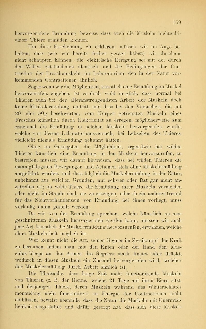 hervorgerufene Ermüdung beweise, dass auch die Muskeln nichtculti- virter Thiere ermüden können. Um diese Erscheinung zu erklären, müssen wir im Auge be- halten, dass (wie wir bereits früher gesagt haben) wir durchaus nicht behaupten können, die elektrische Erregung sei mit der durch den Willen entstandenen identisch und die Bedingungen der Con- traction der Froschmuskeln im Laboratorium den in der Natur vor- kommenden Contractionen ähnlich. Sogar wenn wir die Möglichkeit, künstlich eine Ermüdung im Muskel hervorzurufen, zugeben, ist es doch wohl möglich, dass normal bei Thieren auch bei der alleranstrengendsten Arbeit der Muskeln doch keine Muskelermüdung eintritt, und dass bei den Versuchen, die mit 20 oder 'öOg beschwerten, vom Körper getrennten Muskeln eines Frosches künstlich durch Elektricität zu erregen, möglicherweise zum erstenmal die Ermüdung in solchen Muskeln hervorgerufen wurde, welche vor diesem Laboratoriumsversuch, bei Lebzeiten des Thieres, vielleicht niemals Ermüdung gekannt hatten. Ohne im Geringsten die Möglichkeit, irgendwie bei wilden Thieren künstlich eine Ermüdung in den Muskeln hervorzurufen, zu bestreiten, müssen wir darauf hinweisen, dass bei wilden Thieren die mannigfaltigsten Bewegungen und Actionen stets ohne Muskelermüdung ausgeführt werden, und dass folglich die Muskelermüdung in der Natur, unbekannt aus welchen Gründen, nur schwer oder fast gar nicht an- zutreffen ist; ob wilde Thiere die Ermüdung ihrer Muskeln vermeiden oder nicht im Stande sind, sie zu erzeugen, oder ob ein anderer Grund für das Nichtvorhandensein von Ermüdung bei ihnen vorliegt, muss vorläufig dahin gestellt werden. Da wir von der Ermüdung sprechen, welche künstlich an aus- geschnittenen Muskeln hervorgerufen werden kann, müssen wir auch jene Art, künstlich die Muskelermüdung hervorzurufen, erwähnen, welche ohne Muskelarbeit möglich ist. Wer kennt nicht die Art, seinen Gegner im Zweikampf der Kraft zu berauben, indem man mit den Knien oder der Hand den Mus- culus biceps an den Armen des Gegners stark knetet oder drückt, wodurch in diesen Muskeln ein Zustand hervoro-erufen wird, welcher der Muskelermüdung durch Arbeit ähnlich ist. Die Thatsache, dass lange Zeit nicht functionirende Muskeln von Thieren (z. B. der Henne, welche 21 Tage auf ihren Eiern sitzt, und derjenigen Thiere, deren Muskeln während des Winterschlafes monatelang nicht functioniren) an Energie der Contractionen nicht einbüssen, beweist ebenfalls, dass die Natur die Muskeln mit Unermüd- lichkeit ausgestattet und dafür gesorgt hat, dass sich diese Muskel-