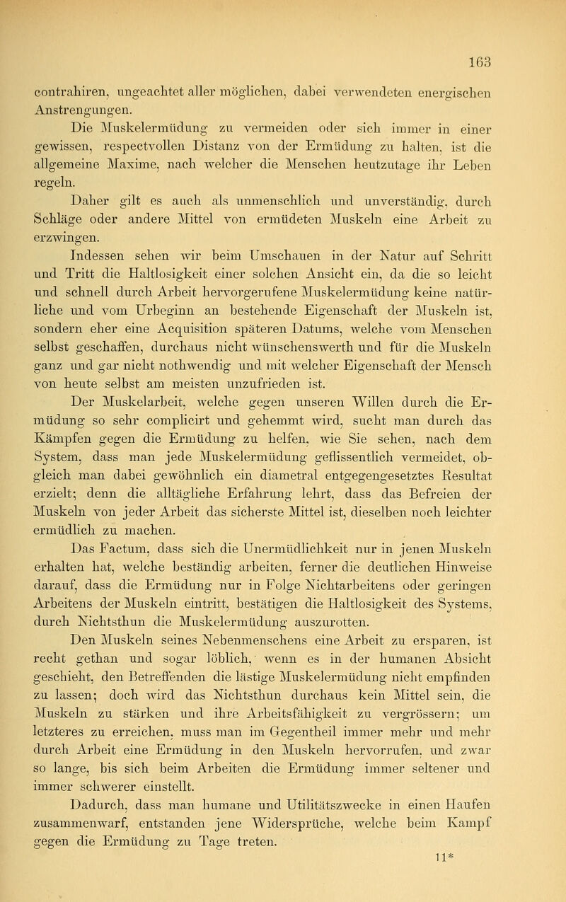 contrahiren, ungeachtet aller möglichen, dabei verwendeten energischen Anstrengungen. Die Muskelermüdung zu vermeiden oder sich immer in einer gewissen, respectvollen Distanz von der Ermüdung zu halten, ist die allgemeine Maxime, nach welcher die Menschen heutzutage ihr Leben regeln. Daher gilt es auch als unmenschlich und unverständig, durch Schläge oder andere Mittel von ermüdeten Muskeln eine Arbeit zu erzwingen. Indessen sehen wir beim Umschauen in der Natur auf Schritt und Tritt die Haltlosigkeit einer solchen Ansicht ein, da die so leicht und schnell durch Arbeit hervorgerufene Muskelermüdung keine natür- liche und vom Urbeginn an bestehende Eigenschaft der Muskeln ist, sondern eher eine Acquisition späteren Datums, welche vom Menschen selbst geschaffen, durchaus nicht wünschenswerth und für die Muskeln ganz und gar nicht nothwendig und mit welcher Eigenschaft der Mensch von heute selbst am meisten unzufrieden ist. Der Muskelarbeit, welche gegen unseren Willen durch die Er- müdung so sehr complicirt und gehemmt wird, sucht man durch das Kämpfen gegen die Ermüdung zu helfen, wie Sie sehen, nach dem System, dass man jede Muskelermüdung geflissentlich vermeidet, ob- gleich man dabei gewöhnlich ein diametral entgegengesetztes Resultat erzielt; denn die alltägliche Erfahrung lehrt, dass das Befreien der Muskeln von jeder Arbeit das sicherste Mittel ist, dieselben noch leichter ermüdlich zu machen. Das Factum, dass sich die Unermüdlichkeit nur in jenen Muskeln erhalten hat, welche beständig arbeiten, ferner die deutlichen Hinweise darauf, dass die Ermüdung nur in Folge Nichtarbeitens oder geringen Arbeitens der Muskeln eintritt, bestätigen die Haltlosigkeit des Systems, durch Nichtsthun die Muskelermüdung auszurotten. Den Muskeln seines Nebenmenschens eine Arbeit zu ersparen, ist recht gethan und sogar löblich, wenn es in der humanen Absicht geschieht, den Betreffenden die lästige Muskelermüdung nicht empfinden zu lassen; doch wird das Nichtsthun durchaus kein Mittel sein, die Muskeln zu stärken und ihre Arbeitsfähigkeit zu vergrössern; um letzteres zu erreichen« muss man im Ges-entheil immer mehr und mehr durch Arbeit eine Ermüdung in den Muskeln hervorrufen, und zwar so lange, bis sich beim Arbeiten die Ermüdung immer seltener und immer schwerer einstellt. Dadurch, dass man humane und Utilitätszwecke in einen Haufen zusammenwarf, entstanden jene Widersprüche, welche beim Kampf gegen die Ermüdung zu Tage treten. 11*