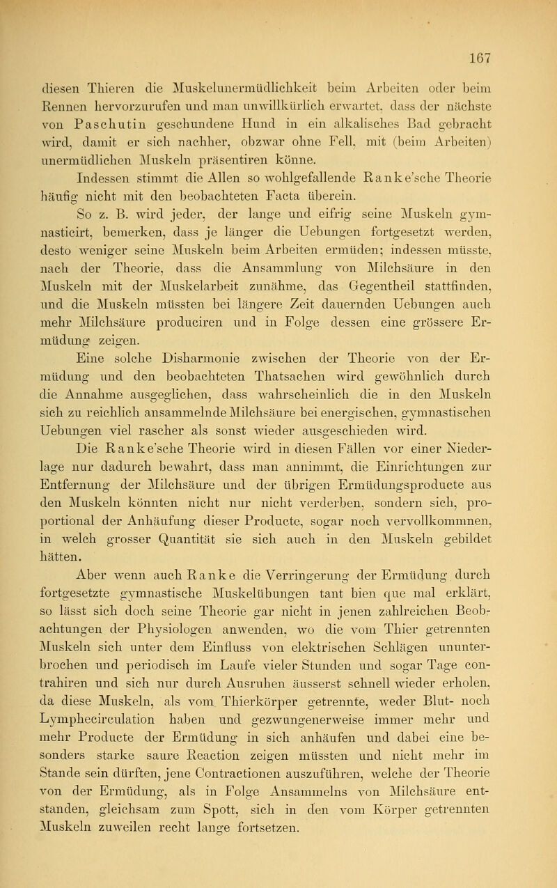 diesen Thieren die Muskelunermüdlichkeit beim Arbeiten oder beim Rennen hervorzurufen und man unwillkürlich erwartet, dass der nächste von Paschutin geschundene Hund in ein alkalisches Bad gebracht wird, damit er sich nachher, obzwar ohne Fell, mit (beim Arbeiten) unermüdlichen Muskeln präsentiren könne. Indessen stimmt die Allen so wohlgefallende Ranke'sche Theorie häufig nicht mit den beobachteten Facta überein. So z. B. wird jeder, der lange und eifrig seine Muskeln gym- nasticirt, bemerken, dass je länger die Uebungen fortgesetzt werden, desto weniger seine Muskeln beim Arbeiten ermüden; indessen müsste, nach der Theorie, dass die Ansammlung von Milchsäure in den Muskeln mit der Muskelarbeit zunähme, das Gegentheil stattfinden, und die Muskeln müssten bei längere Zeit dauernden Uebungen auch mehr Milchsäure produciren und in Folge dessen eine grössere Er- müdung zeigen. Eine solche Disharmonie zwischen der Theorie von der Er- müdung und den beobachteten Thatsachen wird gewöhnlich durch die Annahme ausgeglichen, dass wahrscheinlich die in den Muskeln sich zu reichlich ansammelnde Milchsäure bei energischen, gymnastischen Uebungen viel rascher als sonst wieder ausgeschieden wird. Die Rank e'sche Theorie wird in diesen Fällen vor einer Nieder- lage nur dadurch bewahrt, dass man annimmt, die Einrichtungen zur Entfernung der Milchsäure und der übrigen Ermüdungsproducte aus den Muskeln könnten nicht nur nicht verderben, sondern sich, pro- portional der Anhäufung dieser Producte, sogar noch vervollkommnen, in welch grosser Quantität sie sich auch in den Muskeln gebildet hätten. Aber wenn auch Ranke die Verringerung der Ermüdung durch fortgesetzte gymnastische Muskelübungen tant bien que mal erklärt, so lässt sich doch seine Theorie gar nicht in jenen zahlreichen Beob- achtungen der Physiologen anwenden, wo die vom Thier getrennten Muskeln sich unter dem Einfluss von elektrischen Schlägen ununter- brochen und periodisch im Laufe vieler Stunden und sogar Tage con- trahiren und sich nur durch Ausruhen äusserst schnell wieder erholen, da diese Muskeln, als vom Thierkörper getrennte, weder Blut- noch Lymphecirculation haben und gezwungenerweise immer mehr und mehr Producte der Ermüdung in sich anhäufen und dabei eine be- sonders starke saure Reaction zeigen müssten und nicht mehr im Stande sein dürften, jene Contractionen auszuführen, welche der Theorie von der Ermüdung, als in Folge Ansammeins von Milchsäure ent- standen, gleichsam zum Spott, sich in den vom Körper getrennten Muskeln zuweilen recht lang:e fortsetzen.