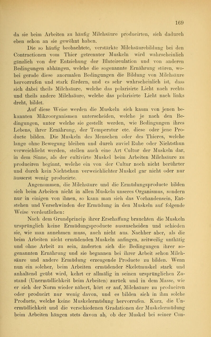 da sie beim Arbeiten zu häufig Milchsäure producirten, sich dadurch eben schon an sie gewöhnt haben. Die so häufig beobachtete, verstärkte Milchsäurebildung bei den Contractionen vom Thier getrennter Muskeln wird wahrscheinlich gänzlich von der Entziehung der Blutcirculation und von anderen Bedingungen abhängen, welche die sogenannte Ernährung stören, wo- bei gerade diese anormalen Bedingungen die Bildung von Milchsäure hervorrufen und stark fördern, und es sehr wahrscheinlich ist, dass sich dabei theils Milchsäure, welche das polarisirte Licht nach rechts und theils andere Milchsäure, welche das polarisirte Licht nach links dreht, bildet. Auf diese Weise werden die Muskeln sich kaum von jenen be- kannten Mikroorganismen unterscheiden, welche je nach den Be- dingungen, unter welche sie gestellt werden, wie Bedingungen ihres Lebens, ihrer Ernährung, der Temperatur etc. diese oder jene Pro- ducte bilden. Die Muskeln des Menschen oder des Thieres, welche lange ohne Bewegung bleiben und durch zuviel Ruhe oder Nichtsthun verweichlicht werden, stellen auch eine Art Cultur der Muskeln dar, in dem Sinne, als der cultivirte Muskel beim Arbeiten Milchsäure zu produciren beginnt, welche ein von der Cultur noch nicht berührter und durch kein Nichtsthun verweichlichter Muskel gar nicht oder nur äusserst wenig producirte. Angenommen, die Milchsäure und die Ermüdungsproducte bilden sich beim Arbeiten nicht in allen Muskeln unseres Organismus, sondern nur in einigen von ihnen, so kann man sich das Vorhandensein, Ent- stehen und Verschwinden der Ermüdung in den Muskeln auf folgende Weise verdeutlichen: Nach dem Grundprincip ihrer Erschaffung brauchten die Muskeln ursprünglich keine Ermüdungsproducte auszuscheiden und schieden sie, wie man annehmen muss, auch nicht aus. Nachher aber, als die beim Arbeiten nicht ermüdenden Muskeln anfingen, zeitweilig unthätig und ohne Arbeit zu sein, änderten sich die Bedingungen ihrer so- genannten Ernährung und sie begannen bei ihrer Arbeit schon Milch- säure und andere Ermüdung erzeugende Proclucte zu bilden. Wenn nun ein solcher, beim Arbeiten ermüdender Skeletmuskel stark und anhaltend geübt wird, kehrt er allmälig in seinen ursprünglichen Zu- stand (Unermüdlichkeit beim Arbeiten) zurück und in dem Masse, wie er sich der Norm wieder nähert, hört er auf, Milchsäure zu produciren oder producirt nur wenig davon, und es bilden sich in ihm solche Producte, welche keine Muskelermüdung hervorrufen. Kurz, die Un- ermüdlichkeit und die verschiedenen Gradationen der Muskelermüdung beim Arbeiten hängen stets davon ab, ob der Muskel bei seiner Con-