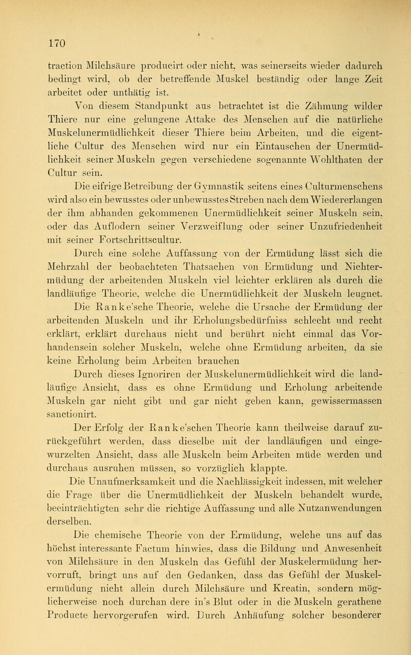 traction Milchsäure producirt oder nicht, was seinerseits wieder dadurch bedingt wird, ob der betreffende Muskel beständig oder lange Zeit arbeitet oder unthätig ist. Von diesem Standpunkt aus betrachtet ist die Zähmung wilder Thiere nur eine gelungene Attake des Menschen auf die natürliche Muskelunermüdlichkeit dieser Thiere beim Arbeiten, und die eigent- liche Cultur des Menschen wird nur ein Eintauschen der Unermüd- lichkeit seiner Muskeln gegen verschiedene sogenannte Wohlthaten der Cultur sein. Die eifrige Betreibung der Gymnastik seitens eines Culturmenschens wird also ein bewusstes oder unbewusstes Streben nach dem Wiedererlangen der ihm abhanden gekommenen Unermüdlichkeit seiner Muskeln sein, oder das Auflodern seiner Verzweiflung oder seiner Unzufriedenheit mit seiner Fortschrittscultur. Durch eine solche Auffassung von der Ermüdung lässt sich die Mehrzahl der beobachteten Thatsachen von Ermüdung und Nichter- müdung der arbeitenden Muskeln viel leichter erklären als durch die landläufige Theorie, welche die Unermüdlichkeit der Muskeln leugnet. Die Ranke'sche Theorie, welche die Ursache der Ermüdung der arbeitenden Muskeln und ihr Erholungsbedürfniss schlecht und recht erklärt, erklärt durchaus nicht und berührt nicht einmal das Vor- handensein solcher Muskeln, welche ohne Ermüdung arbeiten, da sie keine Erholung beim Arbeiten brauchen Durch dieses Ignoriren der Muskelunermüdlichkeit wird die land- läufige Ansicht, dass es ohne Ermüdung und Erholung arbeitende Muskeln gar nicht gibt und gar nicht geben kann, gevvissermassen sanctionirt. Der Erfolg der Ranke'schen Theorie kann theilweise darauf zu- rückgeführt werden, dass dieselbe mit der landläufigen und einge- wurzelten Ansicht, dass alle Muskeln beim Arbeiten müde werden und durchaus ausruhen müssen, so vorzüglich klappte. Die Unaufmerksamkeit und die Nachlässigkeit indessen, mit welcher die Frage über die Unermüdlichkeit der Muskeln behandelt wurde, beeinträchtigten sehr die richtige Auffassung und alle Nutzanwendungen derselben. Die chemische Theorie von der Ermüdung, welche uns auf das höchst interessante Factum hinwies, dass die Bildung und Anwesenheit von Milchsäure in den Muskeln das Gefühl der Muskelermüdung her- vorruft, bringt uns auf den Gedanken, dass das Gefühl der Muskel- ermüdung nicht allein durch Milchsäure und Kreatin, sondern mög- licherweise noch durchan dere in's Blut oder in die Muskeln gerathene Producte hervorgerufen wird. Durch Anhäufung solcher besonderer