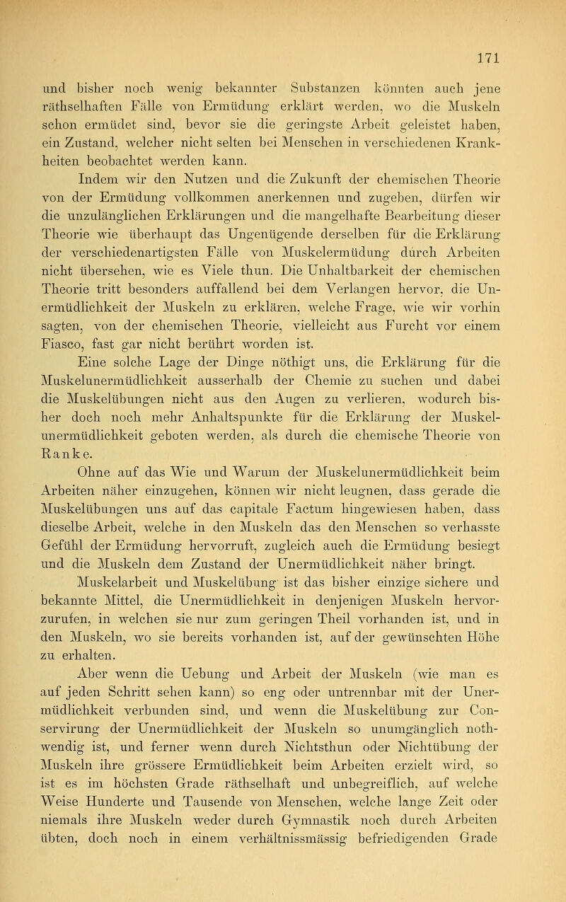 und bisher noch wenig bekannter Substanzen könnten auch jene räthselhaften Fälle von Ermüdung erklärt werden, wo die Muskeln schon ermüdet sind, bevor sie die geringste Arbeit geleistet haben, ein Zustand, welcher nicht selten bei Menschen in verschiedenen Krank- heiten beobachtet werden kann. Indem wir den Nutzen und die Zukunft der chemischen Theorie von der Ermüdung vollkommen anerkennen und zugeben, dürfen wir die unzulänglichen Erklärungen und die mangelhafte Bearbeitung dieser Theorie wie überhaupt das Ungenügende derselben für die Erklärung der verschiedenartigsten Fälle von Muskelermüdung durch Arbeiten nicht übersehen, wie es Viele thun. Die Unhaltbarkeit der chemischen Theorie tritt besonders auffallend bei dem Verlangen hervor, die Un- ermüdlichkeit der Muskeln zu erklären, welche Frage, wie wir vorhin sagten, von der chemischen Theorie, vielleicht aus Furcht vor einem Fiasco, fast gar nicht berührt worden ist. Eine solche Lage der Dinge nöthigt uns, die Erklärung für die Muskelunermüdlichkeit ausserhalb der Chemie zu suchen und dabei die Muskelübungen nicht aus den Augen zu verlieren, wodurch bis- her doch noch mehr Anhaltspunkte für die Erklärung der Muskel- unermüdlichkeit geboten werden, als durch die chemische Theorie von Ranke. Ohne auf das Wie und Warum der Muskelunermüdlichkeit beim Arbeiten näher einzugehen, können wir nicht leugnen, dass gerade die Muskelübungen uns auf das capitale Factum hingewiesen haben, dass dieselbe Arbeit, welche in den Muskeln das den Menschen so verhasste Gefühl der Ermüdung hervorruft, zugleich auch die Ermüdung besiegt und die Muskeln dem Zustand der Unermüdlichkeit näher bringt. Muskelarbeit und Muskelübung ist das bisher einzige sichere und bekannte Mittel, die Unermüdlichkeit in denjenigen Muskeln hervor- zurufen, in welchen sie nur zum geringen Theil vorhanden ist, und in den Muskeln, wo sie bereits vorhanden ist, auf der gewünschten Höhe zu erhalten. Aber wenn die Uebung und Arbeit der Muskeln (wie man es auf jeden Schritt sehen kann) so eng oder untrennbar mit der Uner- müdlichkeit verbunden sind, und wenn die Muskelübung zur Con- servirung der Unermüdlichkeit der Muskeln so unumgänglich noth- wendig ist, und ferner wenn durch Nichtsthun oder Nichtübung der Muskeln ihre grössere Ermüdlichkeit beim Arbeiten erzielt wird, so ist es im höchsten Grade räthselhaft und unbegreiflich, auf welche Weise Hunderte und Tausende von Menschen, welche lange Zeit oder niemals ihre Muskeln weder durch G-ymnastik noch durch Arbeiten übten, doch noch in einem verhältnissmässig befriedigenden Grade