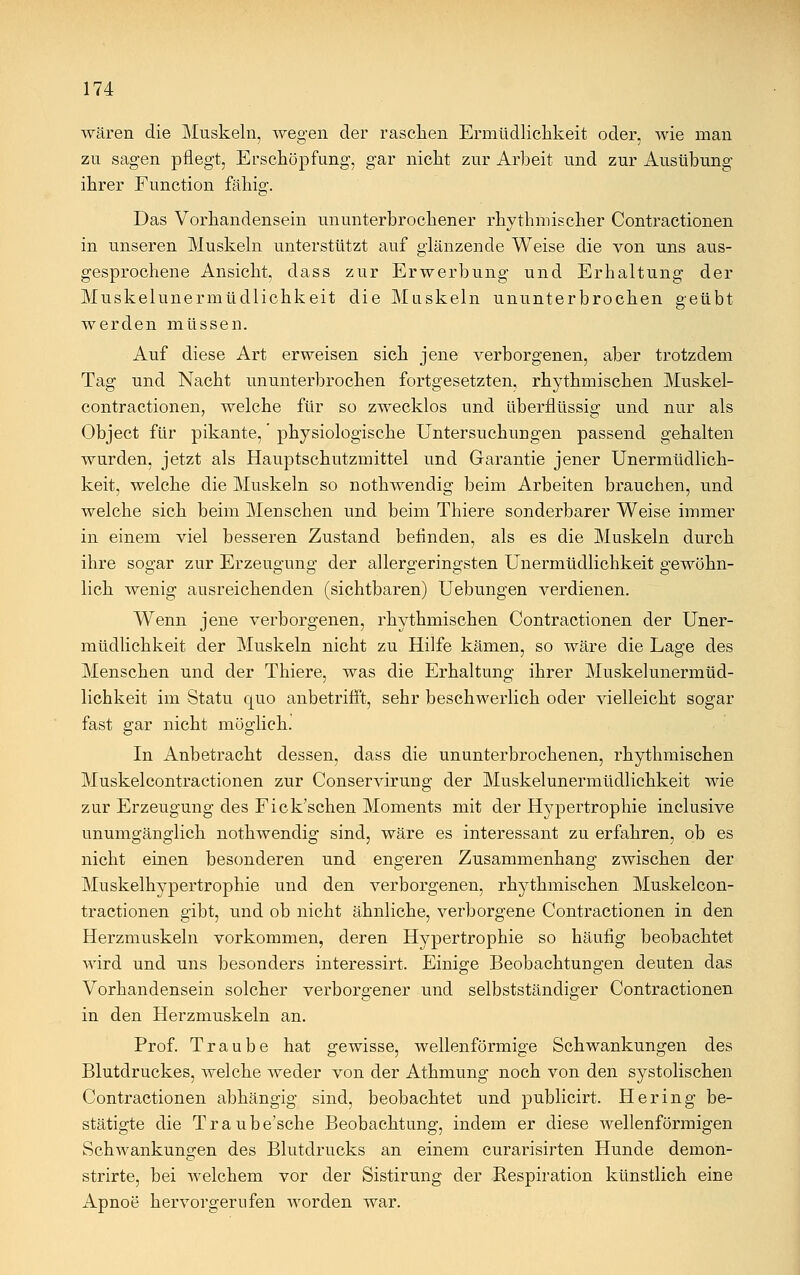 wären die Muskeln, wegen der raschen Ermüdlichkeit oder, wie man zu sagen pflegt, Erschöpfung, gar nicht zur Arbeit und zur Ausübung ihrer Function fähig. Das Vorhandensein ununterbrochener rhythmischer Contractionen in unseren Muskeln unterstützt auf glänzende Weise die von uns aus- gesprochene Ansicht, dass zur Erwerbung und Erhaltung der Muskelunermüdlichkeit die Muskeln ununterbrochen geübt werden müssen. Auf diese Art erweisen sich jene verborgenen, aber trotzdem Tag und Nacht ununterbrochen fortgesetzten, rhythmischen Muskel- contractionen, welche für so zwecklos und überflüssig und nur als Object für pikante,' physiologische Untersuchungen passend gehalten wurden, jetzt als Hauptschutzmittel und Garantie jener Unermüdlich- keit, welche die Muskeln so nothwendig beim Arbeiten brauchen, und welche sich beim Menschen und beim Thiere sonderbarer Weise immer in einem viel besseren Zustand befinden, als es die Muskeln durch ihre sogar zur Erzeugung der allergeringsten Unermüdlichkeit gewöhn- lich wenig ausreichenden (sichtbaren) Uebungen verdienen. Wenn jene verborgenen, rhythmischen Contractionen der Uner- müdlichkeit der Muskeln nicht zu Hilfe kämen, so wäre die Lage des Menschen und der Thiere, was die Erhaltung ihrer Muskelunermüd- lichkeit im Statu quo anbetrifft, sehr beschwerlich oder vielleicht sogar fast gar nicht möglich. In Anbetracht dessen, dass die ununterbrochenen, rhythmischen Muskelcontractionen zur Conservirung der Muskelunermüdlichkeit wie zur Erzeugung des Fick'schen Moments mit der Hypertrophie inclusive unumgänglich nothwendig sind, wäre es interessant zu erfahren, ob es nicht einen besonderen und engeren Zusammenhang zwischen der Muskelhypertrophie und den verborgenen, rhythmischen Muskelcon- tractionen gibt, und ob nicht ähnliche, verborgene Contractionen in den Herzmuskeln vorkommen, deren Hypertrophie so häufig beobachtet wird und uns besonders interessirt. Einige Beobachtungen deuten das Vorhandensein solcher verborgener und selbstständiger Contractionen in den Herzmuskeln an. Prof. Traube hat gewisse, wellenförmige Schwankungen des Blutdruckes, welche weder von der Athmung noch von den systolischen Contractionen abhängig sind, beobachtet und publicirt. Hering be- stätigte die Traube'sche Beobachtung, indem er diese wellenförmigen Schwankungen des Blutdrucks an einem curarisirten Hunde demon- strirte, bei welchem vor der Sistirung der Respiration künstlich eine Apnoe hervorgerufen worden war.