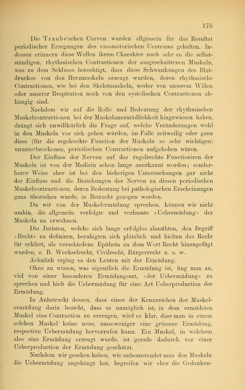 Die Traube'schen Curven wurden allgemein für das Resultat periodischer Erregungen des vasomotorischen Centrums gehalten. In- dessen erinnern diese Wellen ihrem Charakter nach sehr an die selbst- ständigen, rhythmischen Contractionen der ausgeschnittenen Muskeln, was zu dem Schlüsse berechtigt, dass diese Schwankungen des Blut- druckes von den Herzmuskeln erzeugt wurden, deren rhythmische Contractionen, wie bei den Skeletmuskeln, weder von unserem Willen oder unserer Respiration noch von den systolischen Contractionen ab- hängig sind. Nachdem wir auf die Rolle und Bedeutung der rhythmischen Muskelcontractionen bei der Muskelunermüdlichkeit hingewiesen haben, drängt sich unwillkürlich die Frage auf, welche Veränderungen wohl in den Muskeln vor sich gehen würden, im Falle zeitweilig oder ganz diese (für die regelrechte Function der Muskeln so sehr wichtigen) ununterbrochenen, periodischen Contractionen aufgehoben wären. Der Einfluss der Nerven auf das regelrechte Functioniren der Muskeln ist von der Medicin schon lange anerkannt worden; sonder- barer Weise aber ist bei den bisherigen Untersuchungen gar nicht der Einfluss und die Beziehungen der Nerven zu diesen periodischen Muskelcontractionen, deren Bedeutung bei pathologischen Erscheinungen ganz übersehen wurde, in Betracht gezogen worden. Da wir von der Muskelermüdung sprechen, können wir nicht umhin, die allgemein verfolgte und verhasste »Uebermüdung« der Muskeln zu erwähnen. Die Juristen, welche sich lange erfolglos abmühten, den Begriff »Recht« zu definiren, beruhigten sich plötzlich und hielten das Recht für erklärt, als verschiedene Epitheta zu dem Wort Recht hinzugefügt wurden, z. B. Wechselrecht, Civilrecht, Bürgerrecht u. s. w. Aehnlich erging es den Leuten mit der Ermüdung. Ohne zu wissen, was eigentlich die Ermüdung ist, fing man an, viel von einer besonderen Ermüdungsart, »der Uebermüdung« zu sprechen und hielt die Uebermüdung für eine Art Ueberproduction der Ermüdung. In Anbetracht dessen, dass eines der Kennzeichen der Muskel- ermüdung darin besteht, dass es unmöglich ist, in dem ermüdeten Muskel eine Contraction zu erzeugen, wird es klar, dass man in einem solchen Muskel keine neue, umsoweniger eine grössere Ermüdung, respective Uebermüdung hervorrufen kann. Ein Muskel, in welchem also eine Ermüdung erzeugt wurde, ist gerade dadurch vor einer Ueberproduction der Ermüdung geschützt. Nachdem wir gesehen haben, wie unbeanstandet man den Muskeln die Uebermüdung angehängt hat, begreifen wir eher die Gedanken-