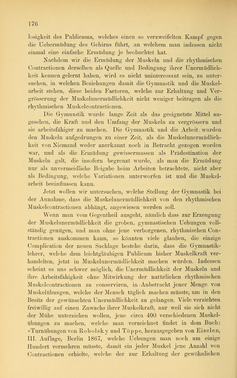 losigkeit des Publicums, welches einen so verzweifelten Kampf gegen die Uebermüdung des Gehirns führt, an welchem man indessen nicht einmal eine einfache Ermüdung je beobachtet hat. Nachdem wir die Ermüdung der Muskeln und die rhythmischen Contractionen derselben als Quelle und Bedingung ihrer Unermüdlich- keit kennen gelernt haben, wird es nicht uninteressant sein, zu unter- suchen, in welchen Beziehungen damit die Gymnastik und die Muskel- arbeit stehen, diese beiden Factoren, welche zur Erhaltung und Ver- grösserung der Muskelunermüdlichkeit nicht weniger beitragen als die rhythmischen Muskelcontractionen. Die Gymnastik wurde lange Zeit als das geeignetste Mittel an- gesehen, die Kraft und den Umfang der Muskeln zu vergrössern und sie arbeitsfähiger zu machen. Die Gymnastik und die Arbeit wurden den Muskeln aufgedrungen zu einer Zeit, als die Muskelunermüdlich- keit von Niemand weder anerkannt noch in Betracht gezogen worden war, und als die Ermüdung gewissermassen als Prädestination der Muskeln galt, die insofern begrenzt wurde, als man die Ermüdung nur als unvermeidliche Beigabe beim Arbeiten betrachtete, nicht aber als Bedingung, welche Variationen unterworfen ist und die Muskel- arbeit beeinflussen kann. Jetzt wollen wir untersuchen, welche Stellung der Gymnastik bei der Annahme, dass die Muskelunermüdlichkeit von den rhythmischen Muskelcontractionen abhängt, angewiesen werden soll. Wenn man vom Gegentheil ausgeht, nämlich dass zur Erzeugung der Muskelunermüdlichkeit die groben, gymnastischen Uebungen voll- ständig genügen, und man ohne jene verborgenen, rhythmischen Con- tractionen auskommen kann, so könnten viele glauben, die einzige Complication der neuen Sachlage bestehe darin, dass die Gymnastik- lehrer, welche dem leichtgläubigen Publicum bisher Muskelkraft ver- handelten, jetzt in Muskelunermüdlichkeit machen würden. Indessen scheint es uns schwer möglich, die Unermüdlichkeit der Muskeln und ihre Arbeitsfähigkeit ohne Mitwirkung der natürlichen rhythmischen Muskelcontractionen zu conserviren, in Anbetracht jener Menge von Muskelübungen, welche der Mensch täglich machen müsste, um in den Besitz der gewünschten Unermüdlichkeit zu gelangen. Viele verzichten freiwillig auf einen Zuwachs ihrer Muskelkraft, nur weil sie sich nicht der Mühe unterziehen wollen, jene circa 400 verschiedenen Muskel- übungen zu machen, welche man verzeichnet findet in dem Buch: »Turnübungen von ßobolsky und Toppe, herausgegeben von Eiselen, III. Auflage, Berlin 1867, welche Uebungen man noch um einige Hundert vermehren müsste, damit ein jeder Muskel jene Anzahl von Contractionen erhielte, welche der zur Erhaltung der gewöhnlichen