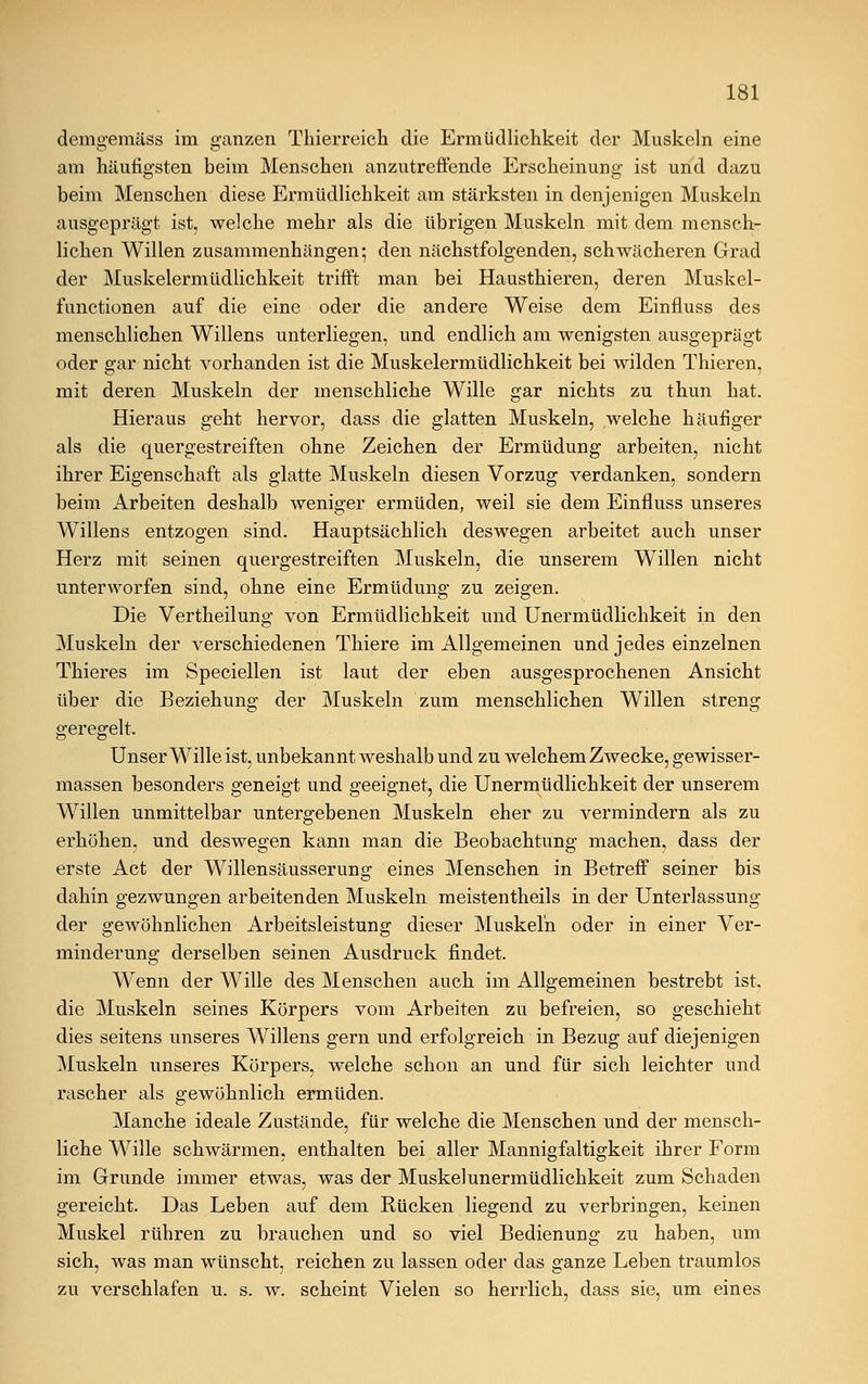 demgemäss im ganzen Thierreich die Ermüdlichkeit der Muskeln eine am häufigsten beim Menschen anzutreffende Erscheinung ist und dazu beim Menschen diese Ermüdlichkeit am stärksten in denjenigen Muskeln ausgeprägt ist, welche mehr als die übrigen Muskeln mit dem mensch- lichen Willen zusammenhängen; den nächstfolgenden, schwächeren Grad der Muskelermüdlichkeit trifft man bei Hausthieren, deren Muskel- functionen auf die eine oder die andere Weise dem Einfluss des menschlichen Willens unterliegen, und endlich am wenigsten ausgeprägt oder gar nicht vorhanden ist die Muskelermüdlichkeit bei wilden Thieren, mit deren Muskeln der menschliche Wille gar nichts zu thun hat. Hieraus geht hervor, dass die glatten Muskeln, welche häufiger als die quergestreiften ohne Zeichen der Ermüdung arbeiten, nicht ihrer Eigenschaft als glatte Muskeln diesen Vorzug verdanken, sondern beim Arbeiten deshalb weniger ermüden, weil sie dem Einfluss unseres Willens entzogen sind. Hauptsächlich deswegen arbeitet auch unser Herz mit seinen quergestreiften Muskeln, die unserem Willen nicht unterworfen sind, ohne eine Ermüdung zu zeigen. Die Vertheilung von Ermüdlichkeit und Unermüdlichkeit in den Muskeln der verschiedenen Thiere im Allgemeinen und jedes einzelnen Thieres im Speciellen ist laut der eben ausgesprochenen Ansicht über die Beziehung der Muskeln zum menschlichen Willen streng geregelt. Unser Wille ist, unbekannt weshalb und zu welchem Zwecke, gewisser- massen besonders geneigt und geeignet, die Unermüdlichkeit der unserem Willen unmittelbar untergebenen Muskeln eher zu vermindern als zu erhöhen, und deswegen kann man die Beobachtung machen, dass der erste Act der Willensäusserung eines Menschen in Betreff seiner bis dahin gezwungen arbeitenden Muskeln meistentheils in der Unterlassung der gewöhnlichen Arbeitsleistung dieser Muskeln oder in einer Ver- minderung derselben seinen Ausdruck findet. Wenn der Wille des Menschen auch im Allgemeinen bestrebt ist, die Muskeln seines Körpers vom Arbeiten zu befreien, so geschieht dies seitens unseres Willens gern und erfolgreich in Bezug auf diejenigen Muskeln unseres Körpers, welche schon an und für sich leichter und rascher als gewöhnlich ermüden. Manche ideale Zustände, für welche die Menschen und der mensch- liche Wille schwärmen, enthalten bei aller Mannigfaltigkeit ihrer Form im Grunde immer etwas, was der Muskel unermüdlichkeit zum Schaden gereicht. Das Leben auf dem Rücken liegend zu verbringen, keinen Muskel rühren zu brauchen und so viel Bedienung zu haben, um sich, was man wünscht, reichen zu lassen oder das ganze Leben traumlos zu verschlafen u. s. w. scheint Vielen so herrlich, dass sie, um eines