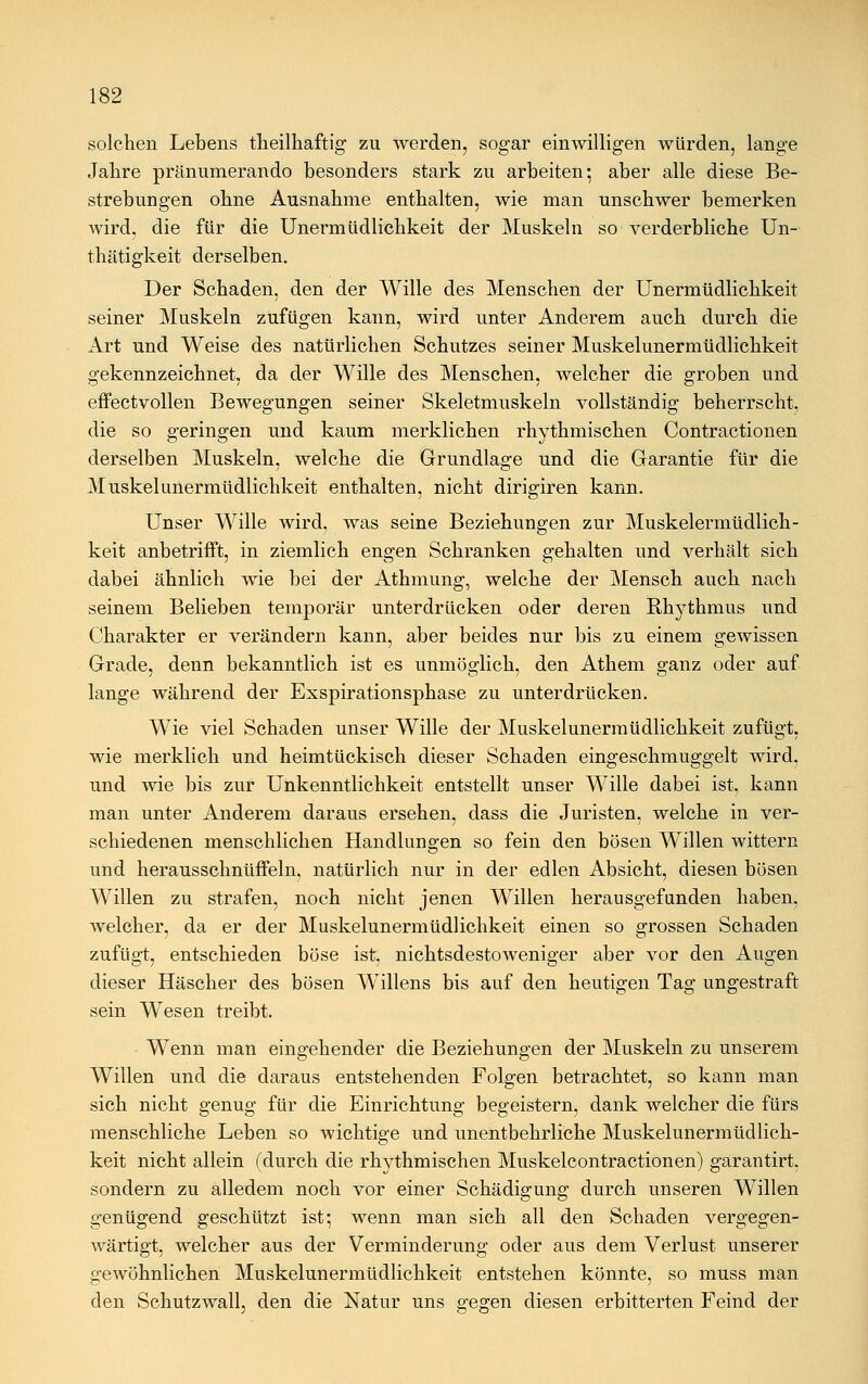 solchen Lebens theilhaftig zu werden, sogar einwilligen würden, lange Jahre pränumerando besonders stark zu arbeiten; aber alle diese Be- strebungen ohne Ausnahme enthalten, wie man unschwer bemerken wird, die für die Unermüdlichkeit der Muskeln so verderbliche Un- thätigkeit derselben. Der Schaden, den der Wille des Menschen der Unermüdlichkeit seiner Muskeln zufügen kann, wird unter Anderem auch durch die Art und Weise des natürlichen Schutzes seiner Muskelunermüdlichkeit gekennzeichnet, da der Wille des Menschen, welcher die groben und effectvollen Bewegungen seiner Skeletmuskeln vollständig beherrscht, die so geringen und kaum merklichen rhythmischen Contractionen derselben Muskeln, welche die Grundlage und die Garantie für die Muskelunermüdlichkeit enthalten, nicht dirigiren kann. Unser Wille wird, was seine Beziehungen zur Muskelermüdlich- keit anbetrifft, in ziemlich engen Schranken gehalten und verhält sich dabei ähnlich wie bei der Athmung, welche der Mensch auch nach seinem Belieben temporär unterdrücken oder deren Rhythmus und Charakter er verändern kann, aber beides nur bis zu einem gewissen Grade, denn bekanntlich ist es unmöglich, den Athem ganz oder auf lange während der Exspirationsphase zu unterdrücken. WTie viel Schaden unser Wille der Muskelunermüdlichkeit zufügt, wie merklich und heimtückisch dieser Schaden eingeschmuggelt wird, und wie bis zur Unkenntlichkeit entstellt unser Wille dabei ist, kann man unter Anderem daraus ersehen, dass die Juristen, welche in ver- schiedenen menschlichen Handlungen so fein den bösen Willen wittern und herausschnüffeln, natürlich nur in der edlen Absicht, diesen bösen Willen zu strafen, noch nicht jenen Willen herausgefunden haben, welcher, da er der Muskelunermüdlichkeit einen so grossen Schaden zufügt, entschieden böse ist, nichtsdestoweniger aber vor den Augen dieser Häscher des bösen Willens bis auf den heutigen Tag ungestraft sein Wesen treibt. Wenn man eingehender die Beziehungen der Muskeln zu unserem Willen und die daraus entstehenden Folgen betrachtet, so kann man sich nicht genug für die Einrichtung begeistern, dank welcher die fürs menschliche Leben so wichtige und unentbehrliche Muskelunermüdlich- keit nicht allein (durch die rhythmischen Muskelcontractionen) garantirt. sondern zu alledem noch vor einer Schädigung durch unseren Willen genügend geschützt ist; wenn man sich all den Schaden vergegen- wärtigt, welcher aus der Verminderung oder aus dem Verlust unserer gewöhnlichen Muskelunermüdlichkeit entstehen könnte, so muss man den Schutzwall, den die Natur uns gegen diesen erbitterten Feind der