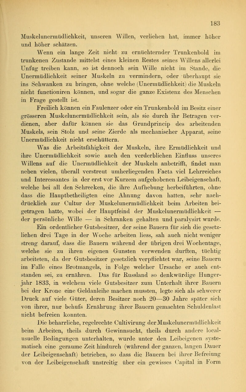 Muskelunermüdlichkeit, unseren Willen, verliehen hat, immer höher und höher schätzen. Wenn ein lange Zeit nicht zu ernüchternder Trunkenbold im trunkenen Zustande mittelst eines kleinen Restes seines Willens allerlei Unfug treiben kann, so ist dennoch sein Wille nicht im Stande, die Unermüdlichkeit seiner Muskeln zu vermindern, oder überhaupt sie ins Schwanken zu bringen, ohne welche (Unermüdlichkeit) die Muskeln nicht functioniren können, und sogar die ganze Existenz des Menschen in Frage gestellt ist. Freilich können ein Faulenzer oder ein Trunkenbold im Besitz einer grösseren Muskelunermüdlichkeit sein, als sie durch ihr Betragen ver- dienen, aber dafür können sie das Grundprincip des arbeitenden Muskels, sein Stolz und seine Zierde als mechanischer Apparat, seine Unermüdlichkeit nicht erschüttern. Was die Arbeitsfähigkeit der Muskeln, ihre Ermüdlichkeit und ihre Unermüdlichkeit sowie auch den verderblichen Einfluss unseres Willens auf die Unermüdlichkeit der Muskeln anbetrifft, findet man neben vielen, überall verstreut umherliegenden Facta viel Lehrreiches und Interessantes in der erst vor Kurzem aufgehobenen Leibeigenschaft, welche bei all den Schrecken, die ihre Aufhebung herbeiführten, ohne dass die Hauptbetheiligten eine Ahnung davon hatten, sehr nach- drücklich zur Cultur der Muskelunermüdlichkeit beim Arbeiten bei- getragen hatte, wobei der Hauptfeind der Muskelunermüdlichkeit — der persönliche Wille — in Schranken gehalten und paralysirt wurde. Ein ordentlicher Gutsbesitzer, der seine Bauern für sich die gesetz- lichen drei Tage in der Woche arbeiten Hess, sah auch nicht weniger streng darauf, dass die Bauern während der übrigen drei Wochentage, welche sie zu ihren eigenen Gunsten verwenden durften, tüchtig arbeiteten, da der Gutsbesitzer gesetzlich verpflichtet war, seine Bauern im Falle eines Brotmangels, in Folge welcher Ursache er auch ent- standen sei, zu ernähren. Das für Russland so denkwürdige Hunger- jahr 1833, in welchem viele Gutsbesitzer zum Unterhalt ihrer Bauern bei der Krone eine Geldanleihe machen mussten, legte sich als schwerer Druck auf viele Güter, deren Besitzer noch 20—30 Jahre später sich von ihrer, nur behufs Ernährung ihrer Bauern gemachten Schuldenlast nicht befreien konnten. Die beharrliche, regelrechte Cultivirung der Muskelunermüdlichkeit beim Arbeiten, theils durch Gewinnsucht, theils durch andere local- usuelle Bedingungen unterhalten, wurde unter den Leibeigenen syste- matisch eine geraume Zeit hindurch (während der ganzen, langen Dauer der Leibeigenschaft) betrieben, so dass die Bauern bei ihrer Befreiung von der Leibeigenschaft unstreitig über ein gewisses Capital in Form