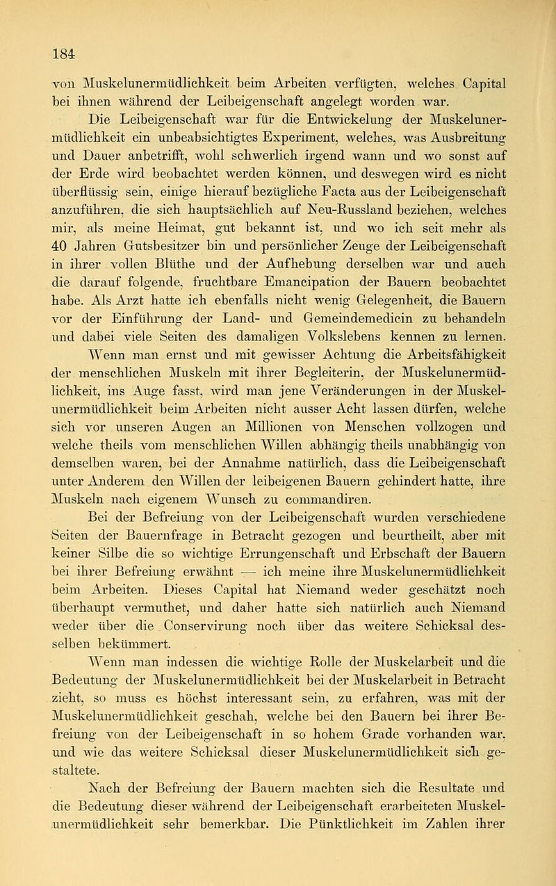 von Muskelunermüdlichkeit beim Arbeiten verfügten, welches Capital bei ihnen während der Leibeigenschaft angelegt worden war. Die Leibeigenschaft war für die Entwicklung der Muskeluner- müdlichkeit ein unbeabsichtigtes Experiment, welches, was Ausbreitung und Dauer anbetrifft, wohl schwerlich irgend wann und wo sonst auf der Erde wird beobachtet werden können, und deswegen wird es nicht überflüssig sein, einige hierauf bezügliche Facta aus der Leibeigenschaft anzuführen, die sich hauptsächlich auf Neu-Russland beziehen, welches mir, als meine Heimat, gut bekannt ist, und wo ich seit mehr als 40 Jahren Gutsbesitzer bin und persönlicher Zeuge der Leibeigenschaft in ihrer vollen Blüthe und der Aufhebung derselben war und auch die darauf folgende, fruchtbare Emancipation der Bauern beobachtet habe. Als Arzt hatte ich ebenfalls nicht wenig Gelegenheit, die Bauern vor der Einführung der Land- und Gemeindemedicin zu behandeln und dabei viele Seiten des damaligen Volkslebens kennen zu lernen. Wenn man ernst und mit gewisser Achtung die Arbeitsfähigkeit der menschlichen Muskeln mit ihrer Begleiterin, der Muskelunermüd- lichkeit, ins Auge fasst, wird man jene Veränderungen in der Muskel- unermüdlichkeit beim Arbeiten nicht ausser Acht lassen dürfen, welche sich vor unseren Augen an Millionen von Menschen vollzogen und welche theils vom menschlichen Willen abhängig theils unabhängig von demselben waren, bei der Annahme natürlich, dass die Leibeigenschaft unter Anderem den Willen der leibeigenen Bauern gehindert hatte, ihre Muskeln nach eigenem Wunsch zu commandiren. Bei der Befreiung von der Leibeigenschaft wurden verschiedene Seiten der Bauernfrage in Betracht gezogen und beurtheilt, aber mit keiner Silbe die so wichtige Errungenschaft und Erbschaft der Bauern bei ihrer Befreiung erwähnt — ich meine ihre Muskelunermüdlichkeit beim Arbeiten. Dieses Capital hat Niemand weder geschätzt noch überhaupt vermuthet, und daher hatte sich natürlich auch Niemand weder über die Conservirung noch über das weitere Schicksal des- selben bekümmert. Wenn man indessen die wichtige Rolle der Muskelarbeit und die Bedeutung der Muskelunermüdlichkeit bei der Muskelarbeit in Betracht zieht, so muss es höchst interessant sein, zu erfahren, was mit der Muskelunermüdlichkeit geschah, welche bei den Bauern bei ihrer Be- freiung von der Leibeigenschaft in so hohem Grade vorhanden war. und wie das weitere Schicksal dieser Muskelunermüdlichkeit sich ge- staltete. Nach der Befreiung der Bauern machten sich die Resultate und die Bedeutung dieser während der Leibeigenschaft erarbeiteten Muskel- unermüdlichkeit sehr bemerkbar. Die Pünktlichkeit im Zahlen ihrer