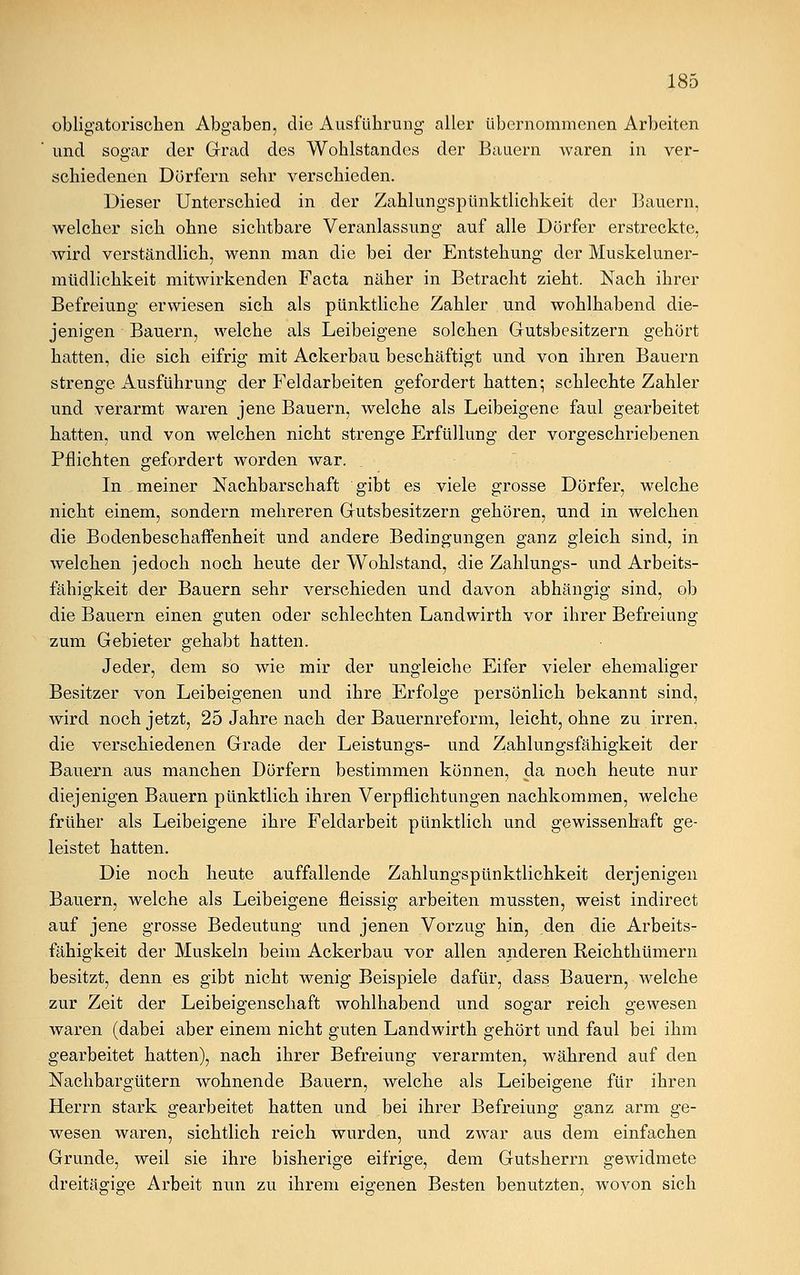 obligatorischen Abgaben, die Ausführung aller übernommenen Arbeiten und sogar der Grad des Wohlstandes der Bauern waren in ver- schiedenen Dörfern sehr verschieden. Dieser Unterschied in der Zahlungspünktlichkeit der Bauern, welcher sich ohne sichtbare Veranlassung auf alle Dörfer erstreckte, wird verständlich, wenn man die bei der Entstehung der Muskeluner- müdlichkeit mitwirkenden Facta näher in Betracht zieht. Nach ihrer Befreiung erwiesen sich als pünktliche Zahler und wohlhabend die- jenigen Bauern, welche als Leibeigene solchen Gutsbesitzern gehört hatten, die sich eifrig mit Ackerbau beschäftigt und von ihren Bauern strenge Ausführung der Feldarbeiten gefordert hatten; schlechte Zahler und verarmt waren jene Bauern, welche als Leibeigene faul gearbeitet hatten, und von welchen nicht strenge Erfüllung der vorgeschriebenen Pflichten gefordert worden war. . In meiner Nachbarschaft gibt es viele grosse Dörfer, welche nicht einem, sondern mehreren Gutsbesitzern gehören, und in welchen die Bodenbeschaffenheit und andere Bedingungen ganz gleich sind, in welchen jedoch noch heute der Wohlstand, die Zahlungs- und Arbeits- fähigkeit der Bauern sehr verschieden und davon abhängig sind, ob die Bauern einen guten oder schlechten Landwirth vor ihrer Befreiung zum Gebieter gehabt hatten. Jeder, dem so wie mir der ungleiche Eifer vieler ehemaliger Besitzer von Leibeigenen und ihre Erfolge persönlich bekannt sind, wird noch jetzt, 25 Jahre nach der Bauernreform, leicht, ohne zu irren, die verschiedenen Grade der Leistungs- und Zahlungsfähigkeit der Bauern aus manchen Dörfern bestimmen können, da noch heute nur diejenigen Bauern pünktlich ihren Verpflichtungen nachkommen, welche früher als Leibeigene ihre Feldarbeit pünktlich und gewissenhaft ge- leistet hatten. Die noch heute auffallende Zahlungspünktlichkeit derjenigen Bauern, welche als Leibeigene fleissig arbeiten mussten, weist indirect auf jene grosse Bedeutung und jenen Vorzug hin, den die Arbeits- fähigkeit der Muskeln beim Ackerbau vor allen anderen Reichthümern besitzt, denn es gibt nicht wenig Beispiele dafür, dass Bauern, welche zur Zeit der Leibeigenschaft wohlhabend und sogar reich gewesen waren (dabei aber einem nicht guten Landwirth gehört und faul bei ihm gearbeitet hatten), nach ihrer Befreiung verarmten, während auf den Nachbargütern wohnende Bauern, welche als Leibeigene für ihren Herrn stark gearbeitet hatten und bei ihrer Befreiung ganz arm ge- wesen waren, sichtlich reich wurden, und zwar aus dem einfachen Grunde, weil sie ihre bisherige eifrige, dem Gutsherrn gewidmete dreitägige Arbeit nun zu ihrem eigenen Besten benutzten, wovon sich