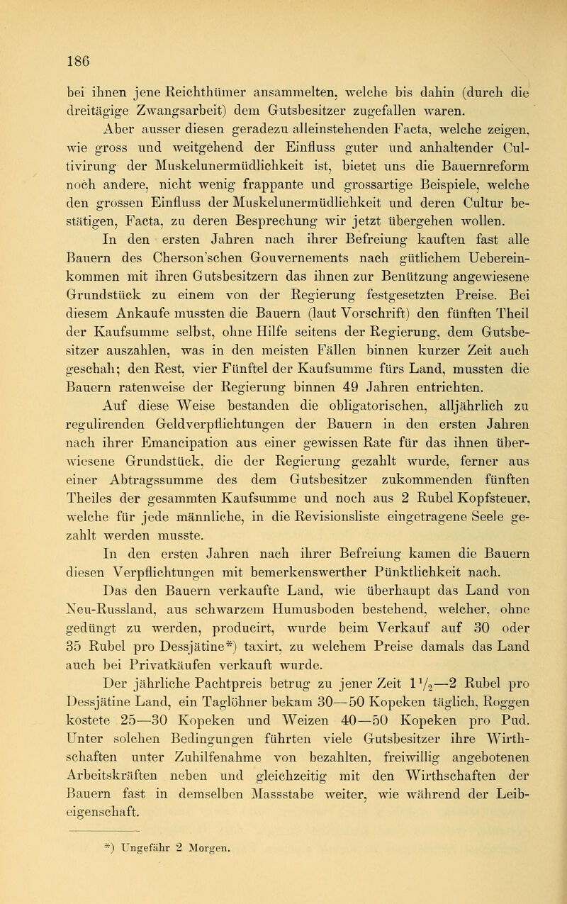 bei ihnen jene Reichthümer ansammelten, welche bis dahin (durch die dreitägige Zwangsarbeit) dem Gutsbesitzer zugefallen waren. Aber ausser diesen geradezu alleinstehenden Facta, welche zeigen, wie gross und weitgehend der Einfluss guter und anhaltender Cul- tivirung der Muskelunermüdlichkeit ist, bietet uns die Bauernreform noch andere, nicht wenig frappante und grossartige Beispiele, welche den grossen Einfluss der Muskelunermüdlichkeit und deren Cultur be- stätigen, Facta, zu deren Besprechung wir jetzt übergehen wollen. In den ersten Jahren nach ihrer Befreiung kauften fast alle Bauern des Chersonschen Gouvernements nach gütlichem Ueberein- kommen mit ihren Gutsbesitzern das ihnen zur Benützung angewiesene Grundstück zu einem von der Regierung festgesetzten Preise. Bei diesem Ankaufe mussten die Bauern (laut Vorschrift) den fünften Theil der Kaufsumme selbst, ohne Hilfe seitens der Regierung, dem Gutsbe- sitzer auszahlen, was in den meisten Fällen binnen kurzer Zeit auch geschah; den Rest, vier Fünftel der Kaufsumme fürs Land, mussten die Bauern ratenweise der Regierung binnen 49 Jahren entrichten. Auf diese Weise bestanden die obligatorischen, alljährlich zu regulirenden Geldverpflichtungen der Bauern in den ersten Jahren nach ihrer Emancipation aus einer gewissen Rate für das ihnen über- wiesene Grundstück, die der Regierung gezahlt wurde, ferner aus einer Abtragssumme des dem Gutsbesitzer zukommenden fünften Theiles der gesammten Kaufsumme und noch aus 2 Rubel Kopfsteuer, welche für jede männliche, in die Revisionsliste eingetragene Seele ge- zahlt werden musste. In den ersten Jahren nach ihrer Befreiung kamen die Bauern diesen Verpflichtungen mit bemerkenswerther Pünktlichkeit nach. Das den Bauern verkaufte Land, wie überhaupt das Land von Neu-Russland, aus schwarzem Humusboden bestehend, welcher, ohne gedüngt zu werden, producirt, wurde beim Verkauf auf 30 oder 35 Rubel pro Dessjätine*) taxirt, zu welchem Preise damals das Land auch bei Privatkäufen verkauft wurde. Der jährliche Pachtpreis betrug zu jener Zeit l'/o—2 Rubel pro Dessjätine Land, ein Taglöhner bekam 30—50 Kopeken täglich, Roggen kostete 25—30 Kopeken und Weizen 40—50 Kopeken pro Pud. Unter solchen Bedingungen führten viele Gutsbesitzer ihre Wirth- schaften unter Zuhilfenahme von bezahlten, freiwillig angebotenen Arbeitskräften neben und gleichzeitig mit den Wirthschaften der Bauern fast in demselben Massstabe weiter, wie während der Leib- eigenschaft. ■) Ungefähr 2 Morgen.