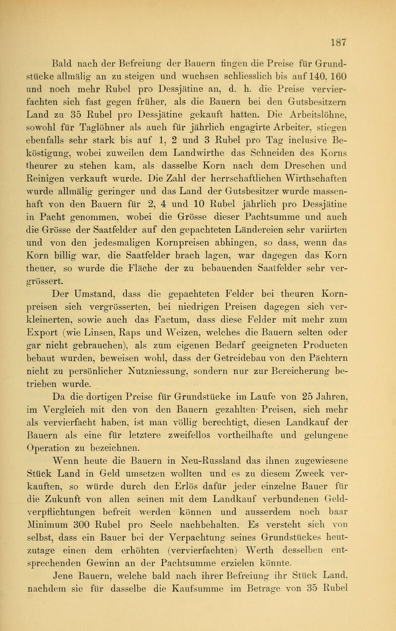 Bald nach der Befreiung- der Bauern iingen die Preise für Grund- stücke allmälig an zusteigen und wuchsen schliesslich bis auf 140, 160 und noch mehr Rubel pro Dessjätine an, d. h. die Preise vervier- fachten sich fast gegen früher, als die Bauern bei den Gutsbesitzern Land zu 35 Rubel pro Dessjätine gekauft hatten. Die Arbeitslöhne, sowohl für Taglöhner als auch für jährlich engagirte Arbeiter, stiegen ebenfalls sehr stark bis auf 1, 2 und 3 Rubel pro Tag inclusive Be- köstigung, wobei zuweilen dem Landwirthe das Schneiden des Korns theurer zu stehen kam, als dasselbe Korn nach dem Dreschen und Reinigen verkauft wurde. Die Zahl der herrschaftlichen Wirtschaften wurde allmälig geringer und das Land der Gutsbesitzer wurde massen- haft von den Bauern für 2, 4 und 10 Rubel jährlich pro Dessjätine in Pacht genommen, wobei die Grösse dieser Pachtsumme und auch die Grösse der Saatfelder auf den gepachteten Ländereien sehr variirten und von den jedesmaligen Kornpreisen abhingen, so dass, wenn das Korn billig war, die Saatfelder brach lagen, war dagegen das Korn theuer, so wurde die Fläche der zu bebauenden Saatfelder sehr ver- grössert. Der Umstand, dass die gepachteten Felder bei theuren Korn- preisen sich vergrösserten, bei niedrigen Preisen dagegen sich ver- kleinerten, sowie auch das Factum, dass diese Felder mit mehr zum Export (wie Linsen, Raps und Weizen, welches die Bauern selten oder gar nicht gebrauchen), als zum eigenen Bedarf geeigneten Producten bebaut wurden, beweisen wohl, dass der Getreidebau von den Pächtern nicht zu persönlicher Nutzniessung, sondern nur zur Bereicherung be- trieben wurde. Da die dortigen Preise für Grundstücke im Laufe von 25 Jahren, im Vergleich mit den von den Bauern gezahlten1 Preisen, sich mehr als vervierfacht haben, ist man völlig berechtigt, diesen Landkauf der Bauern als eine für letztere zweifellos vorteilhafte und gelungene Operation zu bezeichnen. Wenn heute die Bauern in Neu-Russland das ihnen zugewiesene Stück Land in Geld umsetzen wollten und es zu diesem Zweck ver- kauften, so würde durch den Erlös dafür jeder einzelne Bauer für die Zukunft von allen seinen mit dem Landkauf verbundenen Geld- verpflichtungen befreit werden können und ausserdem noch baar Minimum 300 Rubel pro Seele nachbehalten. Es versteht sich von selbst, dass ein Bauer bei der Verpachtung seines Grundstückes heut- zutage einen dem erhöhten (vervierfachten) Werth desselben ent- sprechenden Gewinn an der Pachtsumme erzielen könnte. Jene Bauern, welche bald nach ihrer Befreiung ihr Stück Land, nachdem sie für dasselbe die Kaufsumme im Betrage von 35 Rubel