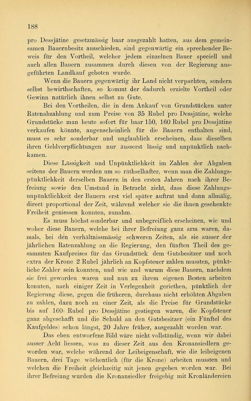 pro Dessjätine gesetzmässig baar ausgezahlt hatten, aus dem gemein- samen Bauernbesitz ausschieden, sind gegenwärtig ein sprechender Be- weis für den Vortheil, welcher jedem einzelnen Bauer speciell und auch allen Bauern zusammen durch diesen von der Regierung aus- geführten Landkauf geboten wurde. Wenn die Bauern gegenwärtig ihr Land nicht verpachten, sondern selbst bewirtschaften, so kommt der dadurch erzielte Vortheil oder Gewinn natürlich ihnen selbst zu Gute. Bei den Vortheilen, die in dem Ankauf von Grundstücken unter Ratenabzahlung und zum Preise von 35 Rubel pro Dessjätine, welche Grundstücke man heute sofort für baar 150, 160 Rubel pro Dessjätine verkaufen könnte, augenscheinlich für die Bauern enthalten sind, muss es sehr sonderbar und unglaublich erscheinen, dass dieselben ihren Geldverpflichtungen nur äusserst lässig und unpünktlich nach- kamen. Diese Lässigkeit und Unpünktlichkeit im Zahlen der Abgaben seitens der Bauern werden um so räthselhafter, wenn man die Zahlungs- pünktlichkeit derselben Bauern in den ersten Jahren nach ihrer Be- freiung sowie den Umstand in Betracht zieht, dass diese Zahlungs- unpünktlichkeit der Bauern erst viel später auftrat und dann allmälig, direct proportional der Zeit, während welcher sie die ihnen geschenkte Freiheit geniessen konnten, zunahm. Es muss höchst sonderbar und unbegreiflich erscheinen, wie und woher diese Bauern, welche bei ihrer Befreiung ganz arm waren, da- mals, bei den verhältnissmässig schweren Zeiten, als sie ausser der jährlichen Ratenzahlung an die Regierung, den fünften Theil des ge- sammten Kaufpreises für das Grundstück dem Gutsbesitzer und noch extra der Krone 2 Rubel jährlich an Kopfsteuer zahlen mussten, pünkt- liche Zahler sein konnten, und wie und warum diese Bauern, nachdem sie frei geworden waren und nun zu ihrem eigenen Besten arbeiten konnten, nach einiger Zeit in Verlegenheit geriethen, pünktlich der Regierung diese, gegen die früheren, durchaus nicht erhöhten Abgaben zu zahlen, dazu noch zu einer Zeit, als die Preise für Grundstücke bis auf 160 Rubel pro Dessjätine gestiegen waren, die Kopfsteuer ganz abgeschafft und die Schuld an den Gutsbesitzer (ein Fünftel des Kaufgeldes) schon längst, 20 Jahre früher, ausgezahlt worden war. Das eben entworfene Bild wäre nicht vollständig, wenn wir dabei ausser Acht Hessen, was zu dieser Zeit aus den Kronansiedlern ge- worden war, welche während der Leibeigenschaft, wie die leibeigenen Bauern, drei Tage wöchentlich (für die Krone) arbeiten mussten und welchen die Freiheit gleichzeitig mit jenen gegeben worden war. Bei ihrer Befreiung wurden die Kronansiedler frei^ebis; mit Kronländereien