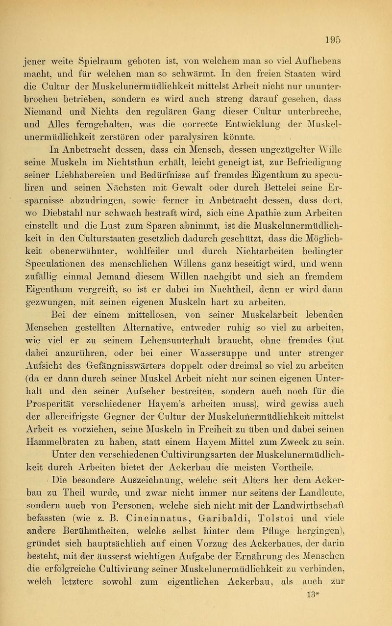jener weite Spielraum geboten ist, von welchem man so viel Aufhebens macht, und für welchen man so schwärmt. In den freien Staaten wird die Cultur der Muskelunermüdlichkeit mittelst Arbeit nicht nur ununter- brochen betrieben, sondern es wird auch streng darauf gesehen, dass Niemand und Nichts den regulären Gang dieser Cultur unterbreche, und Alles ferngehalten, was die correcte Entwicklung der Muskel- unermüdlichkeit zerstören oder paralysiren könnte. In Anbetracht dessen, dass ein Mensch, dessen ungezügelter Wille seine Muskeln im Nichtsthun erhält, leicht geneigt ist, zur Befriedigung seiner Liebhabereien und Bedürfnisse auf fremdes Eigenthum zu specu- liren und seinen Nächsten mit Gewalt oder durch Bettelei seine Er- sparnisse abzudringen, sowie ferner in Anbetracht dessen, dass dort, wo Diebstahl nur schwach bestraft wird, sich eine Apathie zum Arbeiten einstellt und die Lust zum Sparen abnimmt, ist die Muskelunermüdlich- keit in den Culturstaaten gesetzlich dadurch geschützt, dass die Möglich- keit obenerwähnter, wohlfeiler und durch Nichtarbeiten bedingter Speculationen des menschlichen Willens ganz beseitigt wird, und wrenn zufällig einmal Jemand diesem Willen nachgibt und sich an fremdem Eigenthum vergreift, so ist er dabei im Nachtheil, denn er wird dann gezwungen, mit seinen eigenen Muskeln hart zu arbeiten. Bei der einem mittellosen, von seiner Muskelarbeit lebenden Menschen gestellten Alternative, entweder ruhig so viel zu arbeiten, wie viel er zu seinem Lehensunterhalt braucht, ohne fremdes Gut dabei anzurühren, oder bei einer Wassersuppe und unter strenger Aufsicht des GefängnissWärters doppelt oder dreimal so viel zu arbeiten (da er dann durch seiner Muskel Arbeit nicht nur seinen eigenen Unter- halt und den seiner Aufseher bestreiten, sondern auch noch für die Prosperität verschiedener Hayem's arbeiten muss), wird gewiss auch der allereifrigste Gegner der Cultur der Muskelunermüdlichkeit mittelst Arbeit es vorziehen, seine Muskeln in Freiheit zu üben und dabei seinen Hammelbraten zu haben, statt einem Hayem Mittel zum Zweck zu sein. Unter den verschiedenen Cultivirungsarten der Muskelunermüdlich- keit durch Arbeiten bietet der Ackerbau die meisten Vortheile. Die besondere Auszeichnung, welche seit Alters her dem Acker- bau zu Theil wurde, und zwar nicht immer nur seitens der Landleute, sondern auch von Personen, welche sich nicht mit der Landwirthschaft befassten (wie z. B. Cincinnatus, Garibaldi, Tolstoi und viele andere Berühmtheiten, welche selbst hinter dem Pfluge hergingen), gründet sich hauptsächlich auf einen Vorzug des Ackerbaues, der darin besteht, mit der äusserst wichtigen Aufgabe der Ernährung des Menschen die erfolgreiche Cultivirung seiner Muskelunermüdlichkeit zu verbinden, welch letztere sowohl zum eigentlichen Ackerbau, als auch zur 13*