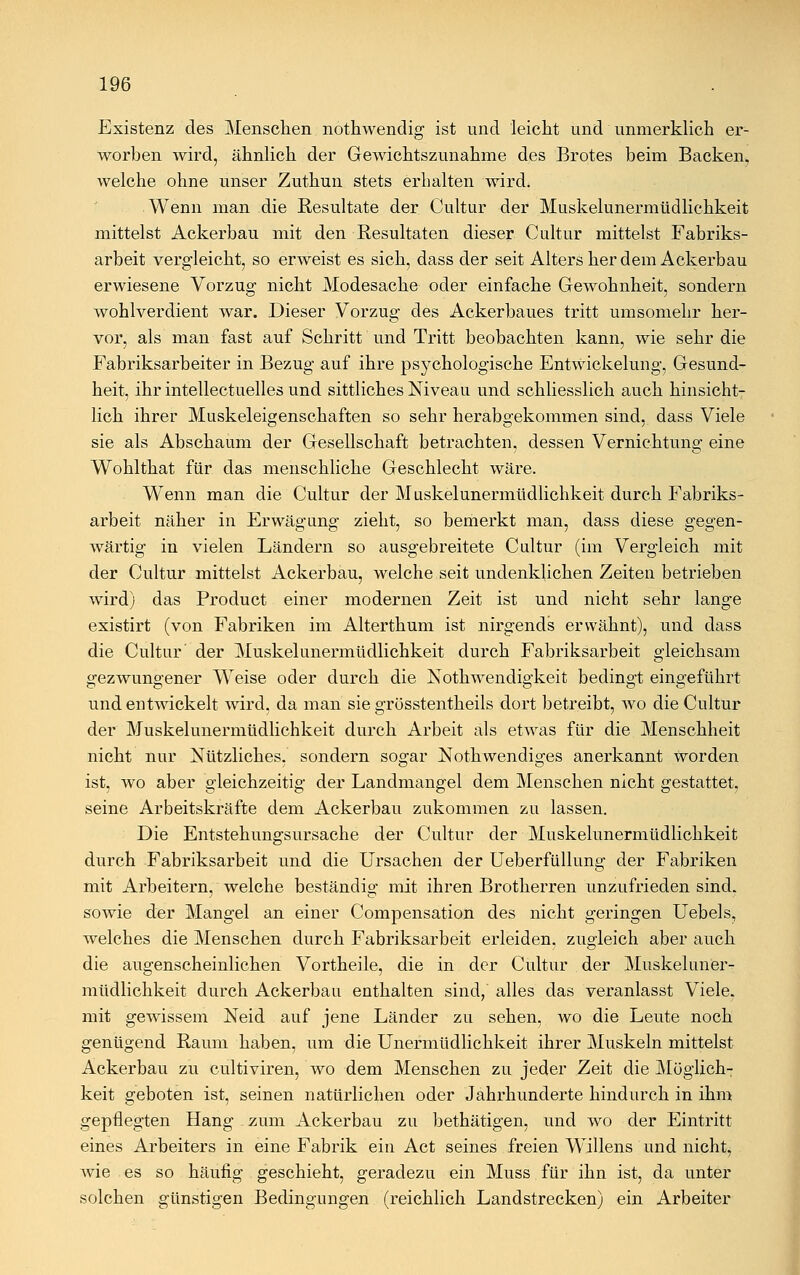 Existenz des Menschen nothwendig ist und leicht und unmerklich er- worben wird, ähnlich der Gewichtszunahme des Brotes beim Backen, welche ohne unser Zuthun stets erbalten wird. Wenn man die Resultate der Cultur der Muskelunermtidlichkeit mittelst Ackerbau mit den Resultaten dieser Cultur mittelst Fabriks- arbeit vergleicht, so erweist es sich, dass der seit Alters her dem Ackerbau erwiesene Vorzug nicht Modesache oder einfache Gewohnheit, sondern wohlverdient war. Dieser Vorzug des Ackerbaues tritt umsomehr her- vor, als man fast auf Schritt und Tritt beobachten kann, wie sehr die Fabriksarbeiter in Bezug auf ihre psychologische Entwickelung, Gesund- heit, ihr intellectuelles und sittliches Niveau und schliesslich auch hinsicht- lich ihrer Muskeleigenschaften so sehr herabgekommen sind, dass Viele sie als Abschaum der Gesellschaft betrachten, dessen Vernichtung eine Wohlthat für das menschliche Geschlecht wäre. Wenn man die Cultur der Muskelunermtidlichkeit durch Fabriks- arbeit näher in Erwägung zieht, so bemerkt man, dass diese gegen- wärtig in vielen Ländern so ausgebreitete Cultur (im Vergleich mit der Cultur mittelst Ackerbau, welche seit undenklichen Zeiten betrieben wird) das Product einer modernen Zeit ist und nicht sehr lange existirt (von Fabriken im Alterthum ist nirgends erwähnt), und dass die Cultur' der Muskelunermtidlichkeit durch Fabriksarbeit gleichsam gezwungener Weise oder durch die Notwendigkeit bedingt eingeführt und entwickelt wird, da man sie grösstentheils dort betreibt, wo die Cultur der Muskelunermtidlichkeit durch Arbeit als etwas für die Menschheit nicht nur Nützliches, sondern sogar Notkwendiges anerkannt worden ist, wo aber gleichzeitig der Landmangel dem Menschen nicht gestattet, seine Arbeitskräfte dem Ackerbau zukommen zu lassen. Die Entstehungsursache der Cultur der Muskelunermüdlichkeit durch Fabriksarbeit und die Ursachen der Ueberfüllung der Fabriken mit Arbeitern, welche beständig mit ihren Brotherren unzufrieden sind, sowie der Mangel an einer Compensation des nicht geringen Uebels, welches die Menschen durch Fabriksarbeit erleiden, zugleich aber auch die augenscheinlichen Vortheile, die in der Cultur der Muskeluner- mtidlichkeit durch Ackerbau enthalten sind, alles das veranlasst Viele. mit gewissem Neid auf jene Länder zu sehen, wo die Leute noch genügend Raum haben, um die Unermüdlichkeit ihrer Muskeln mittelst Ackerbau zu cultiviren, wo dem Menschen zu jeder Zeit die Möglich- keit geboten ist, seinen natürlichen oder Jahrhunderte hindurch in ihm gepflegten Hang zum Ackerbau zu bethätigen, und wo der Eintritt eines Arbeiters in eine Fabrik ein Act seines freien Willens und nicht, wie es so häufig geschieht, geradezu ein Muss für ihn ist, da unter solchen günstigen Bedingungen (reichlich Landstrecken) ein Arbeiter