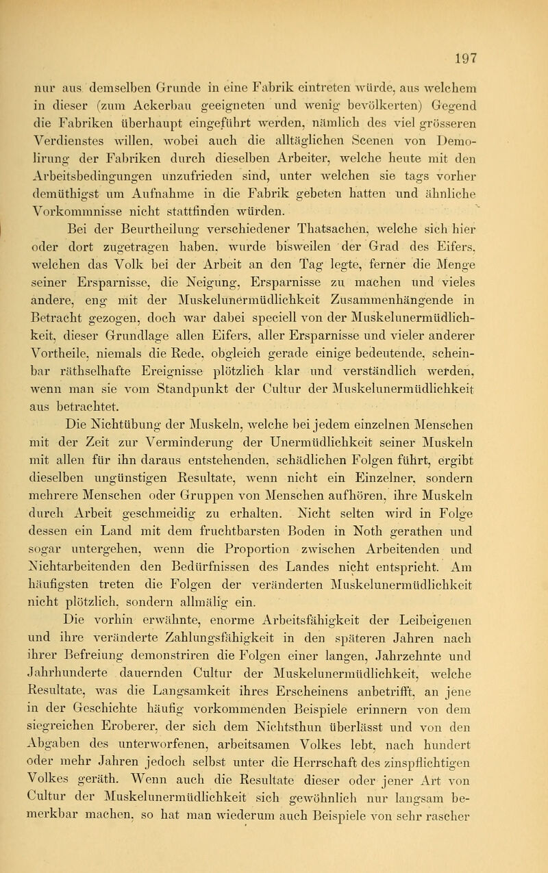 nur aus demselben Grunde in eine Fabrik eintreten würde, aus welchem in dieser (zum Ackerbau geeigneten und wenig' bevölkerten) Gegend die Fabriken überhaupt eingeführt werden, nämlich des viel grösseren Verdienstes willen, wobei auch die alltäglichen Scenen von Demo- lirung der Fabriken durch dieselben Arbeiter, welche heute mit den Arbeitsbedingungen unzufrieden sind, unter welchen sie tags vorher demüthigst um Aufnahme in die Fabrik gebeten hatten und ähnliche Vorkommnisse nicht stattfinden würden. Bei der Beurtheilung verschiedener Thatsachen, welche sich hier oder dort zugetragen haben, wurde bisweilen der Grad des Eifers. welchen das Volk bei der Arbeit an den Tag legte, ferner die Menge seiner Ersparnisse, die Neigung, Ersparnisse zu machen und vieles andere, eng mit der Muskelunermüdlichkeit Zusammenhängende in Betracht gezogen, doch war dabei speciell von der Muskelunermüdlich- keit, dieser Grundlage allen Eifers, aller Ersparnisse und vieler anderer Vortheile, niemals die Rede, obgleich gerade einige bedeutende, schein- bar räthselhafte Ereignisse plötzlich klar und verständlich werden, wenn man sie vom Standpunkt der Cultur der Muskelunermüdlichkeit aus betrachtet. Die Nichtübung der Muskeln, welche bei jedem einzelnen Menschen mit der Zeit zur Verminderung der Unermüdlichkeit seiner Muskeln mit allen für ihn daraus entstehenden, schädlichen Folgen führt, ergibt dieselben ungünstigen Resultate, wenn nicht ein Einzelner, sondern mehrere Menschen oder Gruppen von Menschen aufhören, ihre Muskeln durch Arbeit geschmeidig zu erhalten. Nicht selten wird in Folge dessen ein Land mit dem fruchtbarsten Boden in Noth gerathen und sogar untergehen, wenn die Proportion zwischen Arbeitenden und Nichtarbeitenden den Bedürfnissen des Landes nicht entspricht. Am häufigsten treten die Folgen der veränderten Muskelunermüdlichkeit nicht plötzlich, sondern allmälig ein. Die vorhin erwähnte, enorme Arbeitsfähigkeit der Leibeigenen und ihre veränderte Zahlungsfähigkeit in den späteren Jahren nach ihrer Befreiung demonstriren die Folgen einer langen, Jahrzehnte und Jahrhunderte dauernden Cultur der Muskelunermüdlichkeit, welche Resultate, was die Langsamkeit ihres Erscheinens anbetrifft, an jene in der Geschichte häufig vorkommenden Beispiele erinnern von dem siegreichen Eroberer, der sich dem Nichtsthun überlässt und von den Abgaben des unterworfenen, arbeitsamen Volkes lebt, nach hundert oder mehr Jahren jedoch selbst unter die Herrschaft des zinspflichtigen Volkes geräth. Wenn auch die Resultate dieser oder jener Art von Cultur der Muskelunermüdlichkeit sich gewöhnlich nur lano-sam be- merkbar machen, so hat man wiederum auch Beispiele von sehr rascher