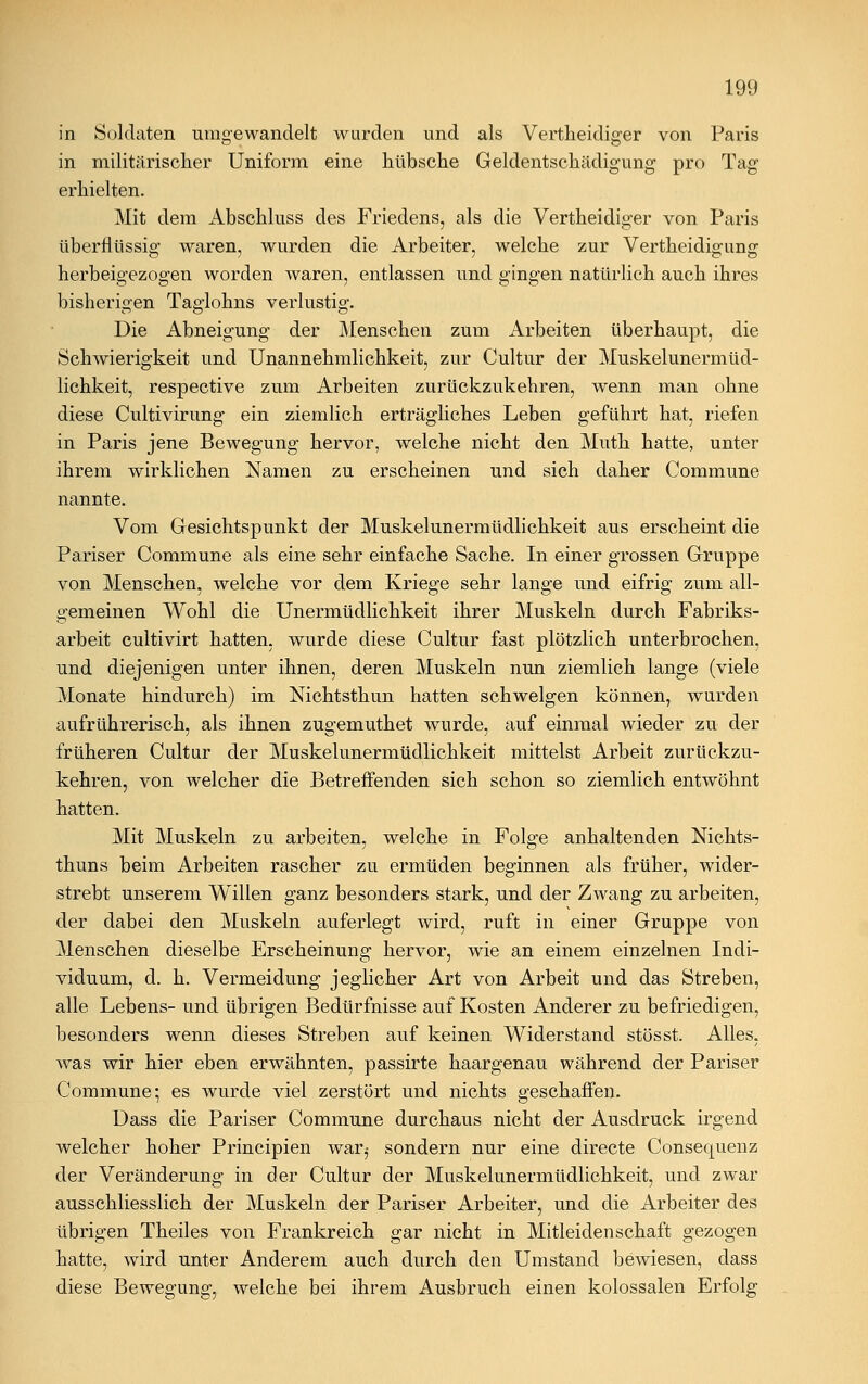 in Soldaten umgewandelt wurden und als Vertheidiger von Paris in militärischer Uniform eine hübsche Geldentschädigung pro Tag erhielten. Mit dem Abschluss des Friedens, als die Vertheidiger von Paris überflüssig waren, wurden die Arbeiter, welche zur Vertheidigung herbeigezogen worden waren, entlassen und gingen natürlich auch ihres bisherigen Taglohns verlustig. Die Abneigung der Menschen zum Arbeiten überhaupt, die Schwierigkeit und Unannehmlichkeit, zur Cultur der Muskelunermüd- lichkeit, respective zum Arbeiten zurückzukehren, wenn man ohne diese Cultivirung ein ziemlich erträgliches Leben geführt hat, riefen in Paris jene Bewegung hervor, welche nicht den Muth hatte, unter ihrem wirklichen Namen zu erscheinen und sich daher Commune nannte. Vom Gesichtspunkt der Muskelunermüdlichkeit aus erscheint die Pariser Commune als eine sehr einfache Sache. In einer grossen Gruppe von Menschen, welche vor dem Kriege sehr lange und eifrig zum all- gemeinen Wohl die Unermüdlichkeit ihrer Muskeln durch Fabriks- arbeit cultivirt hatten, wurde diese Cultur fast plötzlich unterbrochen, und diejenigen unter ihnen, deren Muskeln nun ziemlich lange (viele Monate hindurch) im Mchtsthun hatten schwelgen können, wurden aufrührerisch, als ihnen zugemuthet wurde, auf einmal wieder zu der früheren Cultur der Muskelunermüdlichkeit mittelst Arbeit zurückzu- kehren, von welcher die Betreffenden sich schon so ziemlich entwöhnt hatten. Mit Muskeln zu arbeiten, welche in Folge anhaltenden Nichts- thuns beim Arbeiten rascher zu ermüden beginnen als früher, wider- strebt unserem Willen ganz besonders stark, und der Zwang zu arbeiten, der dabei den Muskeln auferlegt wird, ruft in einer Gruppe von Menschen dieselbe Erscheinung hervor, wie an einem einzelnen Indi- viduum, d. h. Vermeidung jeglicher Art von Arbeit und das Streben, alle Lebens- und übrigen Bedürfnisse auf Kosten Anderer zu befriedigen, besonders wenn dieses Streben auf keinen Widerstand stösst. Alles, was wir hier eben erwähnten, passirte haargenau während der Pariser Commune; es wurde viel zerstört und nichts geschaffen. Uass die Pariser Commune durchaus nicht der Ausdruck irgend welcher hoher Principien war,- sondern nur eine directe Consequenz der Veränderung in der Cultur der Muskelunermüdlichkeit, und zwar ausschliesslich der Muskeln der Pariser Arbeiter, und die Arbeiter des übrigen Theiles von Frankreich gar nicht in Mitleidenschaft gezogen hatte, wird unter Anderem auch durch den Umstand bewiesen, dass diese Bewegung, welche bei ihrem Ausbruch einen kolossalen Erfolg
