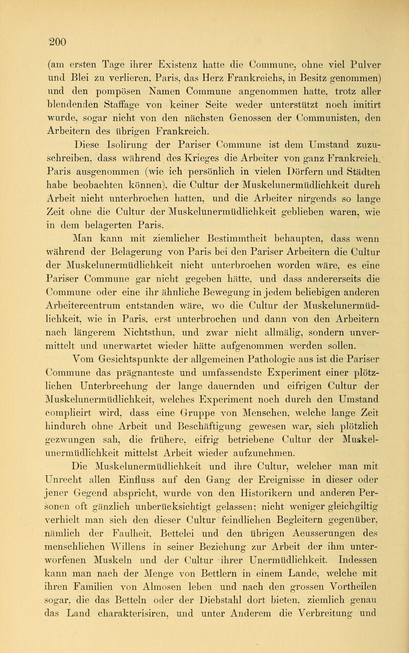 (am ersten Tage ihrer Existenz hatte die Commune, ohne viel Pulver und Blei zu verlieren, Paris, das Herz Frankreichs, in Besitz genommen) und den pompösen Namen Commune angenommen hatte, trotz aller blendenden Staffage von keiner Seite weder unterstützt noch imitirt wurde, sogar nicht von den nächsten Genossen der Communisten, den Arbeitern des übrigen Frankreich. Diese Isolirung der Pariser Commune ist dem Umstand zuzu- schreiben, dass während des Krieges die Arbeiter von ganz Frankreich, Paris ausgenommen (wie ich persönlich in vielen Dörfern und Städten habe beobachten können), die Cultur der Muskelunermüdlichkeit durch Arbeit nicht unterbrochen hatten, und die Arbeiter nirgends so lange Zeit ohne die Cultur der Muskelunermüdlichkeit geblieben waren, wie in dem belagerten Paris. Man kann mit ziemlicher Bestimmtheit behaupten, dass wenn während der Belagerung von Paris bei den Pariser Arbeitern die Cultur der Muskelunermüdlichkeit nicht unterbrochen worden wäre, es eine Pariser Commune gar nicht gegeben hätte, und dass andererseits die Commune oder eine ihr ähnliche Bewegung in jedem beliebigen anderen Arbeitercentrum entstanden wäre, wo die Cultur der Muskelunermüd- lichkeit, wie in Paris, erst unterbrochen und dann von den Arbeitern nach längerem Nichtsthun, und zwar nicht allmälig, sondern unver- mittelt und unerwartet wieder hätte aufgenommen werden sollen. Vom Gesichtspunkte der allgemeinen Pathologie aus ist die Pariser Commune das prägnanteste und umfassendste Experiment einer plötz- lichen Unterbrechung- der lange dauernden und eifrigen Cultur der Muskelunermüdlichkeit, welches Experiment noch durch den Umstand coinplicirt wird, dass eine Gruppe von Menschen, welche lange Zeit hindurch ohne Arbeit und Beschäftigung gewesen war, sich plötzlich gezwungen sah, die frühere, eifrig betriebene Cultur der Muskel- unermüdlichkeit mittelst Arbeit wieder aufzunehmen. Die Muskelunermüdlichkeit und ihre Cultur, welcher man mit Unrecht allen Einfluss auf den Gang der Ereignisse in dieser oder jener Gegend abspricht, wurde von den Historikern und anderen Per- sonen oft gänzlich unberücksichtigt gelassen; nicht weniger gleichgiltig verhielt man sich den dieser Cultur feindlichen Begleitern gegenüber, nämlich der Faulheit, Bettelei und den übrigen Aeusserungen des menschlichen Willens in seiner Beziehung zur Arbeit der ihm unter- worfenen Muskeln und der Cultur ihrer Unermüdlichkeit. Indessen kann man nach der Menge von Bettlern in einem Lande, welche mit ihren Familien von Almosen leben und nach den grossen Vortheilen sogar, die das Betteln oder der Diebstahl dort bieten, ziemlich genau das Land charakterisiren, und unter Anderem die Verbreitung und