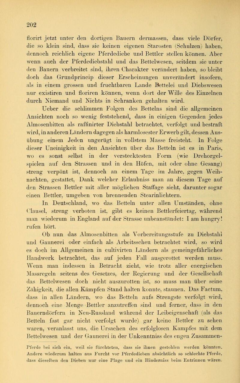 florirt jetzt unter den dortigen Bauern dermassen, dass viele Dörfer, die so klein sind, dass sie keinen eigenen Starosten (Schulzen) haben, dennoch reichlich eigene Pferdediebe und Bettler stellen können. Aber wenn auch der Pferdediebstahl und das Bettelwesen, seitdem sie unter den Bauern verbreitet sind, ihren Charakter verändert haben, so bleibt doch das Grundprincip dieser Erscheinungen unverändert insofern, als in einem grossen und fruchtbaren Lande Bettelei und Diebswesen nur existiren und floriren können, wenn dort der Wille des Einzelnen durch Niemand und Nichts in Schranken gehalten wird. Ueber die schlimmen Folgen des Betteins sind die allgemeinen Ansichten noch so wenig feststehend, dass in einigen Gegenden jedes Almosenbitten als raffinirter Diebstahl betrachtet, verfolgt und bestraft wird, in anderen Ländern dagegen als harmlosester Erwerb gilt, dessen Aus- übung einem Jeden ungerügt in vollstem Masse freisteht. In Folge dieser Uneinigkeit in den Ansichten über das Betteln ist es in Paris, wo es sonst selbst in der verstecktesten Form (wie Drehorgel- spielen auf den Strassen und in den Höfen, mit oder ohne Gesang) streng verpönt ist, dennoch an einem Tage im Jahre, gegen Weih- nachten, gestattet, Dank welcher Erlaubniss man an diesem Tage auf den Strassen Bettler mit aller möglichen Staffage sieht, darunter sogar einen Bettler, umgeben von brennenden Stearinlichtern. In Deutschland, wo das Betteln unter allen Umständen, ohne Clausel, streng verboten ist, gibt es keinen Bettlerfeiertag, während man wiederum in England auf der Strasse unbeanstandet: I am hungry! rufen hört. Ob nun das Almosenbitten als Vorbereitungsstufe zu Diebstahl und Gaunerei oder einfach als Arbeitsscheu betrachtet wird, so wird es doch im Allgemeinen in cultivirten Ländern als gemeingefährliches Handwerk betrachtet, das auf jeden Fall ausgerottet werden muss. Wenn man indessen in Betracht zieht, wie trotz aller energischen Massregeln seitens des Gesetzes, der Regierung und der Gesellschaft das Bettelwesen doch nicht auszurotten ist, so muss man über seine Zähigkeit, die allen Kämpfen Stand halten konnte, staunen. Das Factum, dass in allen Ländern, wo das Betteln aufs Strengste verfolgt wird, dennoch eine Menge Bettler anzutreffen sind und ferner, dass in den Bauerndörfern in Neu-Russland während der Leibeigenschaft (als das Betteln fast gar nicht verfolgt wurde) gar keine Bettler zu sehen waren, veranlasst uns, die Ursachen des erfolglosen Kampfes mit dem Bettelwesen und der Gaunerei in der Unkenntniss des engen Zusammen- Pferde bei sieh ein, weil sie fürchteten, dass sie ihnen gestohlen werden könnten. Andere wiederum halten aus Furcht vor Pferdedieben absichtlich so schlechte Pferde, dass dieselben den Dieben nur eine Plage und ein Hinderniss beim Entrinnen wären.