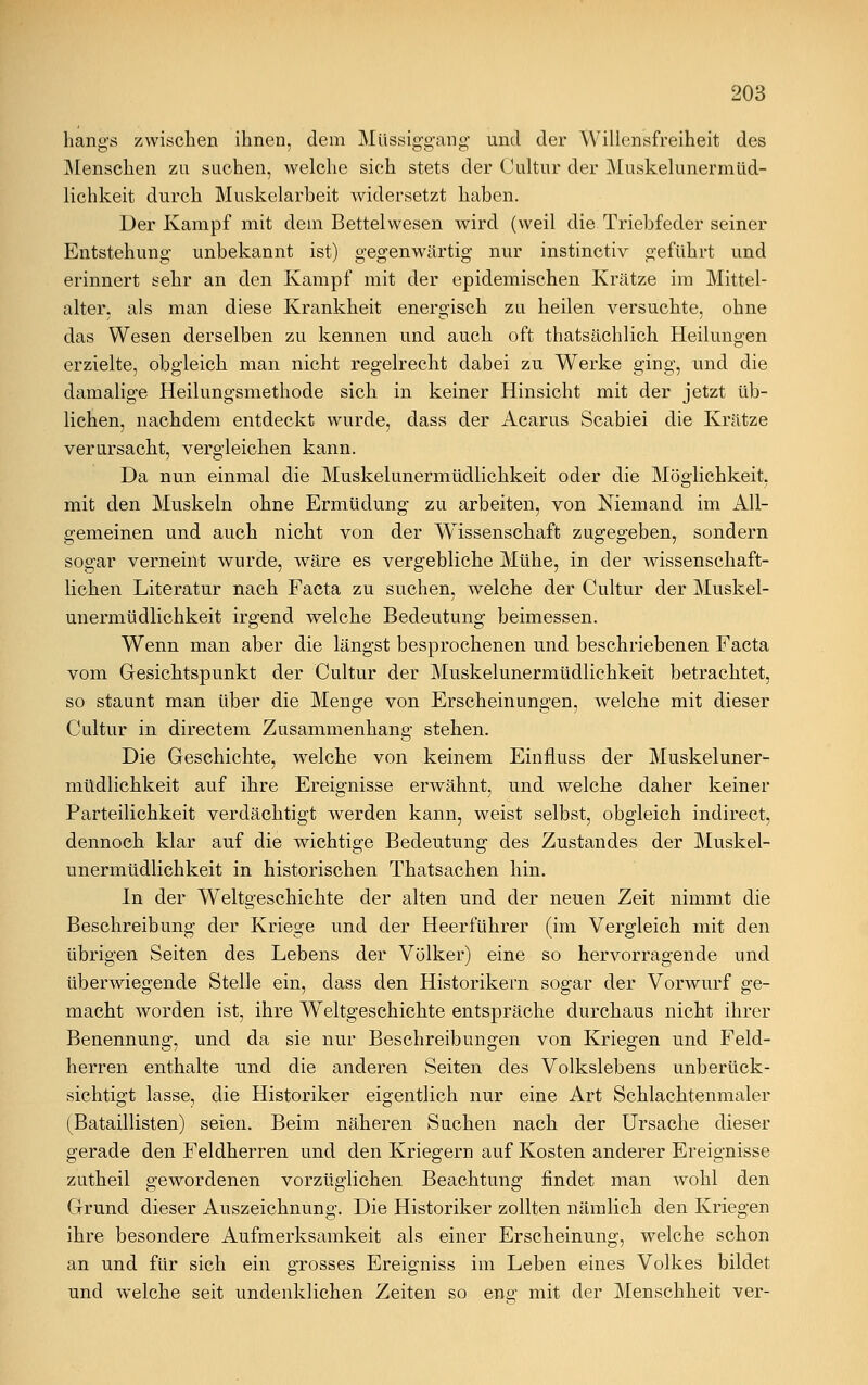 hangs zwischen ihnen, dem Müssiggang und der Willensfreiheit des Menschen zu suchen, welche sich stets der Cultur der Muskelunermüd- lichkeit durch Muskelarbeit widersetzt haben. Der Kampf mit dem Bettelwesen wird (weil die Triebfeder seiner Entstehung unbekannt ist) gegenwärtig nur instinctiv geführt und erinnert sehr an den Kampf mit der epidemischen Krätze im Mittel- alter, als man diese Krankheit energisch zu heilen versuchte, ohne das Wesen derselben zu kennen und auch oft thatsächlich Heilungen erzielte, obgleich man nicht regelrecht dabei zu Werke ging, und die damalige Heilungsmethode sich in keiner Hinsicht mit der jetzt üb- lichen, nachdem entdeckt wurde, dass der Acarus Scabiei die Krätze verursacht, vergleichen kann. Da nun einmal die Muskelunermüdlichkeit oder die Möglichkeit, mit den Muskeln ohne Ermüdung zu arbeiten, von Niemand im All- gemeinen und auch nicht von der Wissenschaft zugegeben, sondern sogar verneint wurde, wäre es vergebliche Mühe, in der wissenschaft- lichen Literatur nach Facta zu suchen, welche der Cultur der Muskel- unermüdlichkeit irgend welche Bedeutung beimessen. Wenn man aber die längst besprochenen und beschriebenen Facta vom Gesichtspunkt der Cultur der Muskelunermüdlichkeit betrachtet, so staunt man über die Menge von Erscheinungen, welche mit dieser Cultur in directem Zusammenhang stehen. Die Geschichte, welche von keinem Einfluss der Muskeluner- müdlichkeit auf ihre Ereignisse erwähnt, und welche daher keiner Parteilichkeit verdächtigt werden kann, weist selbst, obgleich indirect, dennoch klar auf die wichtige Bedeutung des Zustandes der Muskel- unermüdlichkeit in historischen Thatsachen hin. In der Weltgeschichte der alten und der neuen Zeit nimmt die Beschreibung der Kriege und der Heerführer (im Vergleich mit den übrigen Seiten des Lebens der Völker) eine so hervorragende und überwiegende Stelle ein, dass den Historikern sogar der Vorwurf ge- macht worden ist, ihre Weltgeschichte entspräche durchaus nicht ihrer Benennung, und da sie nur Beschreibungen von Kriegen und Feld- herren enthalte und die anderen Seiten des Volkslebens unberück- sichtigt lasse, die Historiker eigentlich nur eine Art Schlachtenmaler (Bataillisten) seien. Beim näheren Suchen nach der Ursache dieser gerade den Feldherren und den Kriegern auf Kosten anderer Ereignisse zutheil gewordenen vorzüglichen Beachtung findet man wohl den Grund dieser Auszeichnung. Die Historiker zollten nämlich den Kriegen ihre besondere Aufmerksamkeit als einer Erscheinung, welche schon an und für sich ein grosses Ereigniss im Leben eines Volkes bildet und welche seit undenklichen Zeiten so eng mit der Menschheit ver-