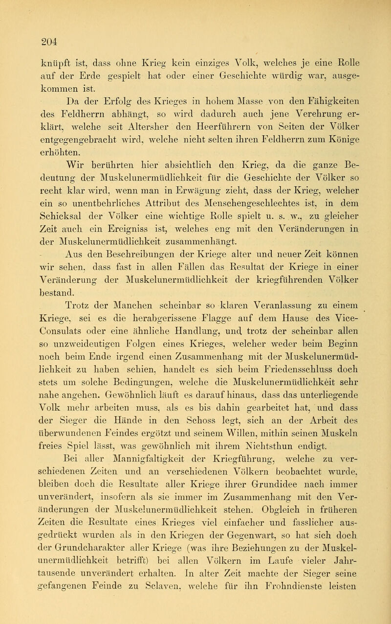 knüpft ist, dass ohne Krieg kein einziges Volk, welches je eine Rolle auf der Erde gespielt hat oder einer Geschichte würdig war, ausge- kommen ist. Da der Erfolg des Krieges in hohem Masse von den Fähigkeiten des Feldherrn abhängt, so wird dadurch auch jene Verehrung er- klärt, welche seit Altersher den Heerführern von Seiten der Völker entgegengebracht wird, welche nicht selten ihren Feldherrn zum Könige erhöhten. Wir berührten hier absichtlich den Krieg, da die ganze Be- deutung der Muskelunermüdlichkeit für die Geschichte der Völker so recht klar wird, wenn man in Erwägung zieht, dass der Krieg, welcher ein so unentbehrliches Attribut des Menschengeschlechtes ist, in dem Schicksal der Völker eine wichtige Rolle spielt u. s. w., zu gleicher Zeit auch ein Ereigniss ist, welches eng mit den Veränderungen in der Muskelunermüdlichkeit zusammenhängt. Aus den Beschreibungen der Kriege alter und neuer Zeit können wir sehen, dass fast in allen Fällen das Resultat der Kriege in einer Veränderung der Muskelunermüdlichkeit der kriegführenden Völker bestand. Trotz der Manchen scheinbar so klaren Veranlassung zu einem Kriege, sei es die herabgerissene Flagge auf dem Hause des Vice- Consulats oder eine ähnliche Handlung, und trotz der scheinbar allen so unzweideutigen Folgen eines Krieges, welcher weder beim Beginn noch beim Ende irgend einen Zusammenhang mit der Muskelunermüd- lichkeit zu haben schien, handelt es sich beim Friedensschluss doch stets um solche Bedingungen, welche die Muskelunermüdlichkeit sehr nahe angehen. Gewöhnlich läuft es darauf hinaus, dass das unterliegende Volk mehr arbeiten muss, als es bis dahin gearbeitet hat, und dass der Sieger die Hände in den Schoss legt, sich an der Arbeit des überwundenen Feindes ergötzt und seinem Willen, mithin seinen Muskeln freies Spiel lässt, was gewöhnlich mit ihrem Nichtsthun endigt. Bei aller Mannigfaltigkeit der Kriegführung-, welche zu ver- JÖ5 schiedenen Zeiten und an verschiedenen Völkern beobachtet wurde, bleiben doch die Resultate aller Kriege ihrer Grundidee nach immer unverändert, insofern als sie immer im Zusammenhang mit den Ver- änderungen der Muskelunermüdlichkeit stehen. Obgleich in früheren Zeiten die Resultate eines Krieges viel einfacher und fasslicher aus- gedrückt wurden als in den Kriegen der Gegenwart, so hat sich doch der Grundcharakter aller Kriege (was ihre Beziehungen zu der Muskel- unermüdlichkeit betrifft) bei allen Völkern im Laufe vieler Jahr- tausende unverändert erhalten. In alter Zeit machte der Sieger seine gefangenen Feinde zu Sclaven. welche für ihn Frohndienste leisten