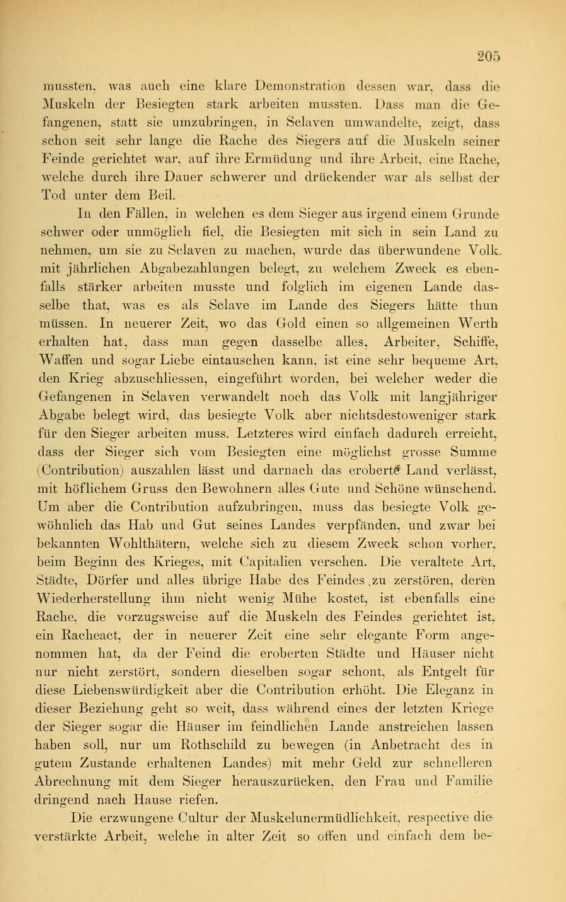 mussten, was aucli eine klare Demonstration dessen war, dass die Muskeln der Besiegten stark arbeiten mussten. Dass man die Ge- fangenen, statt sie umzubringen, in Sclaven umwandelte, zeigt, dass schon seit sehr lange die Rache des Siegers auf die Muskeln seiner Feinde gerichtet war, auf ihre Ermüdung und ihre Arbeit, eine Rache, welche durch ihre Dauer schwerer und drückender war als selbst der Tod unter dem Beil. In den Fällen, in welchen es dem Sieger aus irgend einem Grunde schwer oder unmöglich fiel, die Besiegten mit sich in sein Land zu nehmen, um sie zu Sclaven zu machen, wurde das überwundene Volk, mit jährlichen Abgabezahlimgen belegt, zu welchem Zweck es eben- falls stärker arbeiten musste und folglich im eigenen Lande das- selbe that, was es als Sclave im Lande des Siegers hätte thun müssen. In neuerer Zeit, wo das Gold einen so allgemeinen Werth erhalten hat, dass man gegen dasselbe alles, Arbeiter, Schiffe, Waffen und sogar Liebe eintauschen kann, ist eine sehr bequeme Art, den Krieg abzuschliessen, eingeführt worden, bei welcher weder die Gefangenen in Sclaven verwandelt noch das Volk mit langjähriger Abgabe belegt wird, das besiegte Volk aber nichtsdestoweniger stark für den Sieger arbeiten muss. Letzteres wird einfach dadurch erreicht, dass der Sieger sich vom Besiegten eine möglichst grosse Summe (Contribution) auszahlen lässt und darnach das eroberte* Land verlässt, mit höflichem Gruss den Bewohnern alles Gute und Schöne wünschend* Um aber die Contribution aufzubringen, muss das besiegte Volk sre- wohnlich das Hab und Gut seines Landes verpfänden, und zwar bei bekannten Wohlthätern, welche sich zu diesem Zweck schon vorher, beim Beginn des Krieges, mit Capitalien versehen. Die veraltete Art, Städte, Dörfer und alles übrige Habe des Feindes ,zu zerstören, deren Wiederherstellung ihm nicht wenig Mühe kostet, ist ebenfalls eine Rache, die vorzugsweise auf die Muskeln des Feindes gerichtet ist, ein Racheact, der in neuerer Zeit eine sehr elegante Form ange- nommen hat, da der Feind die eroberten Städte und Häuser nicht nur nicht zerstört, sondern dieselben soe;ar schont, als Entgelt für diese Liebenswürdigkeit aber die Contribution erhöht. Die Eleganz in dieser Beziehung geht so weit, dass während eines der letzten Kriege der Sieger sogar die Häuser im feindlichen Lande anstreichen lassen haben soll, nur um Rothschild zu bewegen (in Anbetracht des in gutem Zustande erhaltenen Landes) mit mehr Geld zur schnelleren Abrechnung mit dem Sieger herauszurücken, den Frau und Familie dringend nach Hause riefen. Die erzwungene Cultur der Muskelunermüdlichkeit, respective die verstärkte Arbeit, welche in alter Zeit so offen und einfach dem be-