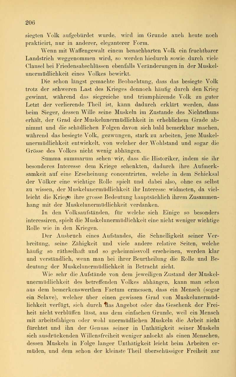 siegten Volk aufgebürdet wurde, wird im Grunde auch heute noch prakticirt, nur in anderer, eleganterer Form. Wenn mit Waffengewalt einem benachbarten Volk ein fruchtbarer Landstrich weggenommen wird, so werden hiedurch sowie durch viele Clausel bei Friedensabschlüssen ebenfalls Veränderungen in der Muskel- unermüdlichkeit eines Volkes bewirkt. Die schon längst gemachte Beobachtung, dass das besiegte Volk trotz der schweren Last des Krieges dennoch häufig durch den Krieg o o o gewinnt, während das siegreiche und triumphirende Volk zu guter Letzt der verlierende Theil ist, kann dadurch erklärt werden, dass beim Sieger, dessen Wille seine Muskeln im Zustande des Nichtsthuns erhält, der Grad der Muskelunermüdlichkeit in erheblichem Grade ab- nimmt und die schädlichen Folgen davon sich bald bemerkbar machen, während das besiegte Volk, gezwungen, stark zu arbeiten, jene Muskel- unermüdlichkeit entwickelt, von welcher der Wohlstand und sogar die Grösse des Volkes nicht Avenig abhängen. Summa summarum sehen wir, dass die Historiker, indem sie ihr besonderes Interesse dem Kriege schenkten, dadurch ihre Aufmerk- samkeit auf eine Erscheinung conQentrirten, welche in dem Schicksal der Völker eine wichtige Rolle spielt und dabei also, ohne es selbst zu wissen, der Muskelunermüdlichkeit ihr Interesse widmeten, da viel- leicht die Kriegte ihre grosse Bedeutung hauptsächlich ihrem Zusammen- hang mit der Muskelunermüdlichkeit verdanken. In den Volksaufständen, für welche sich Einige so besonders interessiren, spielt die Muskelunermüdlichkeit eine nicht weniger wichtige Rolle wie in den Kriegen. Der Ausbruch eines Aufstandes, die Schnelligkeit seiner Ver- breitung, seine Zähigkeit und viele andere relative Seiten, welche häufig so räthselhaft und so geheimnissvoll erscheinen, werden klar und verständlich, wenn man bei ihrer Beurtheilung die Rolle und Be- deutung der Muskelunermüdlichkeit in Betracht zieht. Wie sehr die Aufstände von dem jeweiligen Zustand der Muskel- unermüdlichkeit des betreffenden Volkes abhängen, kann man schon aus dem bemerkenswerthen Factum ermessen, dass ein Mensch (sogar ein Sclave), welcher über einen gewissen Grad von Muskelunermüd- lichkeit verfügt, sich durch tlas Angebot oder das Geschenk der Frei- heit nicht verblüffen lässt, aus dem einfachen Grunde, weil ein Mensch mit arbeitsfähigen oder wohl unermüdlichen Muskeln die Arbeit nicht fürchtet und ihn der Genuss seiner in Unthätigkeit seiner Muskeln sich ausdrückenden Willensfreiheit weniger anlockt als einen Menschen, dessen Muskeln in Folge langer Unthätigkeit leicht beim Arbeiten er- müden, und dem schon der kleinste Theil überschüssiger Freiheit zur