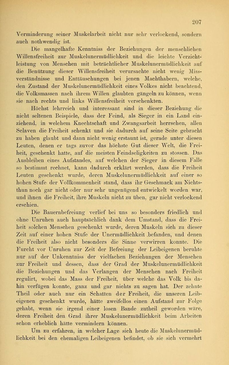 Verminderung seiner Muskelarbeit nicht nur sehr verlockend, sondern auch nothwendig ist. Die mangelhafte Kenntniss der Beziehungen der menschlichen Willensfreiheit zur Muskelunermüdlichkeit und die leichte Verzicht- leistung von Menschen mit beträchtlicher Muskelunermüdlichkeit auf die Benützung dieser Willensfreiheit verursachte nicht wenig Miss- verständnisse und Enttäuschungen bei jenen Machthabern, welche, den Zustand der Muskelunermüdlichkeit eines Volkes nicht beachtend, die Volksmassen nach ihrem Willen glaubten gängeln zu können, wenn sie nach rechts und links Willensfreiheit verschenkten. Höchst lehrreich und interessant sind in dieser Beziehung die nicht seltenen Beispiele, dass der Feind, als Sieger in ein Land ein- ziehend, in welchem Knechtschaft und Zwangsarbeit herrschen, allen Sclaven die Freiheit schenkt und sie dadurch auf seine Seite gebracht zu haben glaubt und dann nicht wenig erstaunt ist, gerade unter diesen Leuten, denen er tags zuvor das höchste Gut dieser Welt, die Frei- heit, geschenkt hatte, auf die meisten Feindseligkeiten zu stossen. Das Ausbleiben eines Aufstandes, auf welchen der Sieger in diesem Falle so bestimmt rechnet, kann dadurch erklärt werden, dass die Freiheit Leuten geschenkt wurde, deren Muskelunermüdlichkeit auf einer so hohen Stufe der Vollkommenheit stand, dass ihr Geschmack am Nichts- thun noch gar nicht oder nur sehr ungenügend entwickelt worden war, und ihnen die Freiheit, ihre Muskeln nicht zu üben, gar nicht verlockend erschien. Die Bauernbefreiung verlief bei uns so besonders friedlich und ohne Unruhen auch hauptsächlich dank dem Umstand, dass die Frei- heit solchen Menschen geschenkt wurde, deren Muskeln sich zu dieser Zeit auf einer hohen Stufe der Unermüdlichkeit befanden, und denen die Freiheit also nicht besonders die Sinne verwirren konnte. Die Furcht vor Unruhen zur Zeit der Befreiung der Leibeigenen beruhte nur auf der Unkenntniss der vielfachen Beziehungen der Menschen zur Freiheit und dessen, dass der Grad der Muskelunermüdlichkeit die Beziehungen und das Verlangen der Menschen nach Freiheit regulirt, wobei das Mass der Freiheit, über welche das Volk bis da- hin verfügen konnte, ganz und gar nichts zu sagen hat. Der zehnte Theil oder auch nur ein Schatten der Freiheit, die unseren Leib- eigenen geschenkt wurde, hätte zweifellos einen Aufstand zur Folge gehabt, wenn sie irgend einer losen Bande zutheil geworden wäre, deren Freiheit den Grad ihrer Muskelunermüdlichkeit beim Arbeiten schon erheblich hätte vermindern können. Um zu erfahren, in welcher Lage sich heute die Muskelunermüd- lichkeit bei den ehemaligen Leibeigenen befindet, ob sie sich vermehrt