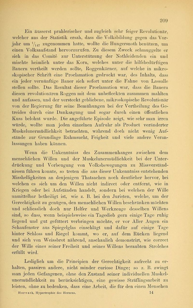 Ein äusserst prahlerischer und zugleich sehr feiger Revolutionär, welcher aus der Statistik ersah, dass die Volksbildung gegen das Vor- jahr um '/147 zugenommen hatte, wollte die Hungersnoth benützen, um einen Volksaufstand hervorzurufen. Zu diesem Zweck schmuggelte er sich in das Comite zur Unterstützung der Notkleidenden ein und mischte heimlich unter das Korn, welches unter die hilfsbedürftigen Bauern vertheilt werden sollte, Roggenkörner, auf welche in mikro- skopischer Schrift eine Proclamation gedruckt war, des Inhalts, dass ein jeder vernünftige Bauer sich sofort unter die Fahne von Lassalle stellen sollte. Das Resultat dieser Proclamation war, dass die Bauern diesen revolutionären Roggen mit dem unbefleckten zusammen mahlten und aufassen, und der versteckt gebliebene, mikroskopische Revolutionär von der Regierung für seine Bemühungen bei der Vertheilung des Ge- treides durch eine Danksagung und sogar durch einen öffentlichen Kuss belohnt wurde. Die angeführte Episode zeigt, wie sehr man irren würde, wollte man jeden einzelnen Aufruhr als Product veränderter Muskelunermüdlichkeit betrachten, während doch nicht wenig Auf- stände zur Grundlage Ruhmsucht, Feigheit und viele andere Veran- lassungen haben können. Wenn die Unkenntniss des Zusammenhanges zwischen dem menschlichen Willen und der Muskelunermüdlichkeit bei der Unter- drückung und Vorbeugung von Volksbewegungen zu Missverständ- nissen führen konnte, so treten die aus dieser Unkenntniss entstehenden Misshelligkeiten an denjenigen Thatsachen noch deutlicher hervor, bei welchen es sich um den Willen nicht indirect oder entfernt, wie in Kriegen oder bei Aufständen handelt, sondern bei welchen der Wille unmittelbar betheiligt ist, wie z. B. bei den Juristen, welche, um der Gerechtigkeit zu genügen, den menschlichen Willen beschränken möchten und schliesslich doch nur Helfer und Werkzeuge desselben Willens sind, so dass, wenn beispielsweise ein Tagedieb gern einige Tage ruhig liegend und gut gefüttert verbringen möchte, er vor Aller Augen ein Schaufenster aus Spiegelglas einschlägt und dafür auf einige Tage hinter Schloss und Riegel kommt, wo er, auf dem Rücken liegend und sich von Weissbrot nährend, anschaulich demonstrirt, wie correct der Wille eines seiner Freiheit und seines Willens beraubten Strolches erfüllt wird. Lediglich um die Principien der Gerechtigkeit aufrecht zu er- halten, passiren andere, nicht minder curiose Dinge; so z. B. zwingt man jeden Gefangenen, ohne den Zustand seiner individuellen Muskel- unermüdlichkeit zu berücksichtigen, eine gewisse Sträflingsarbeit zu leisten, ohne zu bedenken, dass eine Arbeit, die für den einen Menschen Horvath, Hypertrophie des Herzens. 14