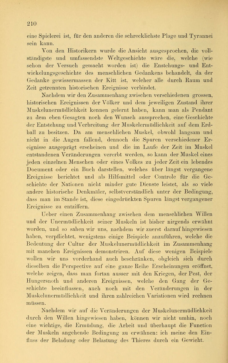 eine Spielerei ist, für den anderen die schrecklichste Plage und Tyrannei sein kann. Von den Historikern wurde die Ansicht ausgesprochen, die voll- ständigste und umfassendste Weltgeschichte wäre die, welche (wie schon der Versuch gemacht worden ist) die Enstehungs- und Ent- wicklungsgeschichte des menschlichen Gedankens behandelt, da der Gedanke gewissermassen der Kitt ist, welcher alle durch Raum und Zeit getrennten historischen Ereignisse verbindet. Nachdem wir den Zusammenhang zwischen verschiedenen grossen, historischen Ereignissen der Völker und dem jeweiligen Zustand ihrer Muskelunermüdlichkeit kennen gelernt haben, kann man als Pendant zu dem eben Gesagten noch den Wunsch aussprechen, eine Geschichte der Entstehung und Verbreitung der Muskelermüdlichkeit auf dem Erd- ball zu besitzen. Da am menschlichen Muskel, obwohl langsam und nicht in die Augen fallend, dennoch die Spuren verschiedener Er- eignisse ausgeprägt erscheinen und die im Laufe der Zeit im Muskel entstandenen Veränderungen vererbt werden, so kann der Muskel eines jeden einzelnen Menschen oder eines Volkes zu jeder Zeit ein lebendes Document oder ein Buch darstellen, welches über längst vergangene Ereignisse berichtet und als Hilfsmittel oder Controle für die Ge- schichte der Nationen nicht minder gute Dienste leistet, als so viele andere historische Denkmäler, selbstverständlich unter der Bedingung, dass man im Stande ist, diese eingedrückten Spuren längst vergangener Ereignisse zu entziffern. Ueber einen Zusammenhang zwischen dem menschlichen Willen und der Unermüdlichkeit seiner Muskeln ist bisher nirgends erwähnt worden, und so sahen wir uns, nachdem wir zuerst daraufhingewiesen haben, verpflichtet, wenigstens einige Beispiele anzuführen, welche die Bedeutung der Cultur der Muskelunermüdlichkeit im Zusammenhang mit manchen Ereignissen demonstriren. Auf diese wenigen Beispiele wollen wir uns vorderhand auch beschränken, obgleich sich durch dieselben die Perspective auf eine ganze Reihe Erscheinungen eröffnet, welche zeigen, dass man fortan ausser mit den Kriegen, der Pest, der Hungersnoth und anderen Ereignissen, welche den Gang der Ge- schichte beeinflussen, auch noch mit den Veränderungen in der Muskelunermüdlichkeit und ihren zahlreichen Variationen wird rechnen müssen. Nachdem wir auf die Veränderungen der Muskelunermüdlichkeit durch den Willen hingewiesen haben, können wir nicht umhin, noch eine wichtige, die Ermüdung, die Arbeit und überhaupt die Function der Muskeln angehende Bedingung zu erwähnen: ich meine den Ein- fluss der Beladung; oder Belastung- des Thieres durch ein Gewicht.