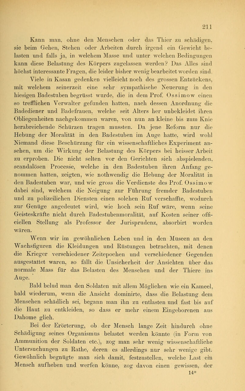 Kann man, ohne den Menschen oder das Thier zu schädigen, sie beim Gehen, Stehen oder Arbeiten durch irgend ein Gewicht be- lasten und falls ja, in welchem Masse und unter welchen Bedingungen kann diese Belastung des Körpers zugelassen werden? Das Alles sind höchst interessante Fragen, die leider bisher wenig bearbeitet worden sind. Viele in Kasan gedenken vielleicht noch des grossen Entzückens, mit welchem seinerzeit eine sehr sympathische Neuerung in den hiesigen Badestuben begrüsst wurde, die in dem Prof. Ossimow einen so trefflichen Verwalter gefunden hatten, nach dessen Anordnung die Badediener und Badefrauen, welche seit Alters her unbekleidet ihren Obliegenheiten nachgekommen waren, von nun an kleine bis zum Knie herabreichende Schürzen tragen mussten. Da jene Reform nur die Hebung der Moralität in den Badestuben im Auge hatte, wird wohl Niemand diese Beschürzung für ein wissenschaftliches Experiment an- sehen, um die Wirkung der Belastung des Körpers bei heisser Arbeit zu erproben. Die nicht selten vor den Gerichten sich abspielenden, scandalösen Processe, welche in den Badestuben ihren Anfang ge- nommen hatten, zeigten, wie nothwendig die Hebung der Moralität in den Badestuben war, und wie gross die Verdienste des Prof. Ossimow dabei sind, welchem die Neigung zur Führung fremder Badestuben und zu polizeilichen Diensten einen solchen Ruf verschaffte, wodurch zur Genüge angedeutet wird, wie hoch sein Ruf wäre, wenn seine Geisteskräfte nicht durch Badestubenmoralität, auf Kosten seiner offi- cieilen Stellung als Professor der Jurisprudenz, absorbirt worden wären. Wenn wir im gewöhnlichen Leben und in den Museen an den Wachsfiguren die Kleidungen und Rüstungen betrachten, mit denen die Krieger verschiedener Zeitepochen und verschiedener Gegenden ausgestattet waren, so fällt die Unsicherheit der Ansichten über das normale Mass für das Belasten des Menschen und der Thiere ins Auge. Bald belud man den Soldaten mit allem Möglichen wie ein Kameel, bald wiederum, wenn die Ansicht dominirte, dass die Belastung dem Menschen schädlich sei, begann man ihn zu entlasten und fast bis auf die Haut zu entkleiden, so dass er mehr einem Eingeborenen aus Dahome glich. Bei der Erörterung, ob der Mensch lange Zeit hindurch ohne Schädigung seines Organismus belastet werden könnte (in Form von Ammunition der Soldaten etc.), zog man sehr wenig wissenschaftliche Untersuchungen zu Rathe, deren es allerdings nur sehr wenige gibt. Gewöhnlich begnügte man sich damit, festzustellen, welche Last ein Mensch aufheben und werfen könne, zog davon einen gewissen, der 14*