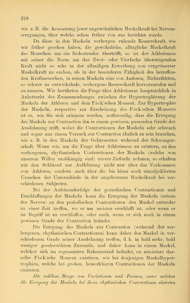 wie z. B. die Aeusserung jener ungewöhnlichen Muskelkraft bei Nerven- erregungen, über welche schon früher von uns berichtet wnrde. Da diese in den Muskeln verborgen ruhende Reservekraft, wie wir früher gesehen haben, die gewöhnliche, alltägliche Muskelkraft des Menschen um ein Bedeutendes übertrifft, so ist der Athletismus mit seiner die Norm um das Zwei- oder Vierfache übersteigenden Kraft nicht so sehr in der allmäligen Erwerbung von vergrösserter Muskelkraft zu suchen, als in der besonderen Fähigkeit des betreffen- den Kraftmenschen, in seinen Muskeln eine von Anderen, Nichtathleten, so schwer zu entwickelnde, verborgene Reservekraft hervorzurufen und zu äussern. Wir berührten die Frage über Athletismus hauptsächlich in Anbetracht des Zusammenhanges zwischen der Hypertrophirung der Muskeln der Athleten und dem Fick'schen Moment. Zur Hypertrophie der Muskeln, respective zur Erscheinung des Fick'schen Moments ist es, wie Sie sich erinnern werden, nothwendig, dass die Erregung des Muskels zur Contraction ihn in einem gewissen, passenden Grade der Ausdehnung trifft, wobei die Contractionen der Muskeln sehr schwach und sos;ar nur einem Versuch zur Contraction ähnlich zu sein brauchen, wie z. B. in den Muskeln der Gebärmutter während der Schwanger- schaft. Wenn wir, um die Frage über Athletismus zu erörtern, zu den verborgenen, rhythmischen Contractionen der Muskeln (welche von unserem Willen unabhängig sind) unsere Zuflucht nehmen, so erhalten wir den Schlüssel zur Aufklärung nicht nur über das Vorkommen von Athleten, sondern auch über die bis hiezu noch unaufgeklärten Ursachen der Unterschiede in der angeborenen Muskelkraft bei ver- schiedenen Snbjecten. Bei der Aufeinanderfolge der periodischen Contractionen und Erschlaffungen der Muskeln kann die Erregung der Muskeln (seitens der Nerven) zu den periodischen Contractionen den Muskel entweder zu einer Zeit treffen, wo er am meisten erschlafft ist, oder wenn er im Begriff ist zu erschlaffen, oder auch, wenn er sich noch in einem gewissen Grade der Contraction befindet. Die Erregung des Muskels zur Contraction (während der ver- borgenen, rhythmischen Contractionen) kann daher den Muskel in ver- schiedenem Grade seiner Ausdehnung treffen, d. h. in bald mehr, bald weniger geschwächtem Zustande, und daher kann in einem Muskel, welcher sich im sogenannten Ruhezustand befindet, en miniature das- selbe Fick'sche Moment existiren. wie bei denjenigen Muskelhyper- trophien, welche bei groben, bemerkbaren Contractionen der Muskeln eintreten. Die zahllose Menge von Variationen und Formen, unter ivelchen die Erregung der Mushein bei ihren rhythmischen Contractionen eintreten