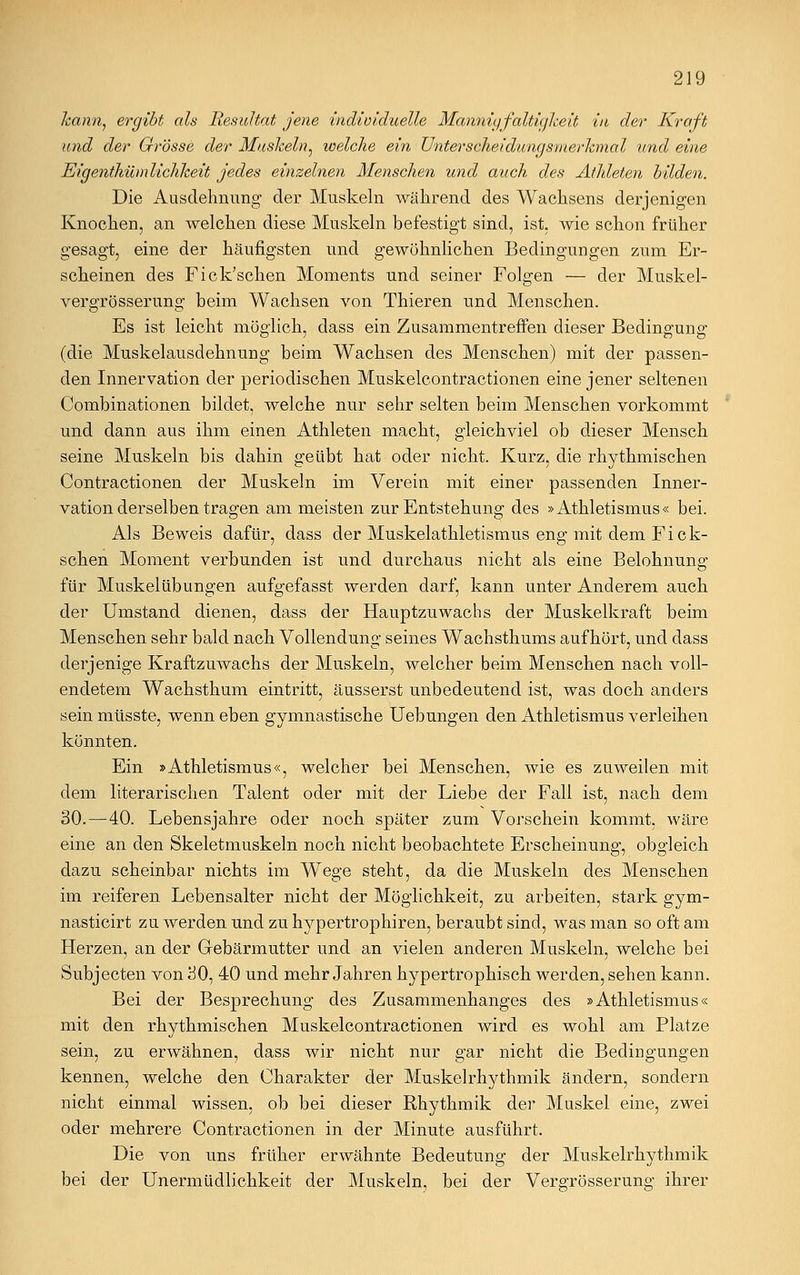 kann, ergibt als Resultat jene individuelle Mannigfaltigkeit in der Kraft und der Grösse der Muskeln ^ welche ein Unterscheidungsmerkmal und eine Eigenthümlichkeit jedes einzelnen Menschen und auch des Athleten bilden. Die Ausdehnung der Muskeln während des Wachsens derjenigen Knochen, an Avelchen diese Muskeln befestigt sind, ist, wie schon früher gesagt, eine der häufigsten und gewöhnlichen Bedingungen zum Er- scheinen des Fick'scken Moments und seiner Folgen — der Muskel- vergrösserung beim Wachsen von Thieren und Menschen. Es ist leicht möglich, dass ein Zusammentreffen dieser Bedingung (die Muskelausdehnung beim Wachsen des Menschen) mit der passen- den Innervation der periodischen Muskelcontractionen eine jener seltenen Combinationen bildet, welche nur sehr selten beim Menschen vorkommt und dann aus ihm einen Athleten macht, gleichviel ob dieser Mensch seine Muskeln bis dahin geübt hat oder nicht. Kurz, die rhythmischen Contractionen der Muskeln im Verein mit einer passenden Inner- vation derselben tragen am meisten zur Entstehung des »Athletismus « bei. Als Beweis dafür, dass der Muskelathletismus eng mit dem Fick- schen Moment verbunden ist und durchaus nicht als eine Belohnung für Muskelübungen aufgefasst werden darf, kann unter Anderem auch der Umstand dienen, dass der Hauptzuwachs der Muskelkraft beim Menschen sehr bald nach Vollendung seines Wachsthums aufhört, und dass derjenige Kraftzuwachs der Muskeln, welcher beim Menschen nach voll- endetem Wachsthum eintritt, äusserst unbedeutend ist, was doch anders sein müsste, wenn eben gymnastische Uebungen den Athletismus verleihen könnten. Ein »Athletismus«, welcher bei Menschen, wie es zuweilen mit dem literarischen Talent oder mit der Liebe der Fall ist, nach dem 30.—40. Lebensjahre oder noch später zum Vorschein kommt, wäre eine an den Skeletmuskeln noch nicht beobachtete Erscheinung, obgleich dazu scheinbar nichts im Wege steht, da die Muskeln des Menschen im reiferen Lebensalter nicht der Möglichkeit, zu arbeiten, stark gym- nasticirt zu werden und zu hypertrophiren, beraubt sind, was man so oft am Herzen, an der Gebärmutter und an vielen anderen Muskeln, welche bei Subjecten von 30, 40 und mehr Jahren hypertrophisch werden, sehen kann. Bei der Besprechung des Zusammenhanges des »Athletismus« mit den rhythmischen Muskelcontractionen wird es wohl am Platze sein, zu erwähnen, dass wir nicht nur gar nicht die Bedingungen kennen, welche den Charakter der Muskelrhythmik ändern, sondern nicht einmal wissen, ob bei dieser Rhythmik der Muskel eine, zwei oder mehrere Contractionen in der Minute ausführt. Die von uns früher erwähnte Bedeutung der Muskelrhythmik bei der Unermüdlichkeit der Muskeln, bei der Vergrösserung ihrer