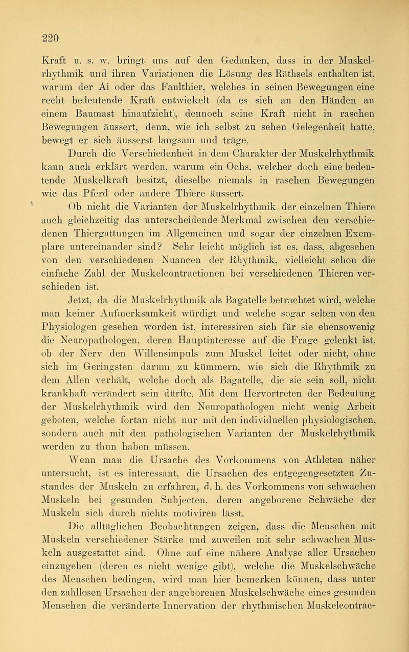Kraft u. s. w. bringt uns auf den Gedanken, dass in der Muskel- rhythmik und ihren Variationen die Lösung des Räthsels enthalten ist, warum der Ai oder das Faulthier, welches in seinen Bewegungen eine recht bedeutende Kraft entwickelt (da es sich an den Händen an einem Baumast hinaufzieht), dennoch seine Kraft nicht in raschen Bewegungen äussert, denn, wie ich selbst zu sehen Gelegenheit hatte, bewegt er sich äusserst langsam und träge. Durch die Verschiedenheit in dem Charakter der Muskelrhythmik kann auch erklärt werden, warum ein Ochs, welcher doch eine bedeu- tende Muskelkraft besitzt, dieselbe niemals in raschen Bewegungen wie das Pferd oder andere Thiere äussert. Ob nicht die Varianten der Muskelrhythmik der einzelnen Thiere auch gleichzeitig das unterscheidende Merkmal zwischen den verschie- denen Thiergattungen im Allgemeinen und sogar der einzelnen Exem- plare untereinander sind? Sehr leicht möglich ist es, dass, abgesehen von den verschiedenen Nuancen der Rhythmik, vielleicht schon die einfache Zahl der Muskelcontractionen bei verschiedenen Thieren ver- schieden ist. Jetzt, da die Muskelrhythmik als Bagatelle betrachtet wird, welche man keiner Aufmerksamkeit würdigt und welche sogar selten von den Physiologen gesehen worden ist, interessiren sich für sie ebensowenig die Neuropathologen, deren Hauptinteresse auf die Frage gelenkt ist, ob der Nerv den Willensimpuls zum Muskel leitet oder nicht, ohne sich im Geringsten darum zu kümmern, wie sich die Rhythmik zu dem Allen verhält, welche doch als Bagatelle, die sie sein soll, nicht krankhaft verändert sein dürfte. Mit dem Hervortreten der Bedeutung der Muskelrhythmik wird den Neuropathologen nicht wenig Arbeit geboten, welche fortan nicht nur mit den individuellen physiologischen, sondern auch mit den pathologischen Varianten der Muskelrhythmik werden zu thun haben müssen. Wenn man die Ursache des Vorkommens von Athleten näher untersucht, ist es interessant, die Ursachen des entgegengesetzten Zu- standes der Muskeln zu erfahren, d. h. des Vorkommens von schwachen Muskeln bei gesunden Subjecten. deren angeborene Schwäche der Muskeln sich durch nichts motiviren lässt. Die alltäglichen Beobachtungen zeigen, dass die Menschen mit Muskeln verschiedener Stärke und zuweilen mit sehr schwachen Mus- keln ausgestattet sind. Ohne auf eine nähere Analyse aller Ursachen einzugehen (deren es nicht wenige gibt), welche die Muskelschwäche des Menschen bedingen, wird man hier bemerken können, dass unter den zahllosen Ursachen der angeborenen Muskelschwäche eines gesunden Menschen die veränderte Innervation der rhythmischen Muskelcontrac-