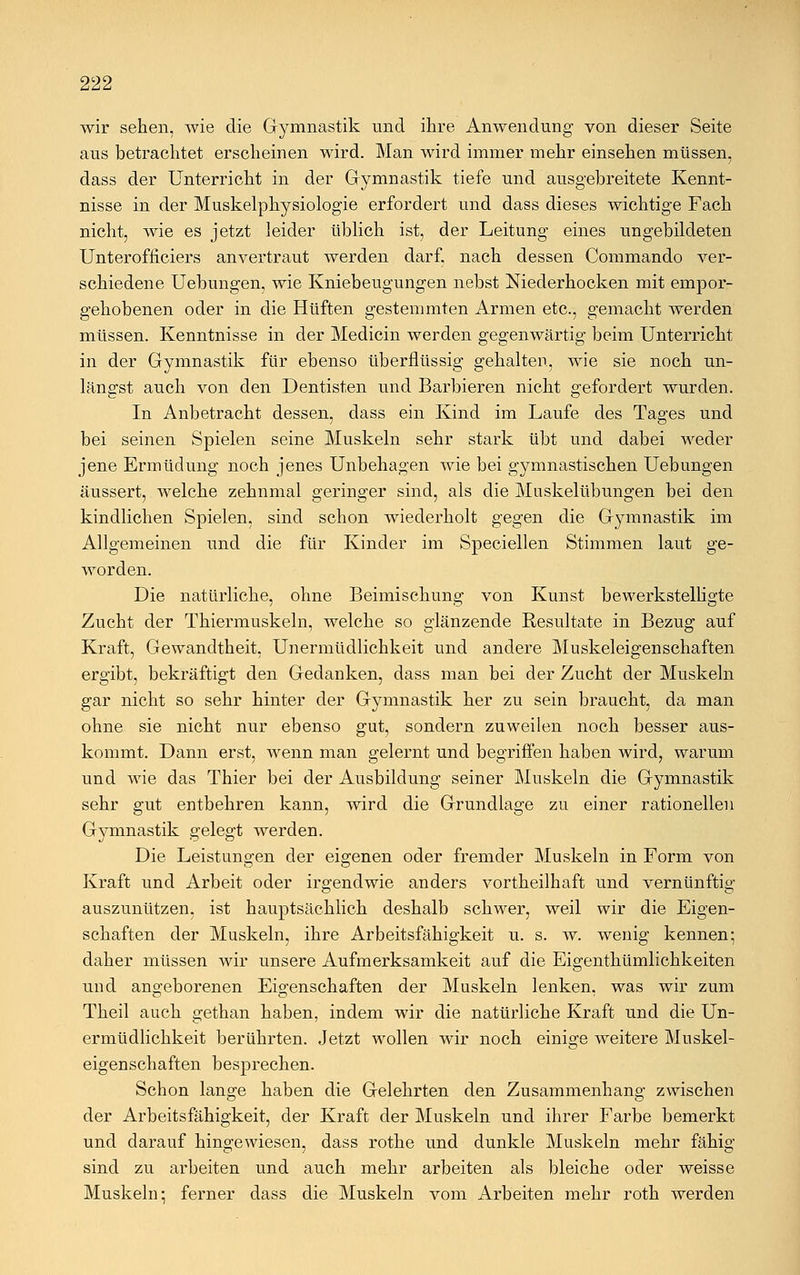 wir sehen, wie die Gymnastik und ihre Anwendung von dieser Seite aus betrachtet erscheinen wird. Man wird immer mehr einsehen müssen, dass der Unterricht in der Gymnastik tiefe und ausgebreitete Kennt- nisse in der Muskelphysiologie erfordert und dass dieses wichtige Fach nicht, wie es jetzt leider üblich ist, der Leitung eines ungebildeten Unterofiiciers anvertraut werden darf, nach dessen Commando ver- schiedene Uebungen, wie Kniebeugungen nebst Niederhocken mit empor- gehobenen oder in die Hüften gestemmten Armen etc., gemacht werden müssen. Kenntnisse in der Medicin werden gegenwärtig beim Unterricht in der Gymnastik für ebenso überflüssig gehalten, wie sie noch un- längst auch von den Dentisten und Barbieren nicht gefordert wurden. In Anbetracht dessen, dass ein Kind im Laufe des Tages und bei seinen Spielen seine Muskeln sehr stark übt und dabei weder jene Ermüdung noch jenes Unbehagen wie bei gymnastischen Uebungen äussert, welche zehnmal geringer sind, als die Muskelübungen bei den kindlichen Spielen, sind schon wiederholt gegen die G}^mnastik im Allgemeinen und die für Kinder im Speciellen Stimmen laut ge- worden. Die natürliche, ohne Beimischung von Kunst bewerkstelligte Zucht der Thiermuskeln, welche so glänzende Resultate in Bezug auf Kraft, Gewandtheit, Unermüdlichkeit und andere Muskeleigenschaften ergibt, bekräftigt den Gedanken, dass man bei der Zucht der Muskeln gar nicht so sehr hinter der Gymnastik her zu sein braucht, da man ohne sie nicht nur ebenso gut, sondern zuweilen noch besser aus- kommt. Dann erst, wenn man gelernt und begriffen haben wird, warum und wie das Thier bei der Ausbildung seiner Muskeln die Gymnastik sehr gut entbehren kann, wird die Grundlage zu einer rationellen Gymnastik gelegt werden. Die Leistungen der eigenen oder fremder Muskeln in Form von Kraft und Arbeit oder irgendwie anders vortheilhaft und vernünftig auszunützen, ist hauptsächlich deshalb schwer, weil wir die Eigen- schaften der Muskeln, ihre Arbeitsfähigkeit u. s. w. wenig kennen; daher müssen wir unsere Aufmerksamkeit auf die Eigentümlichkeiten und angeborenen Eigenschaften der Muskeln lenken, was wir zum Theil auch gethan haben, indem wir die natürliche Kraft und die Un- ermüdlichkeit berührten. Jetzt wollen wir noch einige weitere Muskel- eigenschaften besprechen. Schon lange haben die Gelehrten den Zusammenhang zwischen der Arbeitsfähigkeit, der Kraft der Muskeln und ihrer Farbe bemerkt und darauf hingewiesen, dass rothe und dunkle Muskeln mehr fähig sind zu arbeiten und auch mehr arbeiten als bleiche oder weisse Muskeln; ferner dass die Muskeln vom Arbeiten mehr roth werden