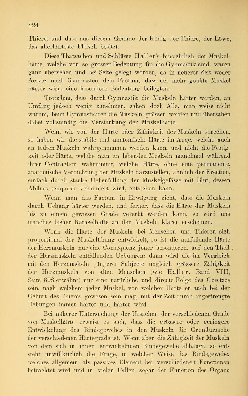 Thiere, und dass aus diesem Grunde der König der Thiere, der Löwe, das allerhärteste Fleisch besitzt. Diese Thatsachen und Schlüsse Haller's hinsichtlich der Muskel- härte, welche von so grosser Bedeutung für die Gymnastik sind, waren ganz übersehen und bei Seite gelegt worden, da in neuerer Zeit weder Aerzte noch Gymnasten dem Factum, dass der mehr geübte Muskel härter wird, eine besondere Bedeutung beilegten. Trotzdem, dass durch Gymnastik die Muskeln härter werden, an Umfang jedoch wenig zunehmen, sahen doch Alle, man weiss nicht warum, beim Gymnasticiren die Muskeln grösser werden und übersahen dabei vollständig die Verstärkung der Muskelhärte. Wenn wir von der Härte oder Zähigkeit der Muskeln sprechen, so haben wir die stabile und anatomische Härte im Auge, welche auch an todten Muskeln wahrgenommen werden kann, und nicht die Festig- keit oder Härte, welche man an lebenden Muskeln manchmal während ihrer Contraction wahrnimmt, welche Härte, ohne eine permanente, anatomische Verdichtung der Muskeln darzustellen, ähnlich der Erection, einfach durch starke Ueberfüllung der Muskelgefässe mit Blut, dessen Abfluss temporär verhindert wird, entstehen kann. Wenn man das Factum in Erwägung zieht, dass die Muskeln durch Uebung härter werden, und ferner, dass die Härte der Muskeln bis zu einem gewissen Grade vererbt werden kann, so wird uns manches bisher Räthselhafte an den Muskeln klarer erscheinen. Wenn die Härte der Muskeln bei Menschen und Thieren sich proportional der Muskelübung entwickelt, so ist die auffallende Härte der Herzmuskeln nur eine Consequenz jener besonderen, auf den Theil der Herzmuskeln entfallenden Hebungen-, dann wird die im Vergleich mit den Herzmuskeln jüngerer Subjecte ungleich grössere Zähigkeit der Herzmuskeln von alten Menschen (wie Haller, Band VIII, Seite 898 erwähnt) nur eine natürliche und directe Folge des Gesetzes sein, nach welchem jeder Muskel, von welcher Härte er auch bei der Geburt des Thieres gewesen sein mag, mit der Zeit durch angestrengte Hebungen immer härter und härter wird. Bei näherer Untersuchung der Ursachen der verschiedenen Grade von Muskelhärte erweist es sich, dass die grössere oder geringere Entwickelung des Bindegewebes in den Muskeln die Grundursache der verschiedenen Härtegrade ist. Wenn aber die Zähigkeit der Muskeln von dem sich in ihnen entwickelnden Bindegewebe abhängt, so ent- steht unwillkürlich die Frage, in welcher Weise das Bindegewebe, welches allgemein als passives Element bei verschiedenen Functionen betrachtet wird und in vielen Fällen sogar der Function des Organs