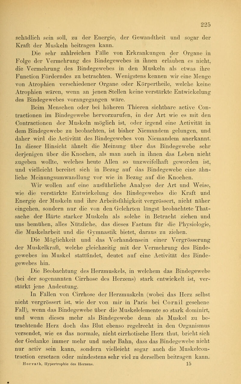 schädlich sein soll, zu der Energie, der Gewandtheit und sogar der Kraft der Muskeln beitragen kann. Die sehr zahlreichen Fälle von Erkrankungen der Organe in Folge der Vermehrung des Bindegewebes in ihnen erlauben es nicht, die Vermehrung des Bindegewebes in den Muskeln als etwas ihre Function Förderndes zu betrachten. Wenigstens kennen wir eine Menge von Atrophien verschiedener Organe oder Körpertheile, welche keine Atrophien wären, wenn an jenen Stellen keine verstärkte Entwickelung des Bindegewebes vorangegangen wäre. Beim Menschen oder bei höheren Thieren sichtbare active Con- tractionen im Bindegewebe hervorzurufen, in der Art wie es mit den Contractionen der Muskeln möglich ist, oder irgend eine Activität in dem Bindegewebe zu beobachten, ist bisher Niemandem gelungen, und daher wird die Activität des Bindegewebes von Niemandem anerkannt. In dieser Hinsicht ähnelt die Meinung über das Bindegewebe sehr derjenigen über die Knochen, als man auch in ihnen das Leben nicht zugeben wollte, welches heute Allen so unzweifelhaft geworden ist, und vielleicht bereitet sich in Bezug auf das Bindegewebe eine ähn- liche Meinungsumwandlung vor wie in Bezug auf die Knochen. Wir wollen auf eine ausführliche Analyse der Art und Weise, wie die verstärkte Entwickelung des Bindegewebes die Kraft und Energie der Muskeln und ihre Arbeitsfähigkeit vergrössert, nicht näher eingehen, sondern nur die von den Gelehrten längst beobachtete Tkat- sache der Härte starker Muskeln als solche in Betracht ziehen und uns bemühen, alles Nützliche, das dieses Factum für die Physiologie, die Muskelarbeit und die Gymnastik bietet, daraus zu ziehen. Die Möglichkeit und das Vorhandensein einer Vergrösserung der Muskelkraft, welche gleichzeitig mit der Vermehrung des Binde- geAvebes im Muskel stattfindet, deutet auf eine Activität des Binde- gewebes hin. Die Beobachtung des Herzmuskels, in welchem das Bindegewebe (bei der sogenannten Cirrhose des Herzens) stark entwickelt ist, ver- stärkt jene Andeutung. In Fällen von Cirrhose der Herzmuskeln (wobei das Herz selbst nicht vergrössert ist, wie der von mir in Paris bei Cornil gesehene Fall), wenn das Bindegewebe über die Muskelelemente so stark dominirt, und wenn dieses mehr als Bindegewebe denn als Muskel zu be- trachtende Herz doch das Blut ebenso regelrecht in den Organismus versendet, wie es das normale, nicht cirrhotische Herz thut, bricht sich der Gedanke immer mehr und mehr Bahn, dass das Bindegewebe nicht nur activ sein kann, sondern vielleicht sogar auch die Muskelcon- traction ersetzen oder mindestens sehr viel zu derselben beitragen kann.. Horvath, Hypertrophie des Herzens. 15