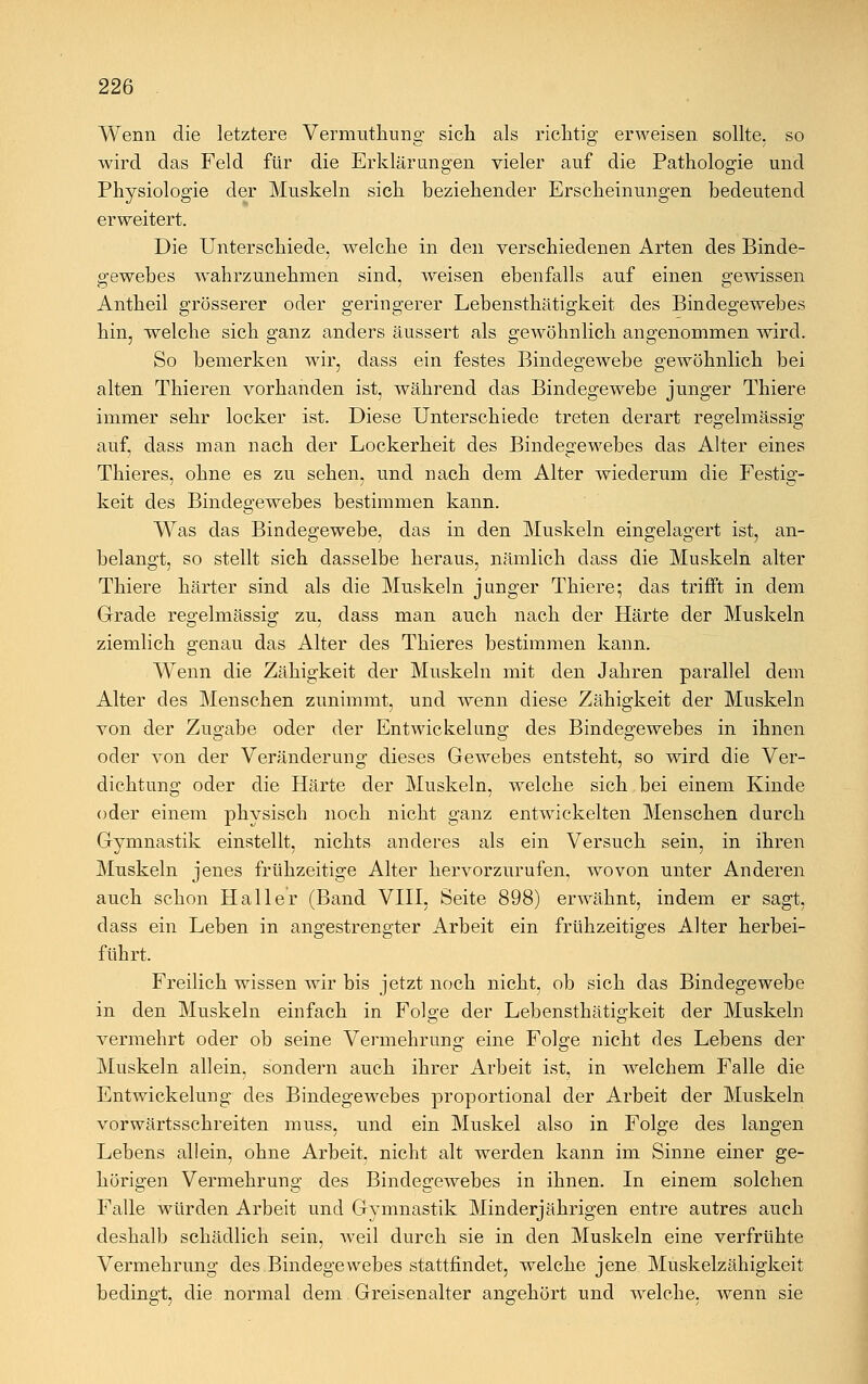 Wenn die letztere Vermuthung sich als richtig erweisen sollte, so wird das Feld für die Erklärungen vieler auf die Pathologie und Physiologie der Muskeln sich beziehender Erscheinungen bedeutend erweitert. Die Unterschiede, welche in den verschiedenen Arten des Binde- gewebes wahrzunehmen sind, weisen ebenfalls auf einen gewissen Antheil grösserer oder geringerer Lebensthätigkeit des Bindegewebes hin, welche sich ganz anders äussert als gewöhnlich angenommen wird. So bemerken wir, dass ein festes Bindegewebe gewöhnlich bei alten Thieren vorhanden ist, während das Bindegewebe junger Thiere immer sehr locker ist. Diese Unterschiede treten derart regelmässig auf, dass man nach der Lockerheit des Bindegewebes das Alter eines Thieres, ohne es zu sehen, und nach dem Alter wiederum die Festig- keit des Bindegewebes bestimmen kann. Was das Bindegewebe, das in den Muskeln eingelagert ist, an- belangt, so stellt sich dasselbe heraus, nämlich dass die Muskeln alter Thiere härter sind als die Muskeln junger Thiere; das trifft in dem Grade regelmässig zu, dass man auch nach der Härte der Muskeln ziemlich genau das Alter des Thieres bestimmen kann. Wenn die Zähigkeit der Muskeln mit den Jahren parallel dem Alter des Menschen zunimmt, und wenn diese Zähigkeit der Muskeln von der Zugabe oder der Entwicklung des Bindegewebes in ihnen oder von der Veränderung dieses Gewebes entsteht, so wird die Ver- dichtung oder die Härte der Muskeln, welche sich bei einem Kinde oder einem physisch noch nicht ganz entwickelten Menschen durch Gymnastik einstellt, nichts anderes als ein Versuch sein, in ihren Muskeln jenes frühzeitige Alter hervorzurufen, wovon unter Anderen auch schon Hall er (Band VIII, Seite 898) erwähnt, indem er sagt, dass ein Leben in angestrengter Arbeit ein frühzeitiges Alter herbei- führt. Freilich wissen wir bis jetzt noch nicht, ob sich das Bindegewebe in den Muskeln einfach in Folge der Lebensthätigkeit der Muskeln vermehrt oder ob seine Vermehrung eine Folge nicht des Lebens der Muskeln allein, sondern auch ihrer Arbeit ist, in welchem Falle die Entwickelung des Bindegewebes proportional der Arbeit der Muskeln vorwärtsschreiten muss, und ein Muskel also in Folge des langen Lebens allein, ohne Arbeit, nicht alt werden kann im Sinne einer ge- hörigen Vermehrung des Bindegewebes in ihnen. In einem solchen Falle würden Arbeit und Gymnastik Minderjährigen entre autres auch deshalb schädlich sein, Aveil durch sie in den Muskeln eine verfrühte Vermehrung des Bindegewebes stattfindet, welche jene Muskelzähigkeit bedingt, die normal dem Greisenalter angehört und welche, wenn sie