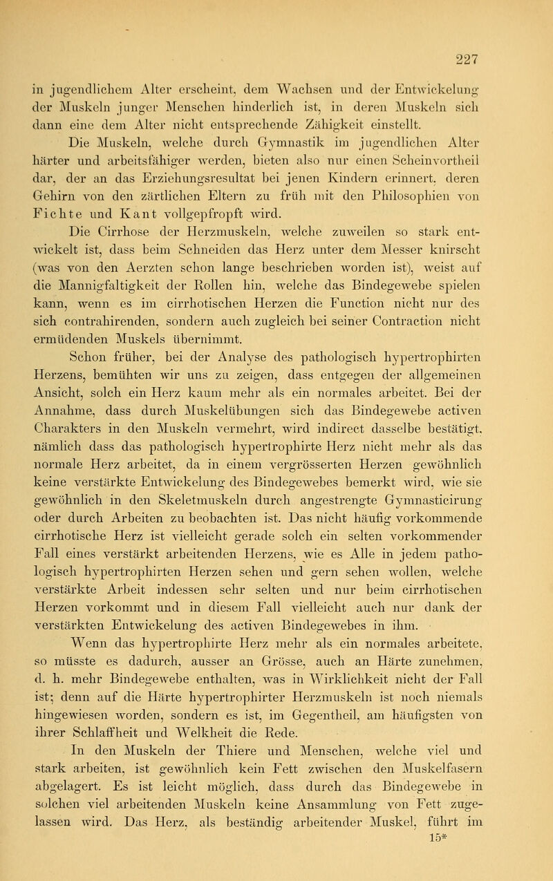 in jugendlichem Alter erseheint, dem Wachsen und der Entwicklung der Muskeln junger Menschen hinderlich ist, in deren Muskeln sich dann eine dem Alter nicht entsprechende Zähigkeit einstellt. Die Muskeln, welche durch Gymnastik im jugendlichen Alter härter und arbeitsfähiger werden, bieten also nur einen Scheinvortheil dar, der an das Erziehungsresultat bei jenen Kindern erinnert, deren Gehirn von den zärtlichen Eltern zu früh mit den Philosophien von Fichte und Kant vollgepfropft wird. Die Cirrhose der Herzmuskeln, welche zuweilen so stark ent- wickelt ist, dass beim Schneiden das Herz unter dem Messer knirscht (was von den Aerzten schon lange beschrieben worden ist), weist auf die Mannigfaltigkeit der Rollen hin, welche das Bindegewebe spielen kann, wenn es im cirrhotischen Herzen die Function nicht nur des sich contrahirenden, sondern auch zugleich bei seiner Contraction nicht ermüdenden Muskels übernimmt. Schon früher, bei der Analyse des pathologisch hypertrophirten Herzens, bemühten wir uns zu zeigen, dass entgegen der allgemeinen Ansicht, solch ein Herz kaum mehr als ein normales arbeitet. Bei der Annahme, dass durch Muskelübungen sich das Bindegewebe activen Charakters in den Muskeln vermehrt, wird indirect dasselbe bestätigt. nämlich dass das pathologisch hypertrophirte Herz nicht mehr als das normale Herz arbeitet, da in einem vergrösserten Herzen gewöhnlich keine verstärkte Entwicklung des Bindegewebes bemerkt wird, wie sie gewöhnlich in den Skeletmuskeln durch angestrengte Gymnasticirung oder durch Arbeiten zu beobachten ist. Das nicht häufig vorkommende cirrhotische Herz ist vielleicht gerade solch ein selten vorkommender Fall eines verstärkt arbeitenden Herzens, wie es Alle in jedem patho- logisch hypertrophirten Herzen sehen und gern sehen wollen, welche verstärkte Arbeit indessen sehr selten und nur beim cirrhotischen Herzen vorkommt und in diesem Fall vielleicht auch nur dank der verstärkten Entwicklung des activen Bindegewebes in ihm. Wenn das hypertrophirte Herz mehr als ein normales arbeitete, so müsste es dadurch, ausser an Grösse, auch an Härte zunehmen, d. h. mehr Bindegewebe enthalten, was in Wirklichkeit nicht der Fall ist; denn auf die Härte hypertrophirter Herzmuskeln ist noch niemals hingewiesen worden, sondern es ist, im Gegentheil, am häufigsten von ihrer Schlaffheit und Welkheit die Rede. In den Muskeln der Thiere und Menschen, welche viel und stark arbeiten, ist gewöhnlich kein Fett zwischen den Muskelfasern abgelagert. Es ist leicht möglich, dass durch das Bindegewebe in solchen viel arbeitenden Muskeln keine Ansammlung von Fett zuge- lassen wird. Das Herz, als beständig arbeitender Muskel, führt im 15*