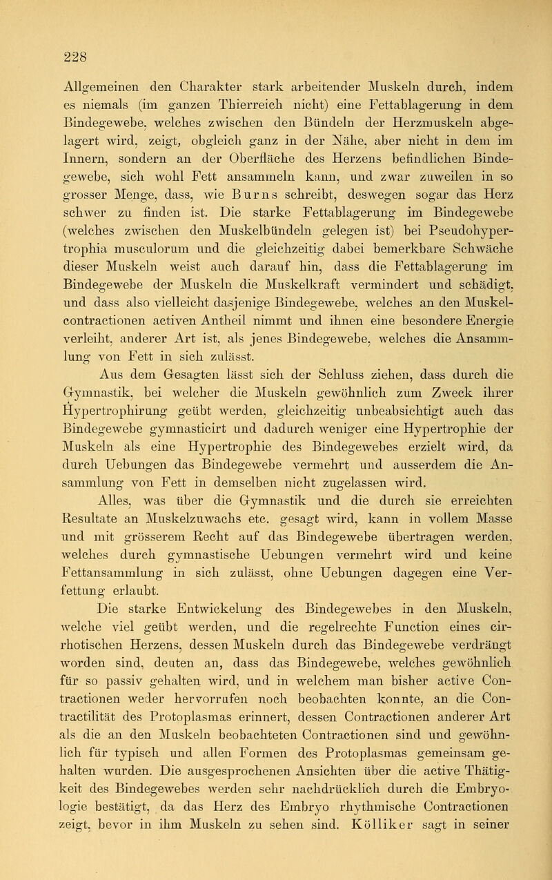 Allgemeinen den Charakter stark arbeitender Muskeln durch, indem es niemals (im ganzen Thierreich nicht) eine Fettablagerung in dem Bindegewebe, welches zwischen den Bündeln der Herzmuskeln abge- lagert wird, zeigt, obgleich ganz in der Nähe, aber nicht in dem im Innern, sondern an der Oberfläche des Herzens befindlichen Binde- gewebe, sich wohl Fett ansammeln kann, und zwar zuweilen in so grosser Menge, dass, wie Burns schreibt, deswegen sogar das Herz schwer zu finden ist. Die starke Fettablagerung im Bindegewebe (welches zwischen den Muskelbündeln gelegen ist) bei Pseudohyper- trophia musculorum und die gleichzeitig dabei bemerkbare Schwäche dieser Muskeln weist auch darauf hin, dass die Fettablagerung im Bindegewebe der Muskeln die Muskelkraft vermindert und schädigt, und dass also vielleicht dasjenige Bindegewebe, welches an den Muskel- contractionen activen Antheil nimmt und ihnen eine besondere Energie verleiht, anderer Art ist, als jenes Bindegewebe, welches die Ansamm- lung von Fett in sich zulässt. Aus dem Gesagten lässt sich der Schluss ziehen, dass durch die Gymnastik, bei welcher die Muskeln gewöhnlich zum Zweck ihrer Hypertrophirung geübt werden, gleichzeitig unbeabsichtigt auch das Bindegewebe gymnasticirt und dadurch weniger eine Hypertrophie der Muskeln als eine Hypertrophie des Bindegewebes erzielt wird, da durch Uebungen das Bindegewebe vermehrt und ausserdem die An- sammlung von Fett in demselben nicht zugelassen wird. Alles, was über die Gymnastik und die durch sie erreichten Resultate an Muskelzuwachs etc. gesagt wird, kann in vollem Masse und mit grösserem Recht auf das Bindegewebe übertragen werden, welches durch gymnastische Uebungen vermehrt wird und keine Fettansammlung in sich zulässt, ohne Uebungen dagegen eine Ver- fettung erlaubt. Die starke Entwickelung des Bindegewebes in den Muskeln, welche viel geübt werden, und die regelrechte Function eines cir- rhotischen Herzens, dessen Muskeln durch das Bindegewebe verdrängt worden sind, deuten an, dass das Bindegewebe, welches gewöhnlich für so passiv gehalten wird, und in welchem man bisher active Con- tractionen weder hervorrufen noch beobachten konnte, an die Con- tractilität des Protoplasmas erinnert, dessen Contractionen anderer Art als die an den Muskeln beobachteten Contractionen sind und gewöhn- lich für typisch und allen Formen des Protoplasmas gemeinsam ge- halten wurden. Die ausgesprochenen Ansichten über die active Thätig- keit des Bindegewebes werden sehr nachdrücklich durch die Embryo- logie bestätigt, da das Herz des Embryo rhythmische Contractionen zeigt, bevor in ihm Muskeln zu sehen sind. Kölliker sagt in seiner