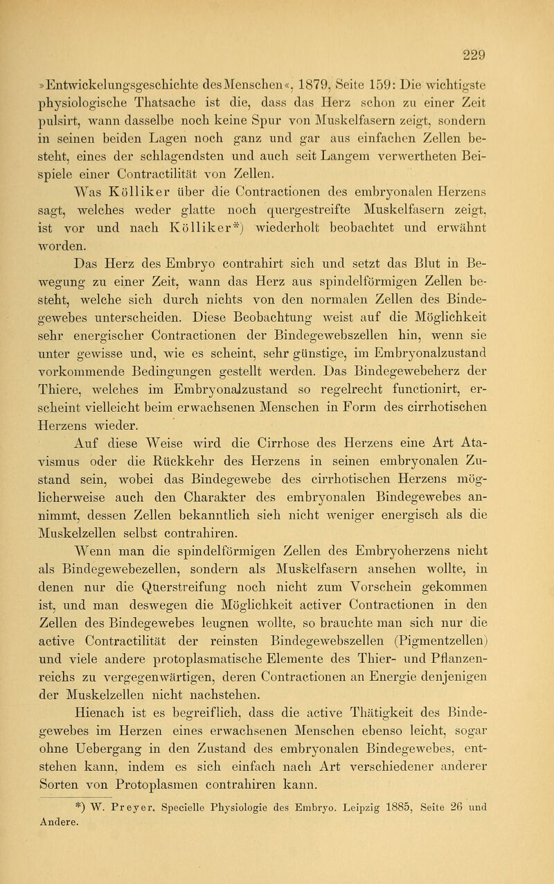 »Entwicklungsgeschichte des Menschen«, 1879, Seite 159: Die wichtigste physiologische Thatsache ist die, dass das Herz schon zu einer Zeit pulsirt, wann dasselbe noch keine Spur von Muskelfasern zeigt, sondern in seinen beiden Lagen noch ganz und gar aus einfachen Zellen be- steht, eines der schlagendsten und auch seit Langem verwertheten Bei- spiele einer Contractilität von Zellen. Was Kölliker über die Contractionen des embryonalen Herzens sagt, welches weder glatte noch quergestreifte Muskelfasern zeigt, ist vor und nach Kölliker*) wiederholt beobachtet und erwähnt worden. Das Herz des Embryo contrahirt sich und setzt das Blut in Be- wegung zu einer Zeit, wann das Herz aus spindelförmigen Zellen be- steht, welche sich durch nichts von den normalen Zellen des Binde- gewebes unterscheiden. Diese Beobachtung weist auf die Möglichkeit sehr energischer Contractionen der Bindegewebszellen hin, wenn sie unter gewisse und, wie es scheint, sehr günstige, im Embryonalzustand vorkommende Bedingungen gestellt werden. Das Bindegewebeherz der Thiere, welches im Embryonalzustand so regelrecht functionirt, er- scheint vielleicht beim erwachsenen Menschen in Form des cirrhotischen Herzens wieder. Auf diese Weise wird die Cirrhose des Herzens eine Art Ata- vismus oder die Rückkehr des Herzens in seinen embryonalen Zu- stand sein, wobei das Bindegewebe des cirrhotischen Herzens mög- licherweise auch den Charakter des embryonalen Bindegewebes an- nimmt, dessen Zellen bekanntlich sieh nicht weniger energisch als die Muskelzellen selbst contrahiren. Wenn man die spindelförmigen Zellen des Embryoherzens nicht als Bindegewebezellen, sondern als Muskelfasern ansehen wollte, in denen nur die Querstreifung noch nicht zum Vorschein gekommen ist, und man deswegen die Möglichkeit activer Contractionen in den Zellen des Bindegewebes leugnen wollte, so brauchte man sich nur die active Contractilität der reinsten Bindegewebszellen (Pigmentzellen) und viele andere protoplasmatische Elemente des Thier- und Pflanzen- reichs zu vergegenwärtigen, deren Contractionen an Energie denjenigen der Muskelzellen nicht nachstehen. Hienach ist es begreiflich, dass die active Thätigkeit des Binde- gewebes im Herzen eines erwachsenen Menschen ebenso leicht, sogar ohne Uebergang in den Zustand des embryonalen Bindegewebes, ent- stehen kann, indem es sich einfach nach Art verschiedener anderer Sorten von Protoplasmen contrahiren kann. *) W. Preyer, Specielle Physiologie des Embryo. Leipzig 1885, Seite 26 und Andere.