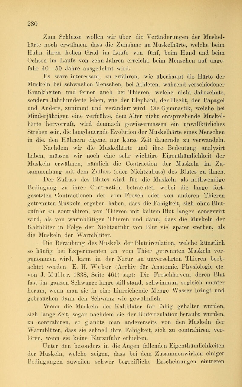 Zum Schlüsse wollen wir über die Veränderungen der Muskel- härte noch erwähnen, dass die Zunahme an Muskelhärte, welche beim Huhn ihren hohen Grad im Laufe von fünf, beim Hund und beim Ochsen im Laufe von zehn Jahren erreicht, beim Menschen auf unge- fähr 40—50 Jahre ausgedehnt wird. Es wäre interessant, zu erfahren, wie überhaupt die Härte der Muskeln bei schwachen Menschen, bei Athleten, während verschiedener Krankheiten und ferner auch bei Thieren, welche nicht Jahrzehnte, sondern Jahrhunderte leben, wie der Elephant, der Hecht, der Papagei und Andere, zunimmt und verändert wird. Die Gymnastik, welche bei Minderjährigen eine verfrühte, dem Alter nicht entsprechende Muskel- härte hervorruft, wird demnach gewissermassen ein unwillkürliches Streben sein, die langdauernde Evolution der Muskelhärte eines Menschen in die, den Hühnern eigene, nur kurze Zeit dauernde zu verwandeln. Nachdem wir die Muskelhärte und ihre Bedeutung analysirt haben, müssen wir noch eine sehr wichtige Eigenthümlichkeit der Muskeln erwähnen, nämlich die Contraction der Muskeln im Zu- sammenhang mit dem Zufluss (oder Nichtzufluss) des Blutes zu ihnen. Der Zufluss des Blutes wird für die Muskeln als nothwendige Bedingung zu ihrer Contraction betrachtet, wobei die lange fort- gesetzten Contractionen der vom Frosch oder von anderen Thieren getrennten Muskeln ergeben haben, dass die Fähigkeit, sich ohne Blut- zufuhr zu contrahiren, von Thieren mit kaltem Blut länger conservirt wird, als von warmblütigen Thieren und dann, dass die Muskeln der Kaltblüter in Folge der Nichtzufuhr von Blut viel später sterben, als die Muskeln der Warmblüter. Die Beraubung des Muskels der Blutcirculation, welche künstlich so häufig bei Experimenten an vom Thier getrennten Muskeln vor- genommen wird, kann in der Natur an unversehrten Thieren beob- achtet werden. E. H. Weber (Archiv für Anatomie, Physiologie etc. von J. Müller. J838, Seite 461) sagt: Die Froschlarven, deren Blut fast im ganzen Schwänze lange still stand, schwimmun sogleich munter herum, wenn man sie in eine hinreichende Menge Wasser bringt und gebrauchen dann den Schwanz wie gewöhnlich. Wenn die Muskeln der Kaltblüter für fähig gehalten wurden, sich lange Zeit, sogar nachdem sie der Blutcirculation beraubt wurden, zu contrahiren, so glaubte man andererseits von den Muskeln der Warmblüter, dass sie schnell ihre Fähigkeit, sich zu contrahiren, ver- lören, wenn sie keine Blutzufuhr erhielten. Unter den besonders in die Augen fallenden Eigentümlichkeiten der Muskeln, welche zeigen, dass bei dem Zusammenwirken einiger Bedingungen zuweilen schwer begreifliche Erscheinunsren eintreten