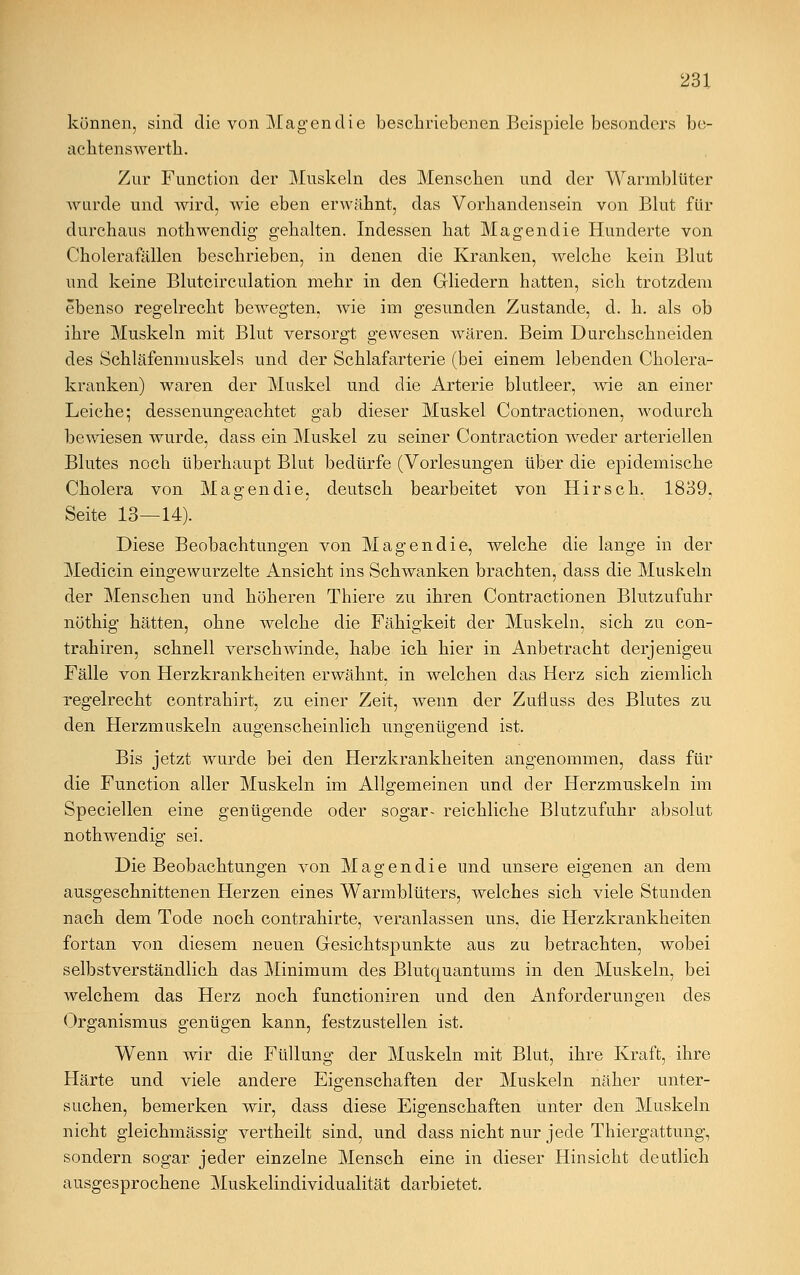 können, sind die von Magen die beschriebenen Beispiele besonders be- achtenswerth. Zur Function der Muskeln des Menseben und der Warmblüter wurde und wird, wie eben erwähnt, das Vorhandensein von Blut für durchaus nothwendig gehalten. Indessen hat Magendie Hunderte von Cholerafällen beschrieben, in denen die Kranken, welche kein Blut und keine Blutcirculation mehr in den Gliedern hatten, sich trotzdem ebenso regelrecht bewegten, wie im gesunden Zustande, d. h. als ob ihre Muskeln mit Blut versorgt gewesen wären. Beim Durchschneiden des Schläfenmuskels und der Schlafarterie (bei einem lebenden Cholera- kranken) waren der Muskel und die Arterie blutleer, wie an einer Leiche; dessenungeachtet gab dieser Muskel Contractionen, wodurch bewiesen wurde, dass ein Muskel zu seiner Contraction weder arteriellen Blutes noch überhaupt Blut bedürfe (Vorlesungen über die epidemische Cholera von Magendie, deutsch bearbeitet von Hirsch. 1839. Seite 13—14). Diese Beobachtungen von Magendie, welche die lange in der Medicin eingewurzelte Ansicht ins Schwanken brachten, dass die Muskeln der Menschen und höheren Thiere zu ihren Contractionen Blutzufuhr nöthig hätten, ohne welche die Fähigkeit der Muskeln, sich zu con- trahiren, schnell verschwinde, habe ich hier in Anbetracht derjenigen Fälle von Herzkrankheiten erwähnt, in welchen das Herz sich ziemlich regelrecht contrahirt, zu einer Zeit, wenn der Zufluss des Blutes zu den Herzmuskeln augenscheinlich uno-enüo-end ist. Bis jetzt wurde bei den Herzkrankheiten angenommen, dass für die Function aller Muskeln im Allgemeinen und der Herzmuskeln im Speciellen eine genügende oder sogar- reichliche Blutzufuhr absolut nothwendig sei. Die Beobachtungen von Magendie und unsere eigenen an dem ausgeschnittenen Herzen eines Warmblüters, welches sich viele Stunden nach dem Tode noch contrahirte, veranlassen uns, die Herzkrankheiten fortan von diesem neuen Gesichtspunkte aus zu betrachten, wobei selbstverständlich das Minimum des Blutquantums in den Muskeln, bei welchem das Herz noch funetioniren und den Anforderungen des Organismus genügen kann, festzustellen ist. Wenn wir die Füllung der Muskeln mit Blut, ihre Kraft, ihre Härte und viele andere Eigenschaften der Muskeln näher unter- suchen, bemerken wir, dass diese Eigenschaften unter den Muskeln nicht gleichmässig vertheilt sind, und dass nicht nur jede Thiergattung, sondern sogar jeder einzelne Mensch eine in dieser Hinsicht deutlich ausgesprochene Muskelindividualität darbietet.