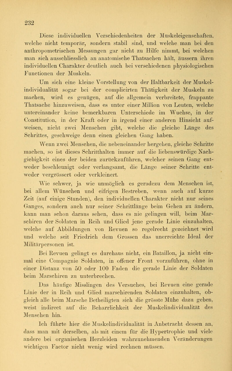 Diese individuellen Verschiedenheiten der Muskeleigenschaften, welche nicht temporär, sondern stabil sind, und welche man bei den anthropometrischen Messungen gar nicht zu Hilfe nimmt, bei welchen man sich ausschliesslich an anatomische Thatsachen hält, äussern ihren individuellen Charakter deutlich auch bei verschiedenen physiologischen Functionen der Muskeln. Um sich eine kleine Vorstellung von der Haltbarkeit der Muskel- individualität sogar bei der complicirten Thätigkeit der Muskeln zu machen, wird es genügen, auf die allgemein verbreitete, frappante Thatsache hinzuweisen, dass es unter einer Million von Leuten, welche untereinander keine bemerkbaren Unterschiede im Wüchse, in der Constitution, in der Kraft oder in irgend einer anderen Hinsicht auf- weisen, nicht zwei Menschen gibt, welche die gleiche Länge des Schrittes, geschweige denn einen gleichen Gang haben. Wenn zwei Menschen, die nebeneinander hergehen, gleiche Schritte machen, so ist dieses Schritthalten immer auf die liebenswürdige Nach- giebigkeit eines der beiden zurückzuführen, welcher seinen Gang ent- weder beschleunigt oder verlangsamt, die Länge seiner Schritte ent- weder vergrössert oder verkleinert. Wie schwer, ja wie unmöglich es geradezu dem Menschen ist, bei allem Wünschen und eifrigen Bestreben, wenn auch auf kurze Zeit (auf einige Stunden), den individuellen Charakter nicht nur seines Ganges, sondern auch nur seiner Schrittlänge beim Gehen zu ändern, kann man schon daraus sehen, dass es nie gelingen will, beim Mar- schiren der Soldaten in Reih und Glied jene gerade Linie einzuhalten, welche auf Abbildungen von Revuen so regelrecht gezeichnet wird und welche seit Friedrich dem Grossen das unerreichte Ideal der Militärpersonen ist. Bei Revuen gelingt es durchaus nicht, ein Bataillon, ja nicht ein- mal eine Compagnie Soldaten, in offener Front vorzuführen, ohne in einer Distanz von 50 oder 100 Faden die gerade Linie der Soldaten beim Marschiren zu unterbrechen. Das häufige Misslingen des Versuches, bei Revuen eine gerade Linie der in Reih und Glied marschirenden Soldaten einzuhalten, ob- gleich alle beim Marsche Betheiligten sich die grösste Mühe dazu geben, weist indirect auf die Beharrlichkeit der Muskelindividualität des Menschen hin. Ich führte hier die Muskelindividualität in Anbetracht dessen an, dass man mit derselben, als mit einem für die Hypertrophie und viele andere bei organischen Herzleiden wahrzunehmenden Veränderungen wichtigen Factor nicht wenig wird rechnen müssen.