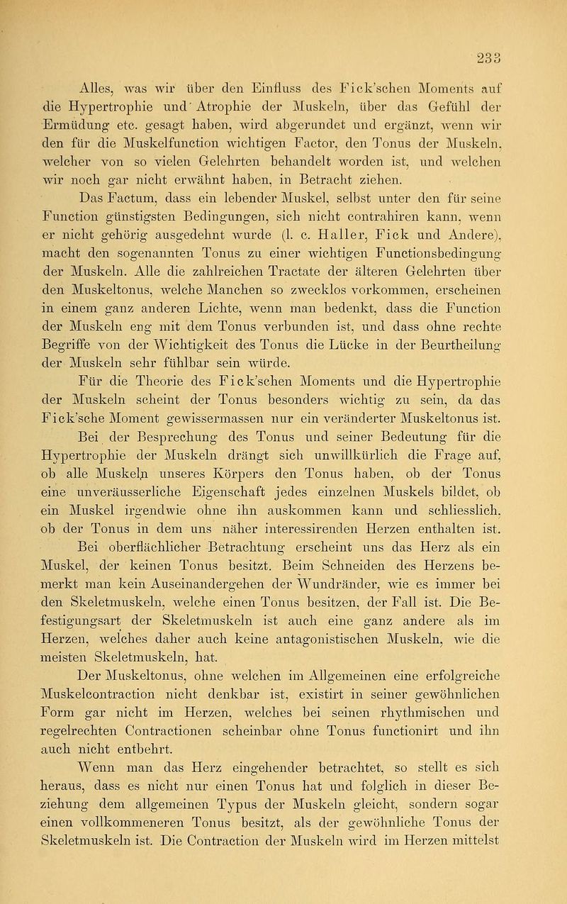 Alles, was wir über den Einfluss des Fick'schen Moments auf die Hypertrophie und' Atrophie der Muskeln, über das Gefühl der Ermüdung etc. gesagt haben, wird abgerundet und ergänzt, wenn wil- den für die Muskelfunction wichtigen Factor, den Tonus der Muskeln, welcher von so vielen Gelehrten behandelt worden ist, und welchen wir noch gar nicht erwähnt haben, in Betracht ziehen. Das Factum, dass ein lebender Muskel, selbst unter den für seine Function günstigsten Bedingungen, sich nicht contrahiren kann, wenn er nicht gehörig ausgedehnt wurde (1. c. Haller, Fick und Andere), macht den sogenannten Tonus zu einer wichtigen Functionsbedingung der Muskeln. Alle die zahlreichen Tractate der älteren Gelehrten über den Muskeltonus, welche Manchen so zwecklos vorkommen, erscheinen in einem ganz anderen Lichte, wenn man bedenkt, dass die Function der Muskeln eng mit dem Tonus verbunden ist, und dass ohne rechte Begriffe von der Wichtigkeit des Tonus die Lücke in der Beurtkeilung der Muskeln sehr fühlbar sein würde. Für die Theorie des Fick'schen Moments und die Hypertrophie der Muskeln scheint der Tonus besonders wichtig zu sein, da das Fick'sche Moment gewissermassen nur ein veränderter Muskeltonus ist. Bei der Besprechung des Tonus und seiner Bedeutung für die Hypertrophie der Muskeln drängt sich unwillkürlich die Frage auf, ob alle Muskeln unseres Körpers den Tonus haben, ob der Tonus eine unveräusserliche Eigenschaft jedes einzelnen Muskels bildet, ob ein Muskel irgendwie ohne ihn auskommen kann und schliesslich, ob der Tonus in dem uns näher interessirenden Herzen enthalten ist. Bei oberflächlicher Betrachtung erscheint uns das Herz als ein Muskel, der keinen Tonus besitzt. Beim Schneiden des Herzens be- merkt man kein Auseinandergehen der Wundränder, wie es immer bei den Skeletmuskeln, welche einen Tonus besitzen, der Fall ist. Die Be- festigungsart der Skeletmuskeln ist auch eine ganz andere als im Herzen, welches daher auch keine antagonistischen Muskeln, wie die meisten Skeletmuskeln, hat. Der Muskeltonus, ohne welchen im Allgemeinen eine erfolgreiche Muskelcontraction nicht denkbar ist, existirt in seiner gewöhnlichen Form gar nicht im Herzen, welches bei seinen rhythmischen und regelrechten Contractionen scheinbar ohne Tonus functionirt und ihn auch nicht entbehrt. Wenn man das Herz eingehender betrachtet, so stellt es sich heraus, dass es nicht nur einen Tonus hat und folglich in dieser Be- ziehung dem allgemeinen Typus der Muskeln gleicht, sondern sogar einen vollkommeneren Tonus besitzt, als der gewöhnliche Tonus der Skeletmuskeln ist. Die Contraction der Muskeln wird im Herzen mittelst